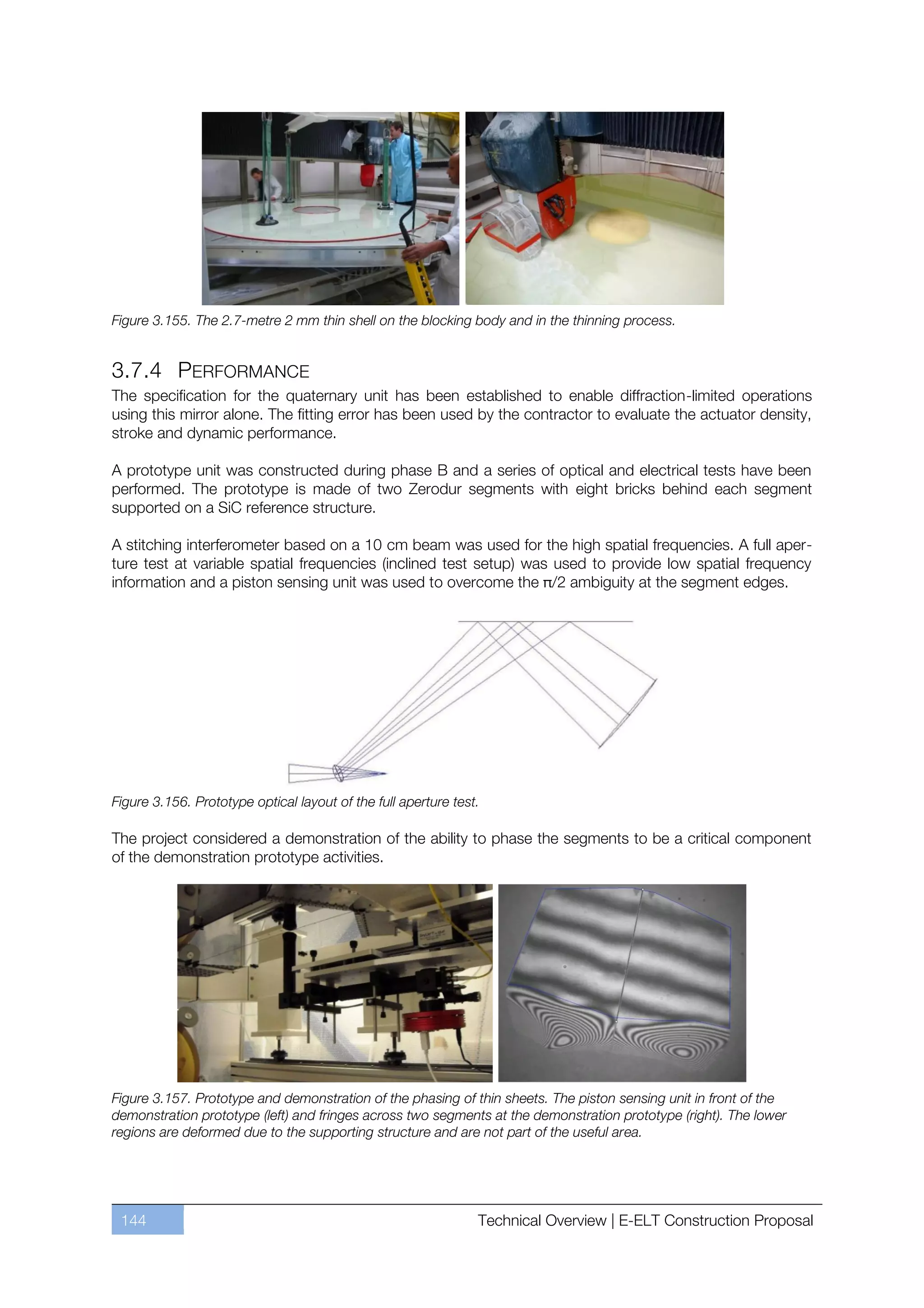 Figure 3.155. The 2.7-metre 2 mm thin shell on the blocking body and in the thinning process.


3.7.4 PERFORMANCE
The specification for the quaternary unit has been established to enable diffraction-limited operations
using this mirror alone. The fitting error has been used by the contractor to evaluate the actuator density,
stroke and dynamic performance.

A prototype unit was constructed during phase B and a series of optical and electrical tests have been
performed. The prototype is made of two Zerodur segments with eight bricks behind each segment
supported on a SiC reference structure.

A stitching interferometer based on a 10 cm beam was used for the high spatial frequencies. A full aper-
ture test at variable spatial frequencies (inclined test setup) was used to provide low spatial frequency
information and a piston sensing unit was used to overcome the π/2 ambiguity at the segment edges.




Figure 3.156. Prototype optical layout of the full aperture test.

The project considered a demonstration of the ability to phase the segments to be a critical component
of the demonstration prototype activities.




Figure 3.157. Prototype and demonstration of the phasing of thin sheets. The piston sensing unit in front of the
demonstration prototype (left) and fringes across two segments at the demonstration prototype (right). The lower
regions are deformed due to the supporting structure and are not part of the useful area.




 144                                                            Technical Overview | E-ELT Construction Proposal
 