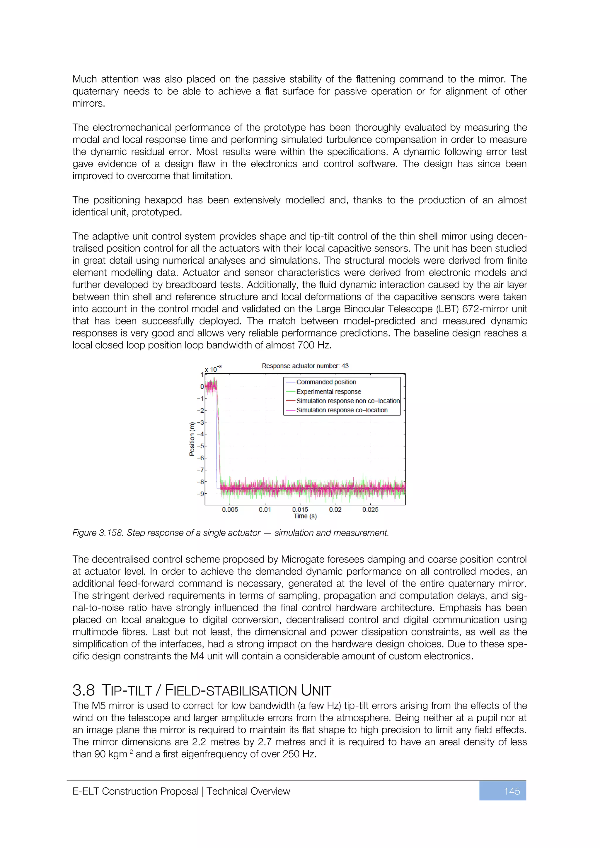 Much attention was also placed on the passive stability of the flattening command to the mirror. The
quaternary needs to be able to achieve a flat surface for passive operation or for alignment of other
mirrors.

The electromechanical performance of the prototype has been thoroughly evaluated by measuring the
modal and local response time and performing simulated turbulence compensation in order to measure
the dynamic residual error. Most results were within the specifications. A dynamic following error test
gave evidence of a design flaw in the electronics and control software. The design has since been
improved to overcome that limitation.

The positioning hexapod has been extensively modelled and, thanks to the production of an almost
identical unit, prototyped.

The adaptive unit control system provides shape and tip-tilt control of the thin shell mirror using decen-
tralised position control for all the actuators with their local capacitive sensors. The unit has been studied
in great detail using numerical analyses and simulations. The structural models were derived from finite
element modelling data. Actuator and sensor characteristics were derived from electronic models and
further developed by breadboard tests. Additionally, the fluid dynamic interaction caused by the air layer
between thin shell and reference structure and local deformations of the capacitive sensors were taken
into account in the control model and validated on the Large Binocular Telescope (LBT) 672-mirror unit
that has been successfully deployed. The match between model-predicted and measured dynamic
responses is very good and allows very reliable performance predictions. The baseline design reaches a
local closed loop position loop bandwidth of almost 700 Hz.




Figure 3.158. Step response of a single actuator — simulation and measurement.

The decentralised control scheme proposed by Microgate foresees damping and coarse position control
at actuator level. In order to achieve the demanded dynamic performance on all controlled modes, an
additional feed-forward command is necessary, generated at the level of the entire quaternary mirror.
The stringent derived requirements in terms of sampling, propagation and computation delays, and sig-
nal-to-noise ratio have strongly influenced the final control hardware architecture. Emphasis has been
placed on local analogue to digital conversion, decentralised control and digital communication using
multimode fibres. Last but not least, the dimensional and power dissipation constraints, as well as the
simplification of the interfaces, had a strong impact on the hardware design choices. Due to these spe-
cific design constraints the M4 unit will contain a considerable amount of custom electronics.


3.8 TIP-TILT / FIELD-STABILISATION UNIT
The M5 mirror is used to correct for low bandwidth (a few Hz) tip-tilt errors arising from the effects of the
wind on the telescope and larger amplitude errors from the atmosphere. Being neither at a pupil nor at
an image plane the mirror is required to maintain its flat shape to high precision to limit any field effects.
The mirror dimensions are 2.2 metres by 2.7 metres and it is required to have an areal density of less
than 90 kgm-2 and a first eigenfrequency of over 250 Hz.


E-ELT Construction Proposal | Technical Overview                                                        145
 