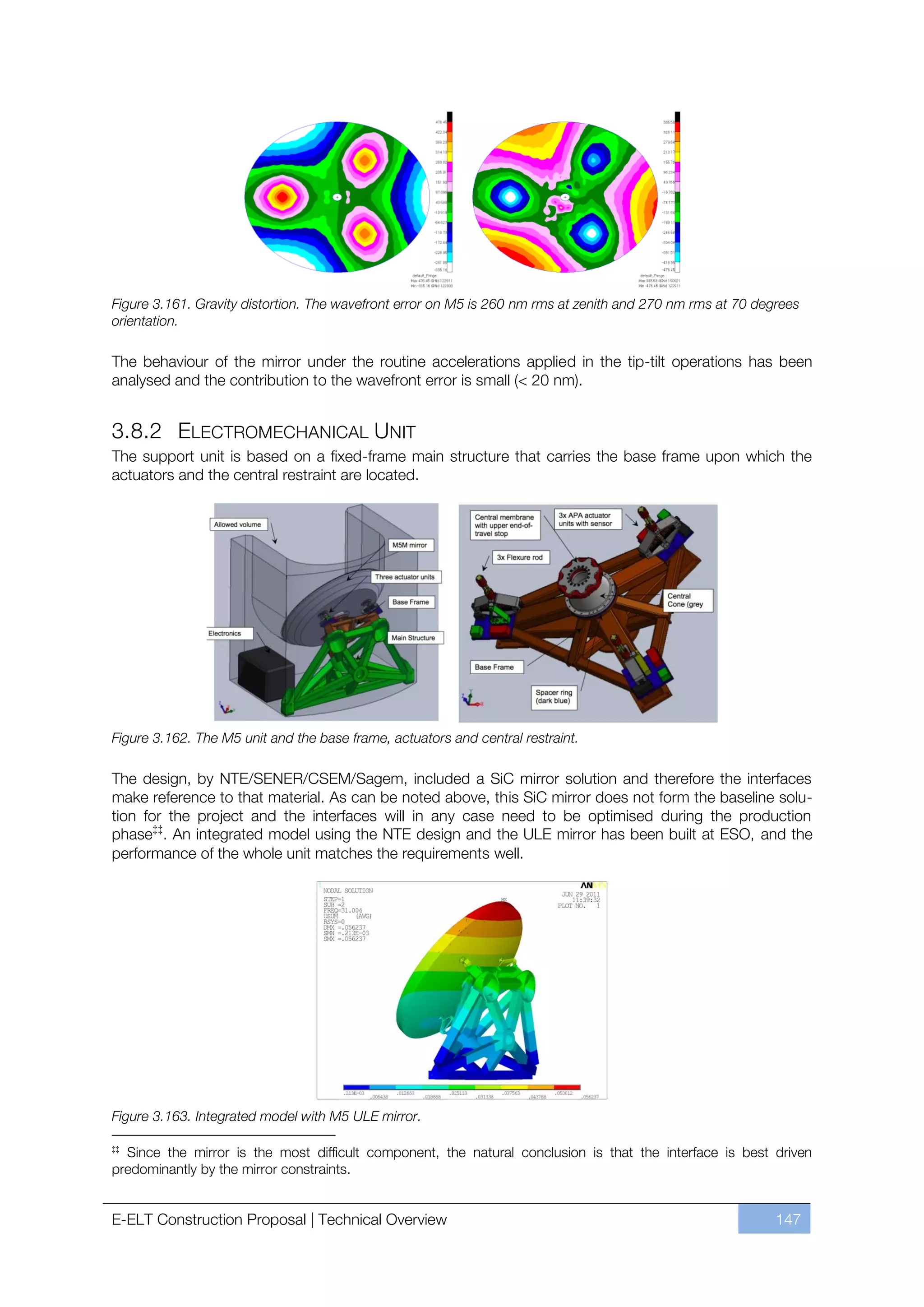 Figure 3.161. Gravity distortion. The wavefront error on M5 is 260 nm rms at zenith and 270 nm rms at 70 degrees
orientation.

The behaviour of the mirror under the routine accelerations applied in the tip-tilt operations has been
analysed and the contribution to the wavefront error is small (< 20 nm).


3.8.2 ELECTROMECHANICAL UNIT
The support unit is based on a fixed-frame main structure that carries the base frame upon which the
actuators and the central restraint are located.




Figure 3.162. The M5 unit and the base frame, actuators and central restraint.

The design, by NTE/SENER/CSEM/Sagem, included a SiC mirror solution and therefore the interfaces
make reference to that material. As can be noted above, this SiC mirror does not form the baseline solu-
tion for the project and the interfaces will in any case need to be optimised during the production
phase‡‡. An integrated model using the NTE design and the ULE mirror has been built at ESO, and the
performance of the whole unit matches the requirements well.




Figure 3.163. Integrated model with M5 ULE mirror.

‡‡
  Since the mirror is the most difficult component, the natural conclusion is that the interface is best driven
predominantly by the mirror constraints.


E-ELT Construction Proposal | Technical Overview                                                            147
 