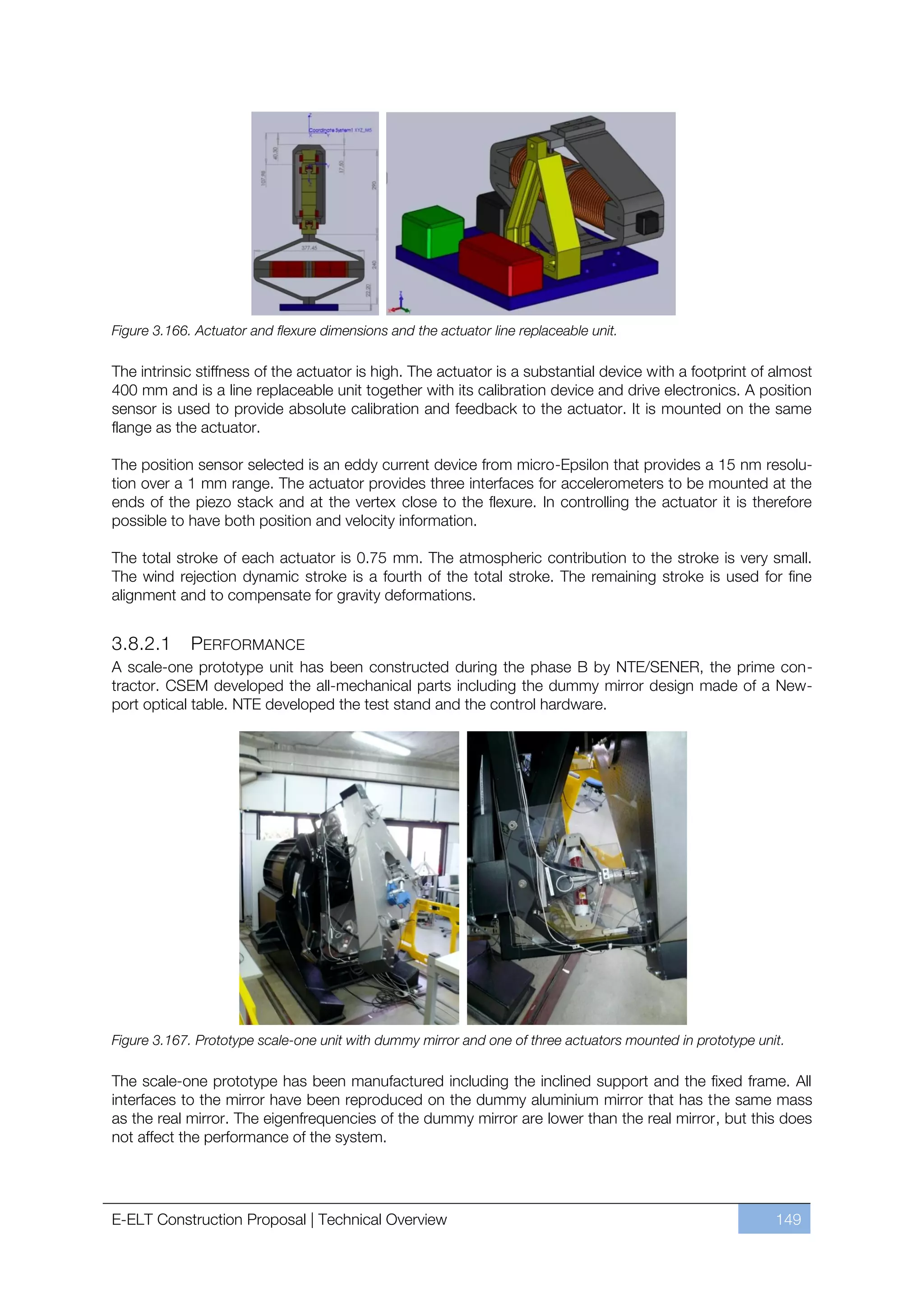 Figure 3.166. Actuator and flexure dimensions and the actuator line replaceable unit.

The intrinsic stiffness of the actuator is high. The actuator is a substantial device with a footprint of almost
400 mm and is a line replaceable unit together with its calibration device and drive electronics. A position
sensor is used to provide absolute calibration and feedback to the actuator. It is mounted on the same
flange as the actuator.

The position sensor selected is an eddy current device from micro-Epsilon that provides a 15 nm resolu-
tion over a 1 mm range. The actuator provides three interfaces for accelerometers to be mounted at the
ends of the piezo stack and at the vertex close to the flexure. In controlling the actuator it is therefore
possible to have both position and velocity information.

The total stroke of each actuator is 0.75 mm. The atmospheric contribution to the stroke is very small.
The wind rejection dynamic stroke is a fourth of the total stroke. The remaining stroke is used for fine
alignment and to compensate for gravity deformations.


3.8.2.1      PERFORMANCE
A scale-one prototype unit has been constructed during the phase B by NTE/SENER, the prime con-
tractor. CSEM developed the all-mechanical parts including the dummy mirror design made of a New-
port optical table. NTE developed the test stand and the control hardware.




Figure 3.167. Prototype scale-one unit with dummy mirror and one of three actuators mounted in prototype unit.

The scale-one prototype has been manufactured including the inclined support and the fixed frame. All
interfaces to the mirror have been reproduced on the dummy aluminium mirror that has the same mass
as the real mirror. The eigenfrequencies of the dummy mirror are lower than the real mirror, but this does
not affect the performance of the system.




E-ELT Construction Proposal | Technical Overview                                                            149
 