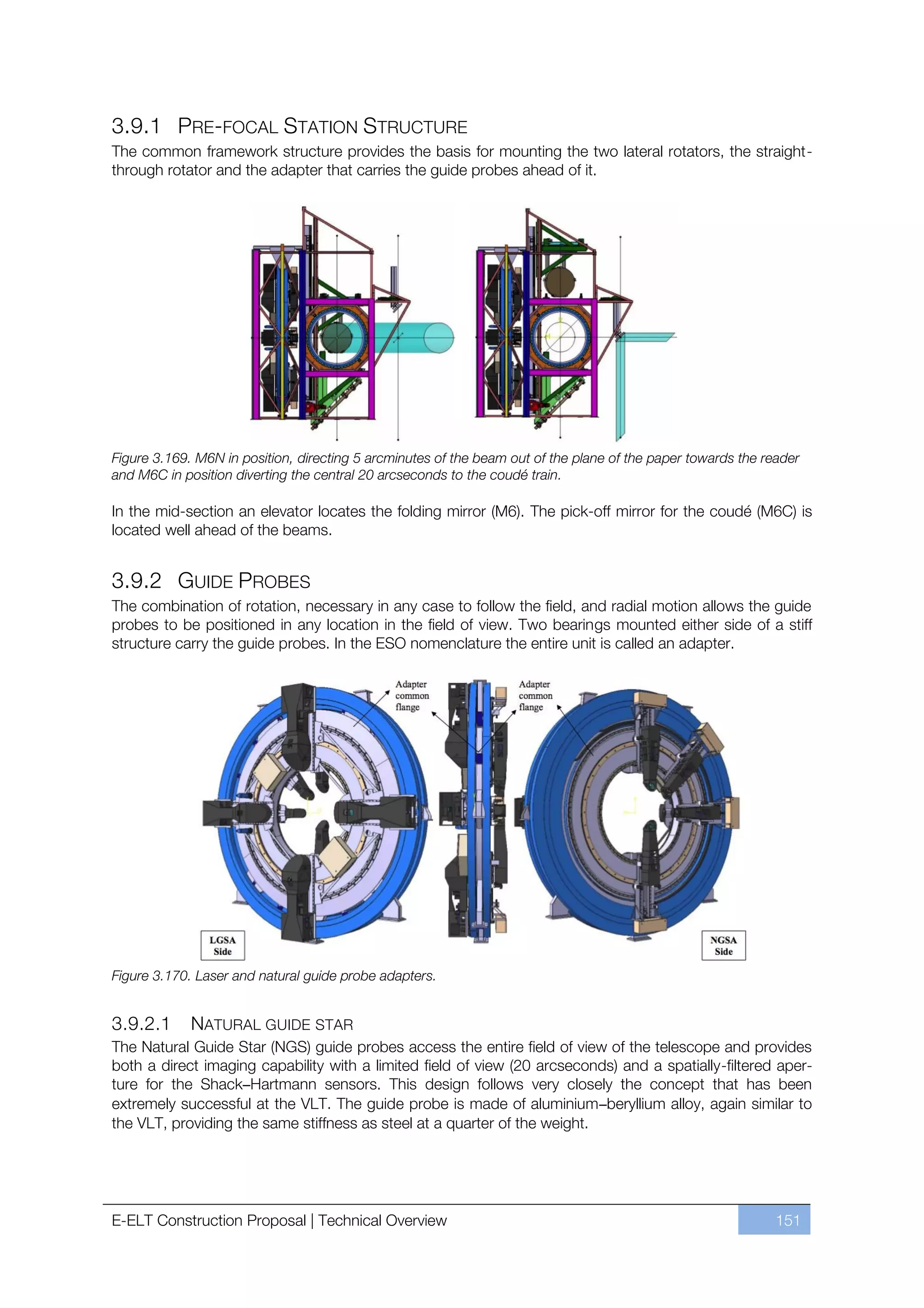 3.9.1 PRE-FOCAL STATION STRUCTURE
The common framework structure provides the basis for mounting the two lateral rotators, the straight-
through rotator and the adapter that carries the guide probes ahead of it.




Figure 3.169. M6N in position, directing 5 arcminutes of the beam out of the plane of the paper towards the reader
and M6C in position diverting the central 20 arcseconds to the coudé train.

In the mid-section an elevator locates the folding mirror (M6). The pick-off mirror for the coudé (M6C) is
located well ahead of the beams.


3.9.2 GUIDE PROBES
The combination of rotation, necessary in any case to follow the field, and radial motion allows the guide
probes to be positioned in any location in the field of view. Two bearings mounted either side of a stiff
structure carry the guide probes. In the ESO nomenclature the entire unit is called an adapter.




Figure 3.170. Laser and natural guide probe adapters.


3.9.2.1      NATURAL GUIDE STAR
The Natural Guide Star (NGS) guide probes access the entire field of view of the telescope and provides
both a direct imaging capability with a limited field of view (20 arcseconds) and a spatially-filtered aper-
ture for the Shack–Hartmann sensors. This design follows very closely the concept that has been
extremely successful at the VLT. The guide probe is made of aluminium–beryllium alloy, again similar to
the VLT, providing the same stiffness as steel at a quarter of the weight.




E-ELT Construction Proposal | Technical Overview                                                              151
 