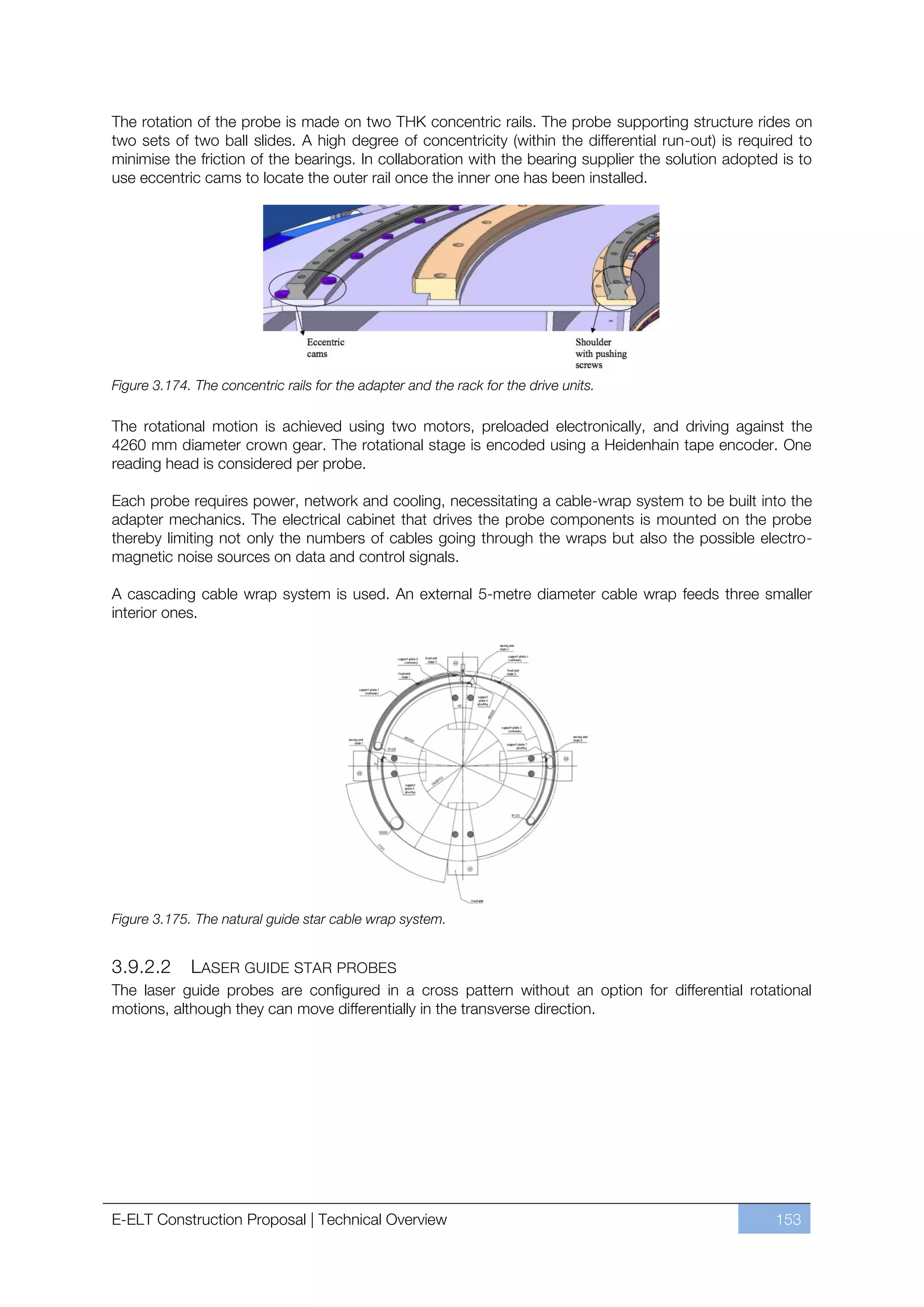 The rotation of the probe is made on two THK concentric rails. The probe supporting structure rides on
two sets of two ball slides. A high degree of concentricity (within the differential run-out) is required to
minimise the friction of the bearings. In collaboration with the bearing supplier the solution adopted is to
use eccentric cams to locate the outer rail once the inner one has been installed.




Figure 3.174. The concentric rails for the adapter and the rack for the drive units.

The rotational motion is achieved using two motors, preloaded electronically, and driving against the
4260 mm diameter crown gear. The rotational stage is encoded using a Heidenhain tape encoder. One
reading head is considered per probe.

Each probe requires power, network and cooling, necessitating a cable-wrap system to be built into the
adapter mechanics. The electrical cabinet that drives the probe components is mounted on the probe
thereby limiting not only the numbers of cables going through the wraps but also the possible electro-
magnetic noise sources on data and control signals.

A cascading cable wrap system is used. An external 5-metre diameter cable wrap feeds three smaller
interior ones.




Figure 3.175. The natural guide star cable wrap system.


3.9.2.2      LASER GUIDE STAR PROBES
The laser guide probes are configured in a cross pattern without an option for differential rotational
motions, although they can move differentially in the transverse direction.




E-ELT Construction Proposal | Technical Overview                                                      153
 