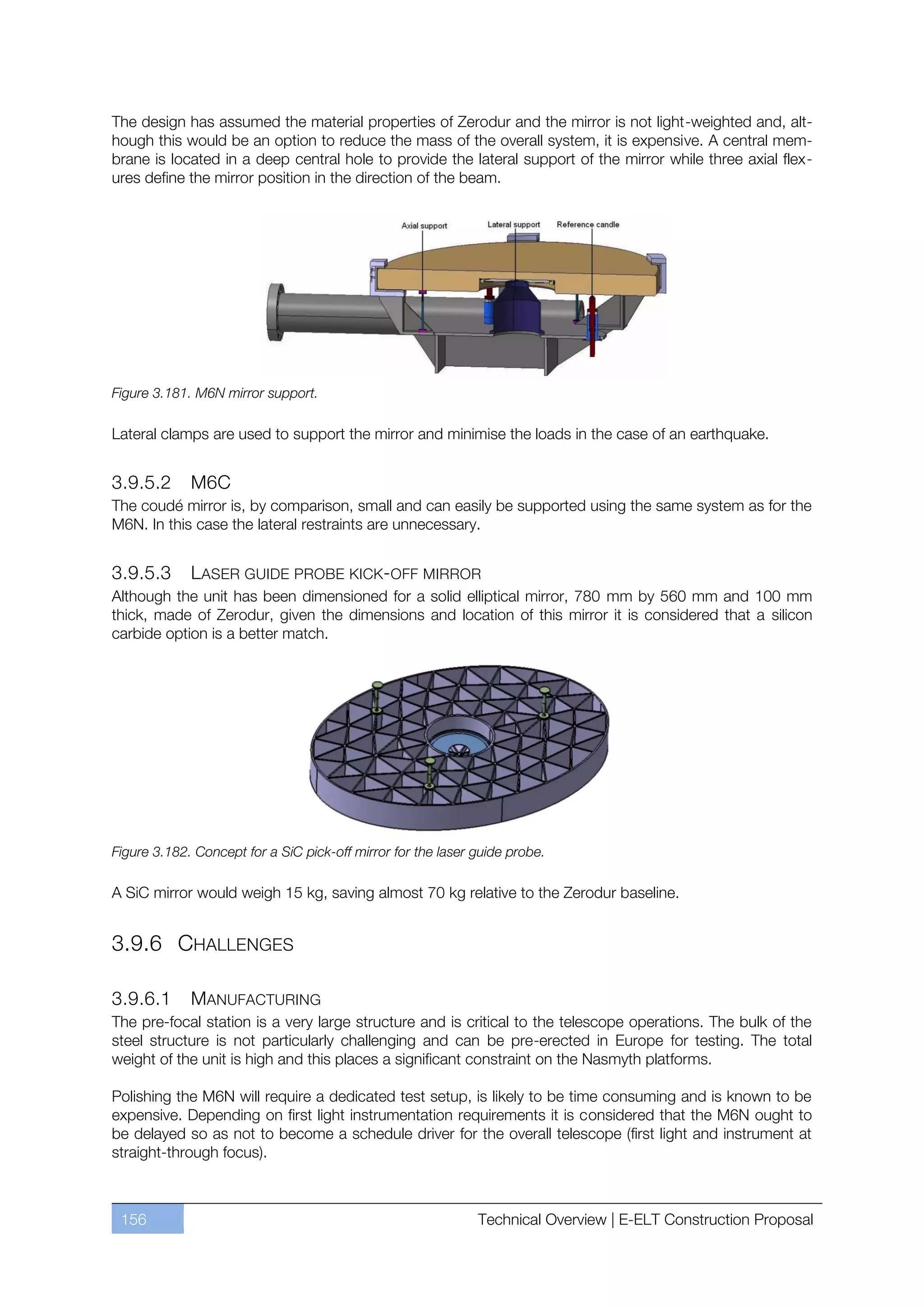 The design has assumed the material properties of Zerodur and the mirror is not light-weighted and, alt-
hough this would be an option to reduce the mass of the overall system, it is expensive. A central mem-
brane is located in a deep central hole to provide the lateral support of the mirror while three axial flex-
ures define the mirror position in the direction of the beam.




Figure 3.181. M6N mirror support.

Lateral clamps are used to support the mirror and minimise the loads in the case of an earthquake.


3.9.5.2      M6C
The coudé mirror is, by comparison, small and can easily be supported using the same system as for the
M6N. In this case the lateral restraints are unnecessary.


3.9.5.3     LASER GUIDE PROBE KICK-OFF MIRROR
Although the unit has been dimensioned for a solid elliptical mirror, 780 mm by 560 mm and 100 mm
thick, made of Zerodur, given the dimensions and location of this mirror it is considered that a silicon
carbide option is a better match.




Figure 3.182. Concept for a SiC pick-off mirror for the laser guide probe.

A SiC mirror would weigh 15 kg, saving almost 70 kg relative to the Zerodur baseline.


3.9.6 CHALLENGES

3.9.6.1      MANUFACTURING
The pre-focal station is a very large structure and is critical to the telescope operations. The bulk of the
steel structure is not particularly challenging and can be pre-erected in Europe for testing. The total
weight of the unit is high and this places a significant constraint on the Nasmyth platforms.

Polishing the M6N will require a dedicated test setup, is likely to be time consuming and is known to be
expensive. Depending on first light instrumentation requirements it is considered that the M6N ought to
be delayed so as not to become a schedule driver for the overall telescope (first light and instrument at
straight-through focus).



 156                                                          Technical Overview | E-ELT Construction Proposal
 