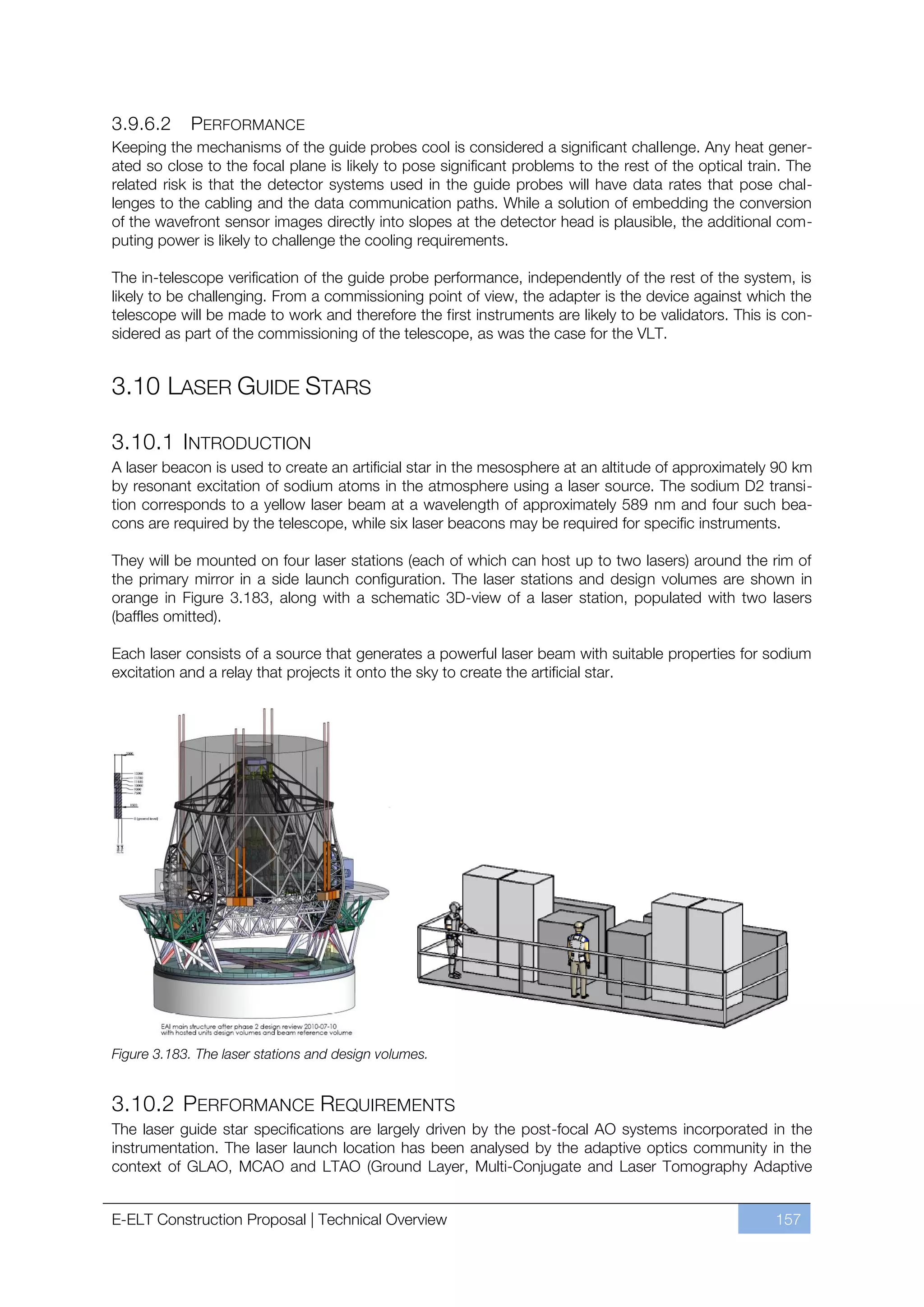 3.9.6.2     PERFORMANCE
Keeping the mechanisms of the guide probes cool is considered a significant challenge. Any heat gener-
ated so close to the focal plane is likely to pose significant problems to the rest of the optical train. The
related risk is that the detector systems used in the guide probes will have data rates that pose chal-
lenges to the cabling and the data communication paths. While a solution of embedding the conversion
of the wavefront sensor images directly into slopes at the detector head is plausible, the additional com-
puting power is likely to challenge the cooling requirements.

The in-telescope verification of the guide probe performance, independently of the rest of the system, is
likely to be challenging. From a commissioning point of view, the adapter is the device against which the
telescope will be made to work and therefore the first instruments are likely to be validators. This is con-
sidered as part of the commissioning of the telescope, as was the case for the VLT.


3.10 LASER GUIDE STARS

3.10.1 INTRODUCTION
A laser beacon is used to create an artificial star in the mesosphere at an altitude of approximately 90 km
by resonant excitation of sodium atoms in the atmosphere using a laser source. The sodium D2 transi-
tion corresponds to a yellow laser beam at a wavelength of approximately 589 nm and four such bea-
cons are required by the telescope, while six laser beacons may be required for specific instruments.

They will be mounted on four laser stations (each of which can host up to two lasers) around the rim of
the primary mirror in a side launch configuration. The laser stations and design volumes are shown in
orange in Figure 3.183, along with a schematic 3D-view of a laser station, populated with two lasers
(baffles omitted).

Each laser consists of a source that generates a powerful laser beam with suitable properties for sodium
excitation and a relay that projects it onto the sky to create the artificial star.




Figure 3.183. The laser stations and design volumes.


3.10.2 PERFORMANCE REQUIREMENTS
The laser guide star specifications are largely driven by the post-focal AO systems incorporated in the
instrumentation. The laser launch location has been analysed by the adaptive optics community in the
context of GLAO, MCAO and LTAO (Ground Layer, Multi-Conjugate and Laser Tomography Adaptive


E-ELT Construction Proposal | Technical Overview                                                       157
 
