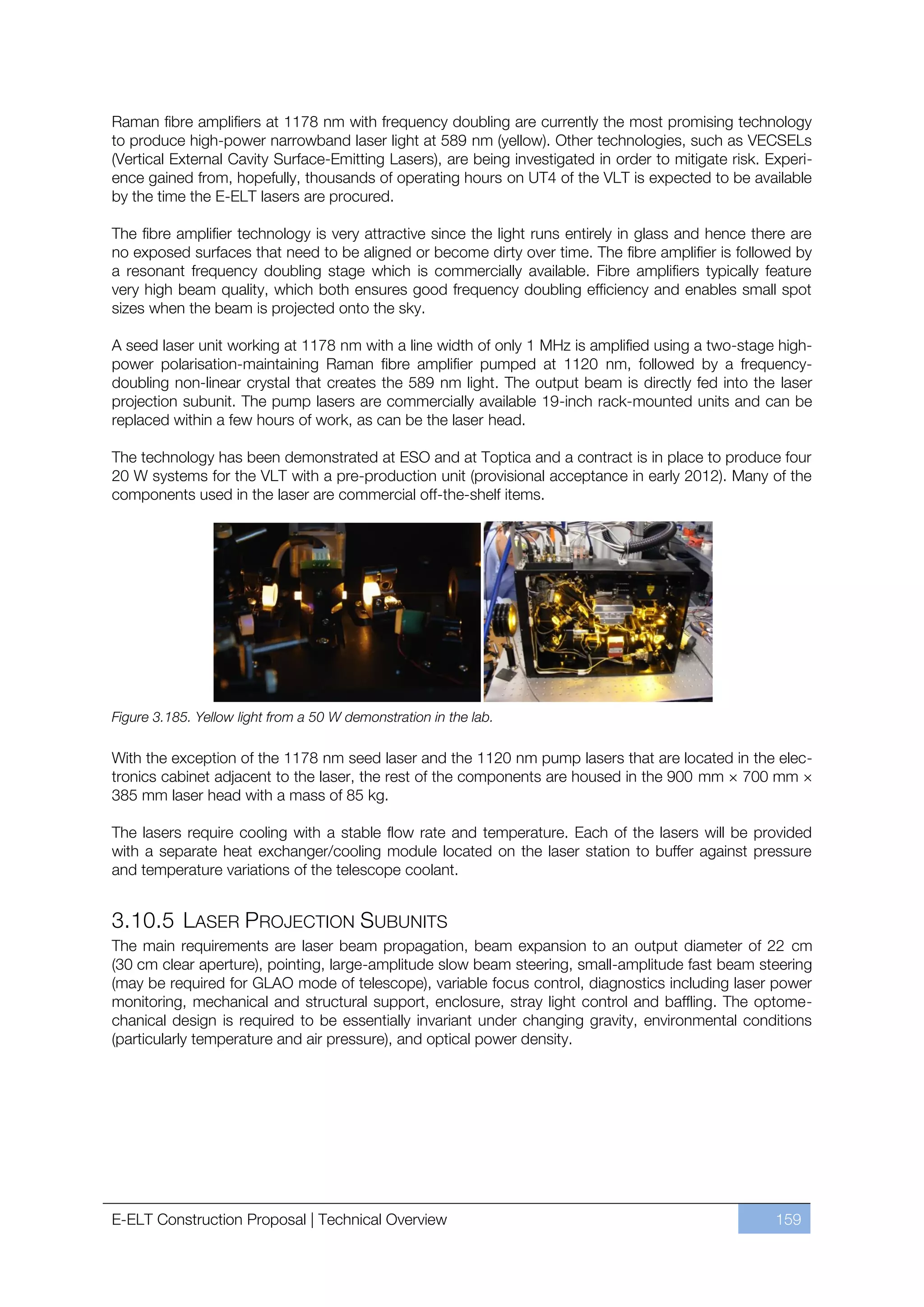 Raman fibre amplifiers at 1178 nm with frequency doubling are currently the most promising technology
to produce high-power narrowband laser light at 589 nm (yellow). Other technologies, such as VECSELs
(Vertical External Cavity Surface-Emitting Lasers), are being investigated in order to mitigate risk. Experi-
ence gained from, hopefully, thousands of operating hours on UT4 of the VLT is expected to be available
by the time the E-ELT lasers are procured.

The fibre amplifier technology is very attractive since the light runs entirely in glass and hence there are
no exposed surfaces that need to be aligned or become dirty over time. The fibre amplifier is followed by
a resonant frequency doubling stage which is commercially available. Fibre amplifiers typically feature
very high beam quality, which both ensures good frequency doubling efficiency and enables small spot
sizes when the beam is projected onto the sky.

A seed laser unit working at 1178 nm with a line width of only 1 MHz is amplified using a two-stage high-
power polarisation-maintaining Raman fibre amplifier pumped at 1120 nm, followed by a frequency-
doubling non-linear crystal that creates the 589 nm light. The output beam is directly fed into the laser
projection subunit. The pump lasers are commercially available 19-inch rack-mounted units and can be
replaced within a few hours of work, as can be the laser head.

The technology has been demonstrated at ESO and at Toptica and a contract is in place to produce four
20 W systems for the VLT with a pre-production unit (provisional acceptance in early 2012). Many of the
components used in the laser are commercial off-the-shelf items.




Figure 3.185. Yellow light from a 50 W demonstration in the lab.

With the exception of the 1178 nm seed laser and the 1120 nm pump lasers that are located in the elec-
tronics cabinet adjacent to the laser, the rest of the components are housed in the 900 mm × 700 mm ×
385 mm laser head with a mass of 85 kg.

The lasers require cooling with a stable flow rate and temperature. Each of the lasers will be provided
with a separate heat exchanger/cooling module located on the laser station to buffer against pressure
and temperature variations of the telescope coolant.


3.10.5 LASER PROJECTION SUBUNITS
The main requirements are laser beam propagation, beam expansion to an output diameter of 22 cm
(30 cm clear aperture), pointing, large-amplitude slow beam steering, small-amplitude fast beam steering
(may be required for GLAO mode of telescope), variable focus control, diagnostics including laser power
monitoring, mechanical and structural support, enclosure, stray light control and baffling. The optome-
chanical design is required to be essentially invariant under changing gravity, environmental conditions
(particularly temperature and air pressure), and optical power density.




E-ELT Construction Proposal | Technical Overview                                                       159
 