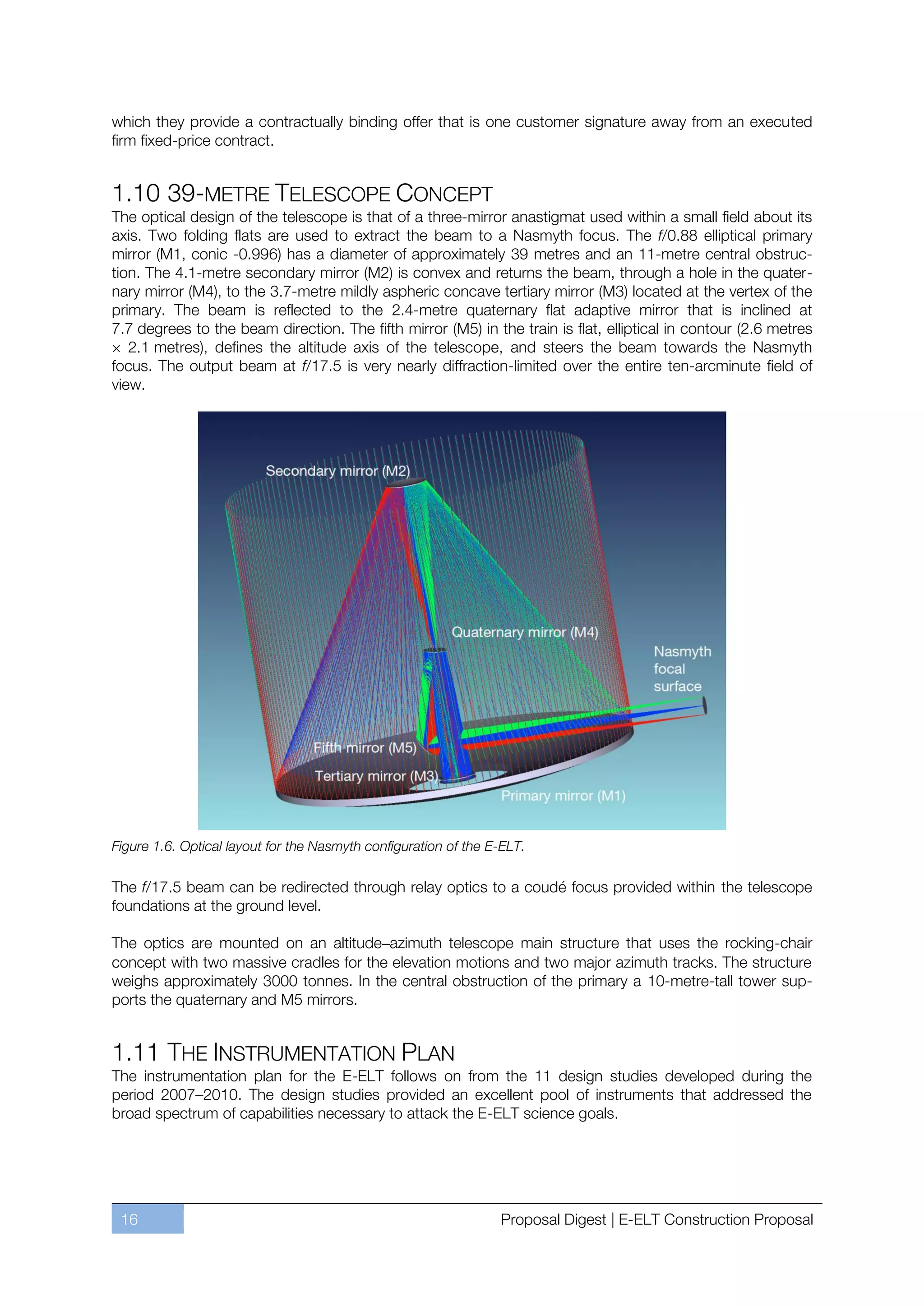 which they provide a contractually binding offer that is one customer signature away from an executed
firm fixed-price contract.


1.10 39-METRE TELESCOPE CONCEPT
The optical design of the telescope is that of a three-mirror anastigmat used within a small field about its
axis. Two folding flats are used to extract the beam to a Nasmyth focus. The f/0.88 elliptical primary
mirror (M1, conic -0.996) has a diameter of approximately 39 metres and an 11-metre central obstruc-
tion. The 4.1-metre secondary mirror (M2) is convex and returns the beam, through a hole in the quater-
nary mirror (M4), to the 3.7-metre mildly aspheric concave tertiary mirror (M3) located at the vertex of the
primary. The beam is reflected to the 2.4-metre quaternary flat adaptive mirror that is inclined at
7.7 degrees to the beam direction. The fifth mirror (M5) in the train is flat, elliptical in contour (2.6 metres
× 2.1 metres), defines the altitude axis of the telescope, and steers the beam towards the Nasmyth
focus. The output beam at f/17.5 is very nearly diffraction-limited over the entire ten-arcminute field of
view.




Figure 1.6. Optical layout for the Nasmyth configuration of the E-ELT.

The f/17.5 beam can be redirected through relay optics to a coudé focus provided within the telescope
foundations at the ground level.

The optics are mounted on an altitude–azimuth telescope main structure that uses the rocking-chair
concept with two massive cradles for the elevation motions and two major azimuth tracks. The structure
weighs approximately 3000 tonnes. In the central obstruction of the primary a 10-metre-tall tower sup-
ports the quaternary and M5 mirrors.


1.11 THE INSTRUMENTATION PLAN
The instrumentation plan for the E-ELT follows on from the 11 design studies developed during the
period 2007ﬃ2010. The design studies provided an excellent pool of instruments that addressed the
broad spectrum of capabilities necessary to attack the E-ELT science goals.




 16                                                              Proposal Digest | E-ELT Construction Proposal
 