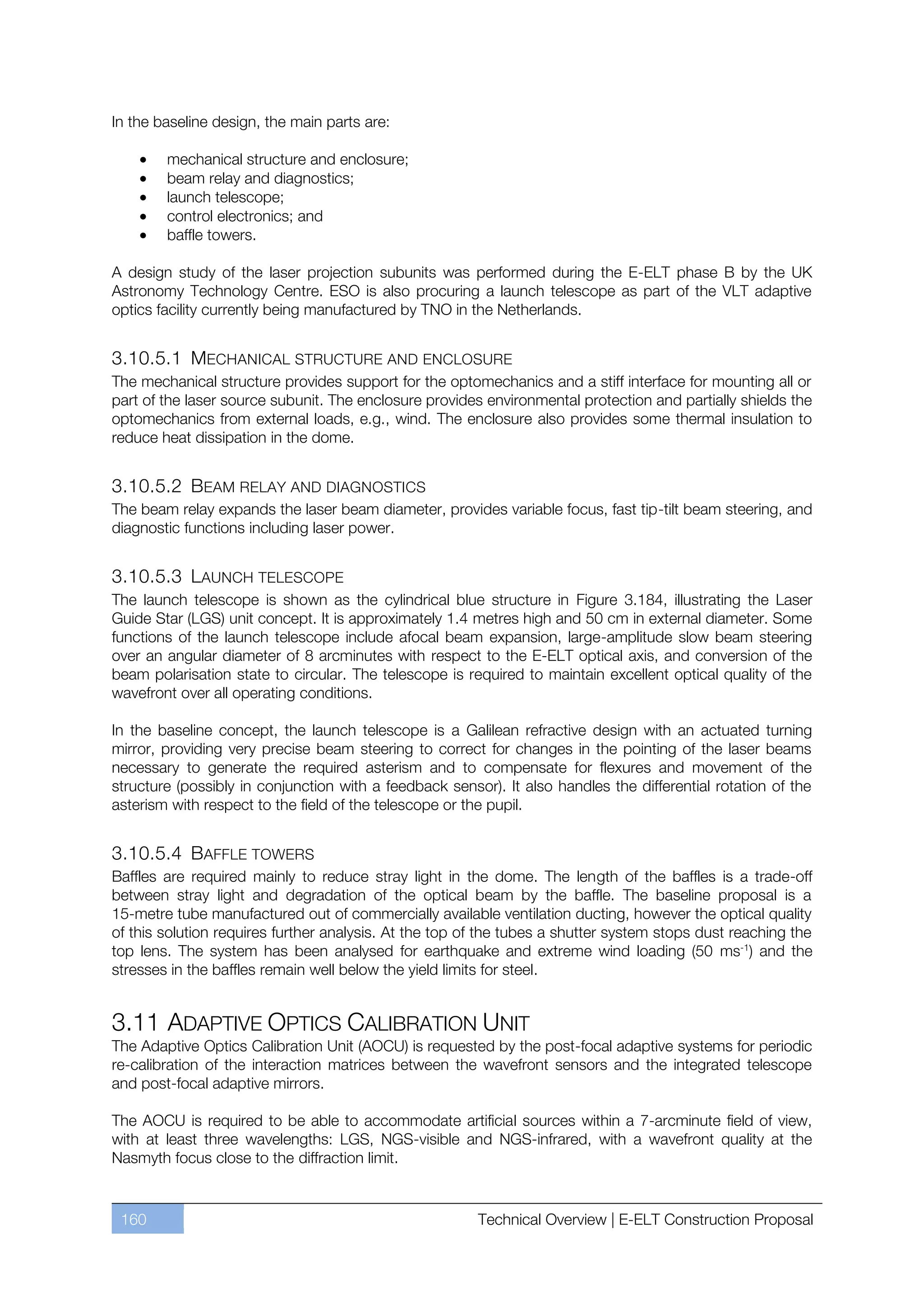 In the baseline design, the main parts are:

        mechanical structure and enclosure;
        beam relay and diagnostics;
        launch telescope;
        control electronics; and
        baffle towers.

A design study of the laser projection subunits was performed during the E-ELT phase B by the UK
Astronomy Technology Centre. ESO is also procuring a launch telescope as part of the VLT adaptive
optics facility currently being manufactured by TNO in the Netherlands.


3.10.5.1 MECHANICAL STRUCTURE AND ENCLOSURE
The mechanical structure provides support for the optomechanics and a stiff interface for mounting all or
part of the laser source subunit. The enclosure provides environmental protection and partially shields the
optomechanics from external loads, e.g., wind. The enclosure also provides some thermal insulation to
reduce heat dissipation in the dome.


3.10.5.2 BEAM RELAY AND DIAGNOSTICS
The beam relay expands the laser beam diameter, provides variable focus, fast tip-tilt beam steering, and
diagnostic functions including laser power.


3.10.5.3 LAUNCH TELESCOPE
The launch telescope is shown as the cylindrical blue structure in Figure 3.184, illustrating the Laser
Guide Star (LGS) unit concept. It is approximately 1.4 metres high and 50 cm in external diameter. Some
functions of the launch telescope include afocal beam expansion, large-amplitude slow beam steering
over an angular diameter of 8 arcminutes with respect to the E-ELT optical axis, and conversion of the
beam polarisation state to circular. The telescope is required to maintain excellent optical quality of the
wavefront over all operating conditions.

In the baseline concept, the launch telescope is a Galilean refractive design with an actuated turning
mirror, providing very precise beam steering to correct for changes in the pointing of the laser beams
necessary to generate the required asterism and to compensate for flexures and movement of the
structure (possibly in conjunction with a feedback sensor). It also handles the differential rotation of the
asterism with respect to the field of the telescope or the pupil.


3.10.5.4 BAFFLE TOWERS
Baffles are required mainly to reduce stray light in the dome. The length of the baffles is a trade-off
between stray light and degradation of the optical beam by the baffle. The baseline proposal is a
15-metre tube manufactured out of commercially available ventilation ducting, however the optical quality
of this solution requires further analysis. At the top of the tubes a shutter system stops dust reaching the
top lens. The system has been analysed for earthquake and extreme wind loading (50 ms-1) and the
stresses in the baffles remain well below the yield limits for steel.


3.11 ADAPTIVE OPTICS CALIBRATION UNIT
The Adaptive Optics Calibration Unit (AOCU) is requested by the post-focal adaptive systems for periodic
re-calibration of the interaction matrices between the wavefront sensors and the integrated telescope
and post-focal adaptive mirrors.

The AOCU is required to be able to accommodate artificial sources within a 7-arcminute field of view,
with at least three wavelengths: LGS, NGS-visible and NGS-infrared, with a wavefront quality at the
Nasmyth focus close to the diffraction limit.


 160                                                    Technical Overview | E-ELT Construction Proposal
 