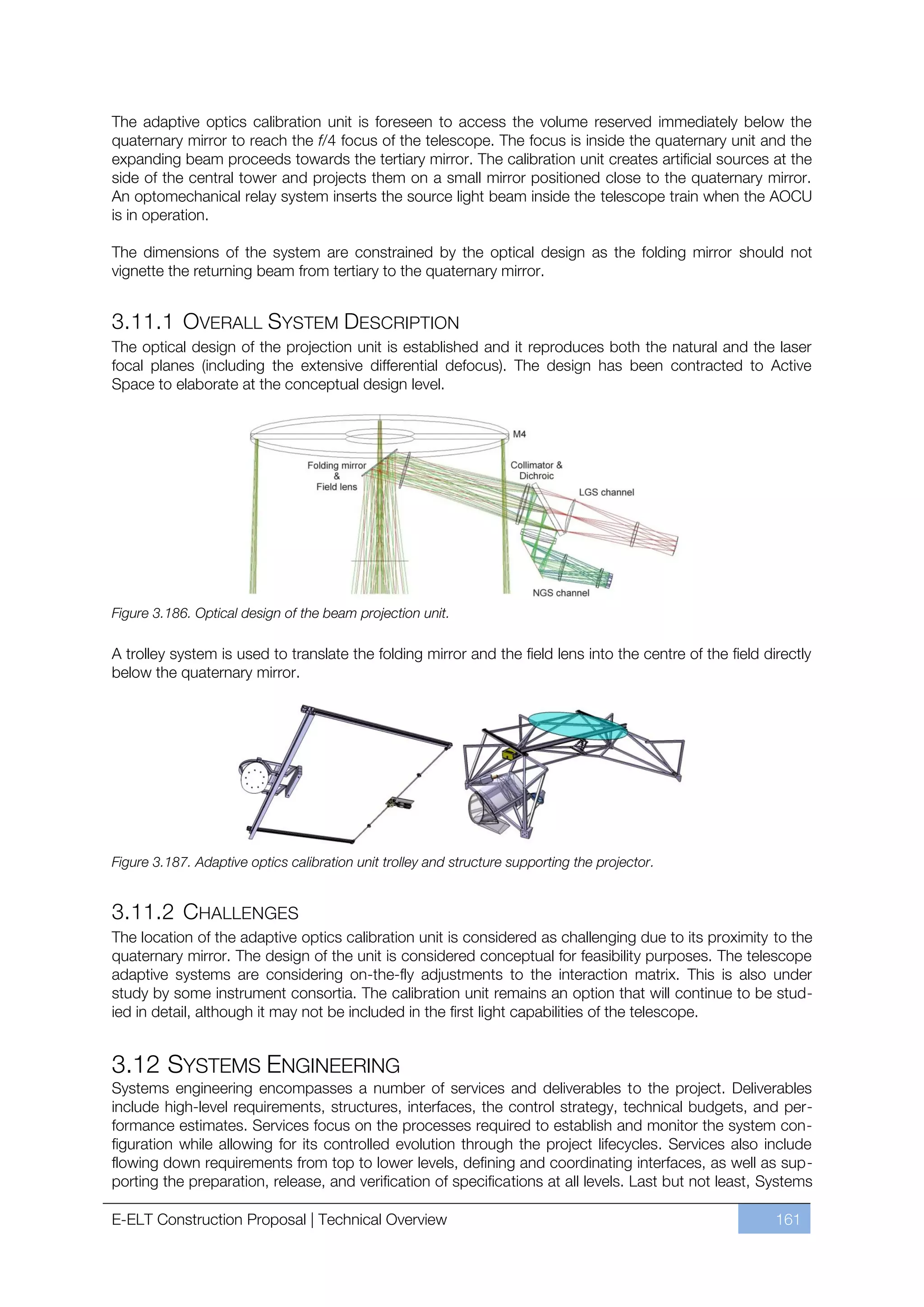 The adaptive optics calibration unit is foreseen to access the volume reserved immediately below the
quaternary mirror to reach the f/4 focus of the telescope. The focus is inside the quaternary unit and the
expanding beam proceeds towards the tertiary mirror. The calibration unit creates artificial sources at the
side of the central tower and projects them on a small mirror positioned close to the quaternary mirror.
An optomechanical relay system inserts the source light beam inside the telescope train when the AOCU
is in operation.

The dimensions of the system are constrained by the optical design as the folding mirror should not
vignette the returning beam from tertiary to the quaternary mirror.


3.11.1 OVERALL SYSTEM DESCRIPTION
The optical design of the projection unit is established and it reproduces both the natural and the laser
focal planes (including the extensive differential defocus). The design has been contracted to Active
Space to elaborate at the conceptual design level.




Figure 3.186. Optical design of the beam projection unit.

A trolley system is used to translate the folding mirror and the field lens into the centre of the field directly
below the quaternary mirror.




Figure 3.187. Adaptive optics calibration unit trolley and structure supporting the projector.


3.11.2 CHALLENGES
The location of the adaptive optics calibration unit is considered as challenging due to its proximity to the
quaternary mirror. The design of the unit is considered conceptual for feasibility purposes. The telescope
adaptive systems are considering on-the-fly adjustments to the interaction matrix. This is also under
study by some instrument consortia. The calibration unit remains an option that will continue to be stud-
ied in detail, although it may not be included in the first light capabilities of the telescope.


3.12 SYSTEMS ENGINEERING
Systems engineering encompasses a number of services and deliverables to the project. Deliverables
include high-level requirements, structures, interfaces, the control strategy, technical budgets, and per-
formance estimates. Services focus on the processes required to establish and monitor the system con-
figuration while allowing for its controlled evolution through the project lifecycles. Services also include
flowing down requirements from top to lower levels, defining and coordinating interfaces, as well as sup-
porting the preparation, release, and verification of specifications at all levels. Last but not least, Systems

E-ELT Construction Proposal | Technical Overview                                                           161
 