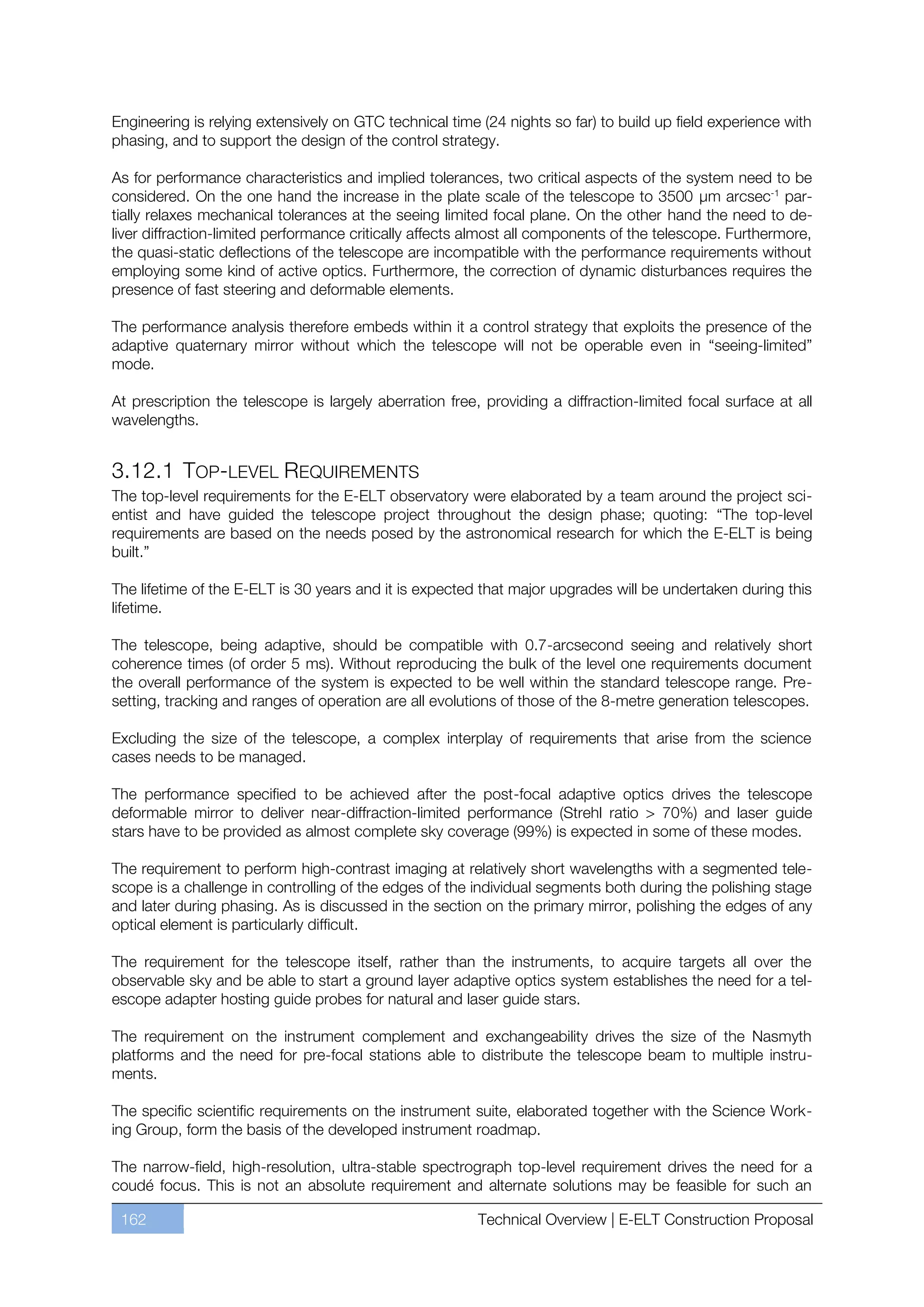 Engineering is relying extensively on GTC technical time (24 nights so far) to build up field experience with
phasing, and to support the design of the control strategy.

As for performance characteristics and implied tolerances, two critical aspects of the system need to be
considered. On the one hand the increase in the plate scale of the telescope to 3500 µm arcsec-1 par-
tially relaxes mechanical tolerances at the seeing limited focal plane. On the other hand the need to de-
liver diffraction-limited performance critically affects almost all components of the telescope. Furthermore,
the quasi-static deflections of the telescope are incompatible with the performance requirements without
employing some kind of active optics. Furthermore, the correction of dynamic disturbances requires the
presence of fast steering and deformable elements.

The performance analysis therefore embeds within it a control strategy that exploits the presence of the
adaptive quaternary mirror without which the telescope will not be operable even in “seeing-limited”
mode.

At prescription the telescope is largely aberration free, providing a diffraction-limited focal surface at all
wavelengths.


3.12.1 TOP-LEVEL REQUIREMENTS
The top-level requirements for the E-ELT observatory were elaborated by a team around the project sci-
entist and have guided the telescope project throughout the design phase; quoting: “The top-level
requirements are based on the needs posed by the astronomical research for which the E-ELT is being
built.”

The lifetime of the E-ELT is 30 years and it is expected that major upgrades will be undertaken during this
lifetime.

The telescope, being adaptive, should be compatible with 0.7-arcsecond seeing and relatively short
coherence times (of order 5 ms). Without reproducing the bulk of the level one requirements document
the overall performance of the system is expected to be well within the standard telescope range. Pre-
setting, tracking and ranges of operation are all evolutions of those of the 8-metre generation telescopes.

Excluding the size of the telescope, a complex interplay of requirements that arise from the science
cases needs to be managed.

The performance specified to be achieved after the post-focal adaptive optics drives the telescope
deformable mirror to deliver near-diffraction-limited performance (Strehl ratio > 70%) and laser guide
stars have to be provided as almost complete sky coverage (99%) is expected in some of these modes.

The requirement to perform high-contrast imaging at relatively short wavelengths with a segmented tele-
scope is a challenge in controlling of the edges of the individual segments both during the polishing stage
and later during phasing. As is discussed in the section on the primary mirror, polishing the edges of any
optical element is particularly difficult.

The requirement for the telescope itself, rather than the instruments, to acquire targets all over the
observable sky and be able to start a ground layer adaptive optics system establishes the need for a tel-
escope adapter hosting guide probes for natural and laser guide stars.

The requirement on the instrument complement and exchangeability drives the size of the Nasmyth
platforms and the need for pre-focal stations able to distribute the telescope beam to multiple instru-
ments.

The specific scientific requirements on the instrument suite, elaborated together with the Science Work-
ing Group, form the basis of the developed instrument roadmap.

The narrow-field, high-resolution, ultra-stable spectrograph top-level requirement drives the need for a
coudé focus. This is not an absolute requirement and alternate solutions may be feasible for such an

 162                                                     Technical Overview | E-ELT Construction Proposal
 