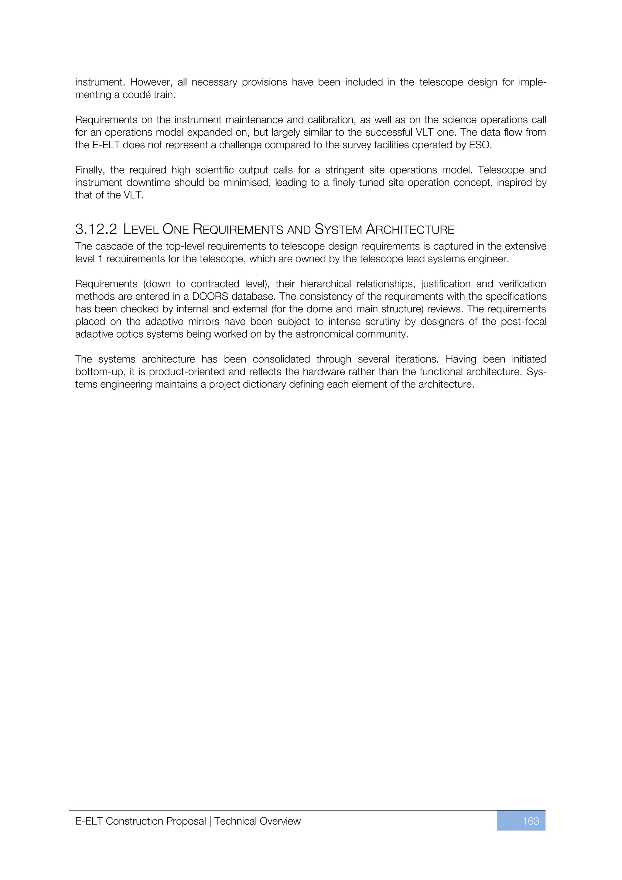 instrument. However, all necessary provisions have been included in the telescope design for imple-
menting a coudé train.

Requirements on the instrument maintenance and calibration, as well as on the science operations call
for an operations model expanded on, but largely similar to the successful VLT one. The data flow from
the E-ELT does not represent a challenge compared to the survey facilities operated by ESO.

Finally, the required high scientific output calls for a stringent site operations model. Telescope and
instrument downtime should be minimised, leading to a finely tuned site operation concept, inspired by
that of the VLT.


3.12.2 LEVEL ONE REQUIREMENTS AND SYSTEM ARCHITECTURE
The cascade of the top-level requirements to telescope design requirements is captured in the extensive
level 1 requirements for the telescope, which are owned by the telescope lead systems engineer.

Requirements (down to contracted level), their hierarchical relationships, justification and verification
methods are entered in a DOORS database. The consistency of the requirements with the specifications
has been checked by internal and external (for the dome and main structure) reviews. The requirements
placed on the adaptive mirrors have been subject to intense scrutiny by designers of the post-focal
adaptive optics systems being worked on by the astronomical community.

The systems architecture has been consolidated through several iterations. Having been initiated
bottom-up, it is product-oriented and reflects the hardware rather than the functional architecture. Sys-
tems engineering maintains a project dictionary defining each element of the architecture.




E-ELT Construction Proposal | Technical Overview                                                   163
 