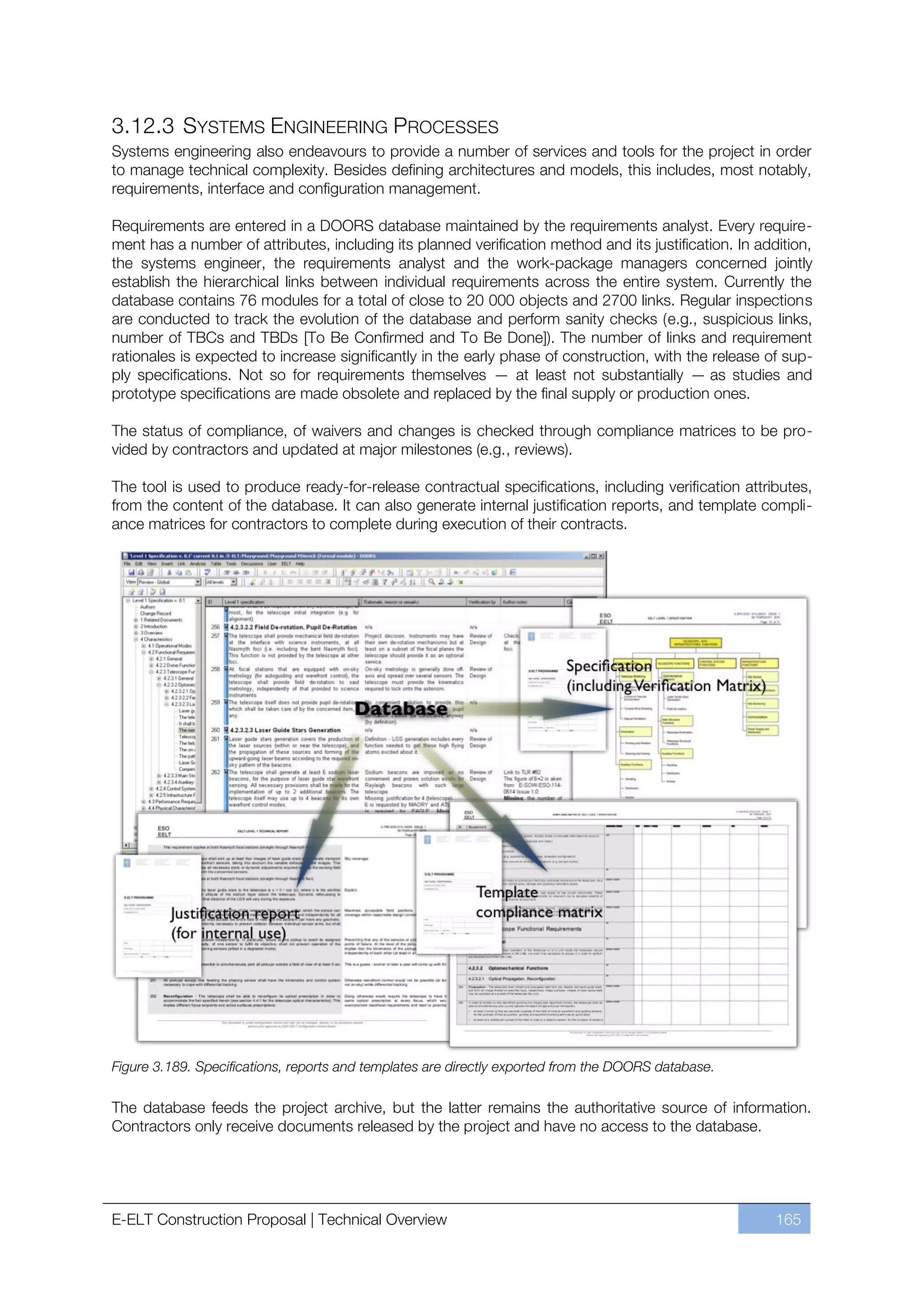 3.12.3 SYSTEMS ENGINEERING PROCESSES
Systems engineering also endeavours to provide a number of services and tools for the project in order
to manage technical complexity. Besides defining architectures and models, this includes, most notably,
requirements, interface and configuration management.

Requirements are entered in a DOORS database maintained by the requirements analyst. Every require-
ment has a number of attributes, including its planned verification method and its justification. In addition,
the systems engineer, the requirements analyst and the work-package managers concerned jointly
establish the hierarchical links between individual requirements across the entire system. Currently the
database contains 76 modules for a total of close to 20 000 objects and 2700 links. Regular inspections
are conducted to track the evolution of the database and perform sanity checks (e.g., suspicious links,
number of TBCs and TBDs [To Be Confirmed and To Be Done]). The number of links and requirement
rationales is expected to increase significantly in the early phase of construction, with the release of sup-
ply specifications. Not so for requirements themselves — at least not substantially — as studies and
prototype specifications are made obsolete and replaced by the final supply or production ones.

The status of compliance, of waivers and changes is checked through compliance matrices to be pro-
vided by contractors and updated at major milestones (e.g., reviews).

The tool is used to produce ready-for-release contractual specifications, including verification attributes,
from the content of the database. It can also generate internal justification reports, and template compli-
ance matrices for contractors to complete during execution of their contracts.




Figure 3.189. Specifications, reports and templates are directly exported from the DOORS database.

The database feeds the project archive, but the latter remains the authoritative source of information.
Contractors only receive documents released by the project and have no access to the database.




E-ELT Construction Proposal | Technical Overview                                                        165
 