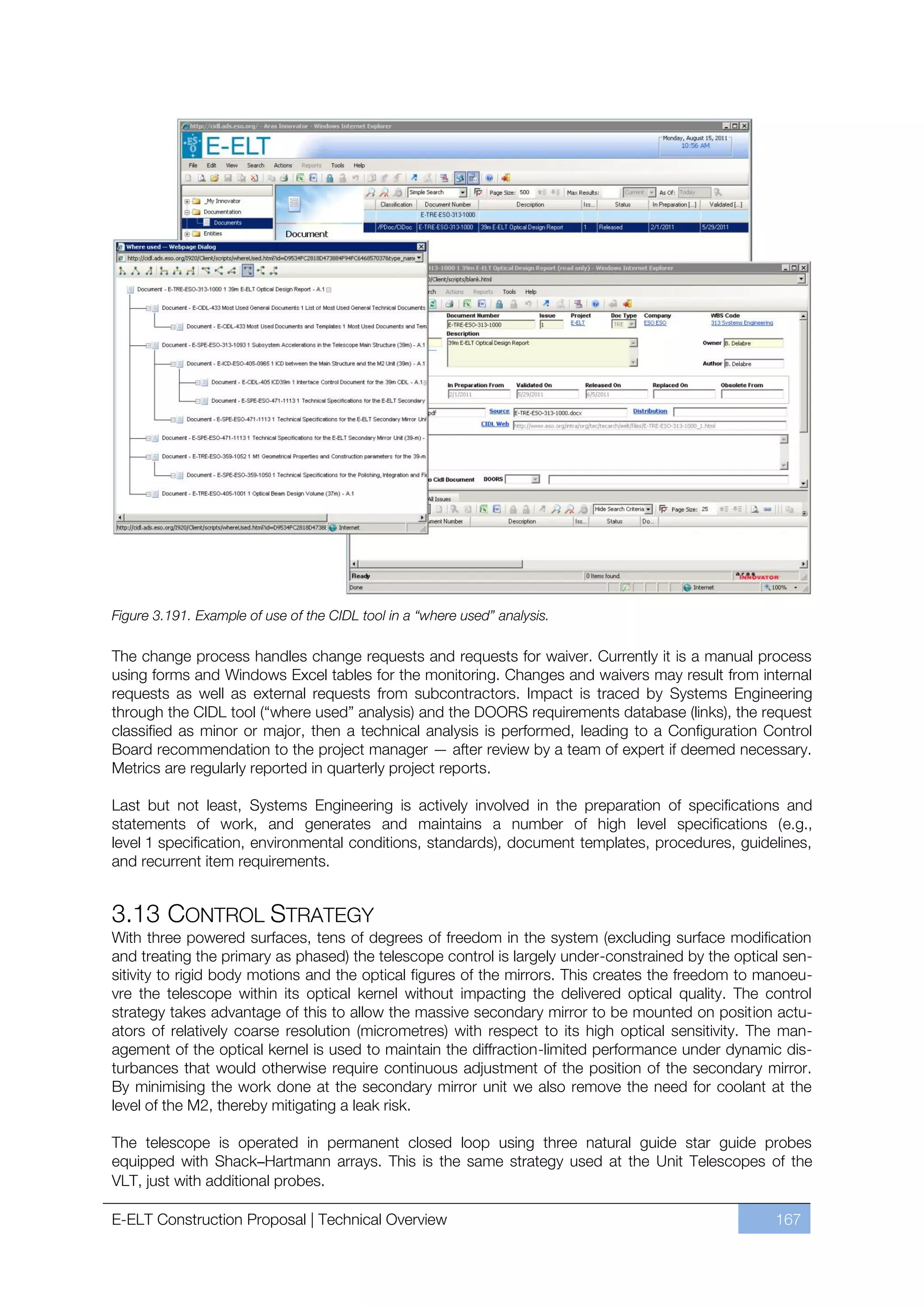 Figure 3.191. Example of use of the CIDL tool in a “where used” analysis.

The change process handles change requests and requests for waiver. Currently it is a manual process
using forms and Windows Excel tables for the monitoring. Changes and waivers may result from internal
requests as well as external requests from subcontractors. Impact is traced by Systems Engineering
through the CIDL tool (“where used” analysis) and the DOORS requirements database (links), the request
classified as minor or major, then a technical analysis is performed, leading to a Configuration Control
Board recommendation to the project manager — after review by a team of expert if deemed necessary.
Metrics are regularly reported in quarterly project reports.

Last but not least, Systems Engineering is actively involved in the preparation of specifications and
statements of work, and generates and maintains a number of high level specifications (e.g.,
level 1 specification, environmental conditions, standards), document templates, procedures, guidelines,
and recurrent item requirements.


3.13 CONTROL STRATEGY
With three powered surfaces, tens of degrees of freedom in the system (excluding surface modification
and treating the primary as phased) the telescope control is largely under-constrained by the optical sen-
sitivity to rigid body motions and the optical figures of the mirrors. This creates the freedom to manoeu-
vre the telescope within its optical kernel without impacting the delivered optical quality. The control
strategy takes advantage of this to allow the massive secondary mirror to be mounted on position actu-
ators of relatively coarse resolution (micrometres) with respect to its high optical sensitivity. The man-
agement of the optical kernel is used to maintain the diffraction-limited performance under dynamic dis-
turbances that would otherwise require continuous adjustment of the position of the secondary mirror.
By minimising the work done at the secondary mirror unit we also remove the need for coolant at the
level of the M2, thereby mitigating a leak risk.

The telescope is operated in permanent closed loop using three natural guide star guide probes
equipped with Shack–Hartmann arrays. This is the same strategy used at the Unit Telescopes of the
VLT, just with additional probes.

E-ELT Construction Proposal | Technical Overview                                                    167
 