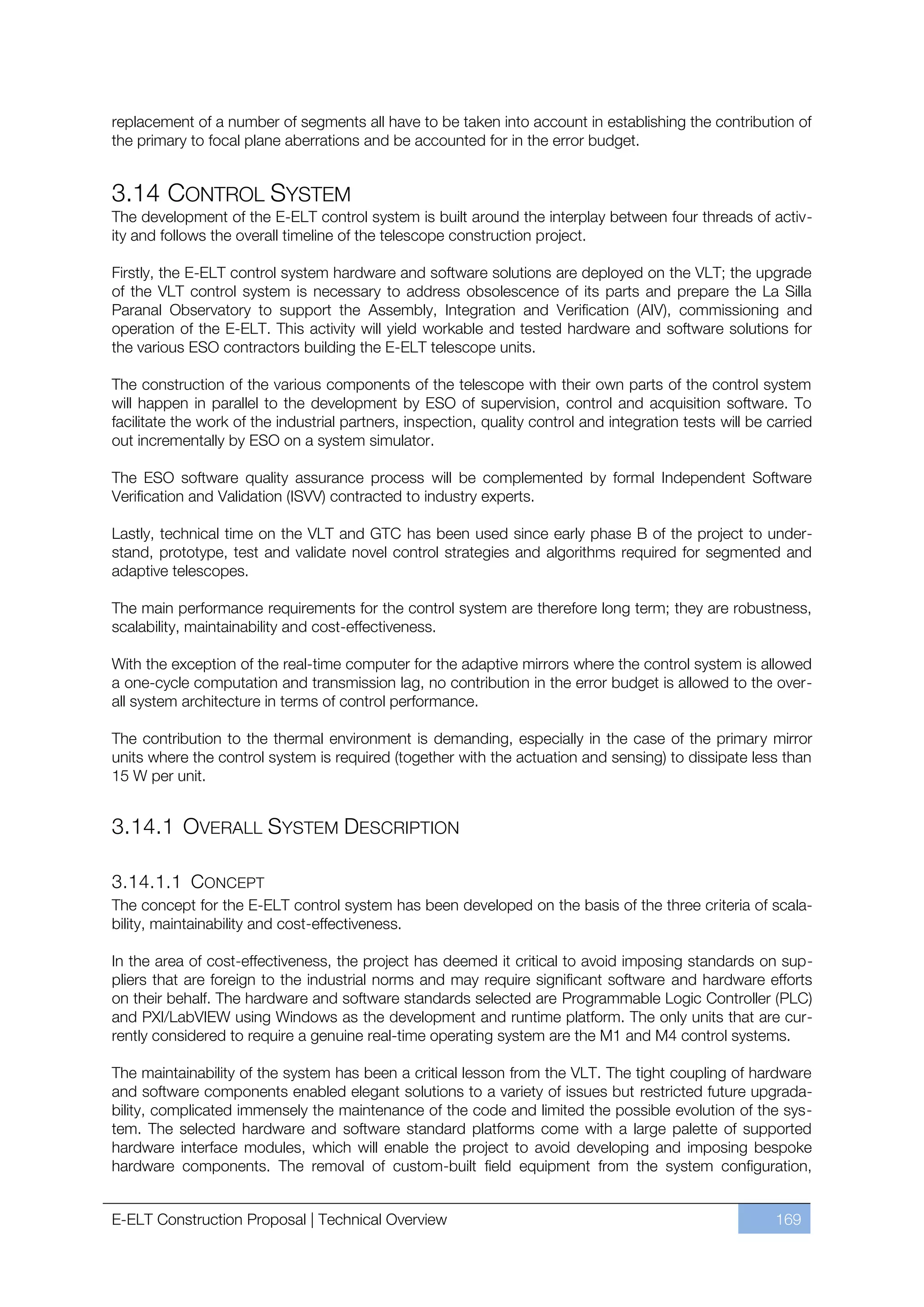 replacement of a number of segments all have to be taken into account in establishing the contribution of
the primary to focal plane aberrations and be accounted for in the error budget.


3.14 CONTROL SYSTEM
The development of the E-ELT control system is built around the interplay between four threads of activ-
ity and follows the overall timeline of the telescope construction project.

Firstly, the E-ELT control system hardware and software solutions are deployed on the VLT; the upgrade
of the VLT control system is necessary to address obsolescence of its parts and prepare the La Silla
Paranal Observatory to support the Assembly, Integration and Verification (AIV), commissioning and
operation of the E-ELT. This activity will yield workable and tested hardware and software solutions for
the various ESO contractors building the E-ELT telescope units.

The construction of the various components of the telescope with their own parts of the control system
will happen in parallel to the development by ESO of supervision, control and acquisition software. To
facilitate the work of the industrial partners, inspection, quality control and integration tests will be carried
out incrementally by ESO on a system simulator.

The ESO software quality assurance process will be complemented by formal Independent Software
Verification and Validation (ISVV) contracted to industry experts.

Lastly, technical time on the VLT and GTC has been used since early phase B of the project to under-
stand, prototype, test and validate novel control strategies and algorithms required for segmented and
adaptive telescopes.

The main performance requirements for the control system are therefore long term; they are robustness,
scalability, maintainability and cost-effectiveness.

With the exception of the real-time computer for the adaptive mirrors where the control system is allowed
a one-cycle computation and transmission lag, no contribution in the error budget is allowed to the over-
all system architecture in terms of control performance.

The contribution to the thermal environment is demanding, especially in the case of the primary mirror
units where the control system is required (together with the actuation and sensing) to dissipate less than
15 W per unit.


3.14.1 OVERALL SYSTEM DESCRIPTION

3.14.1.1 CONCEPT
The concept for the E-ELT control system has been developed on the basis of the three criteria of scala-
bility, maintainability and cost-effectiveness.

In the area of cost-effectiveness, the project has deemed it critical to avoid imposing standards on sup-
pliers that are foreign to the industrial norms and may require significant software and hardware efforts
on their behalf. The hardware and software standards selected are Programmable Logic Controller (PLC)
and PXI/LabVIEW using Windows as the development and runtime platform. The only units that are cur-
rently considered to require a genuine real-time operating system are the M1 and M4 control systems.

The maintainability of the system has been a critical lesson from the VLT. The tight coupling of hardware
and software components enabled elegant solutions to a variety of issues but restricted future upgrada-
bility, complicated immensely the maintenance of the code and limited the possible evolution of the sys-
tem. The selected hardware and software standard platforms come with a large palette of supported
hardware interface modules, which will enable the project to avoid developing and imposing bespoke
hardware components. The removal of custom-built field equipment from the system configuration,


E-ELT Construction Proposal | Technical Overview                                                           169
 