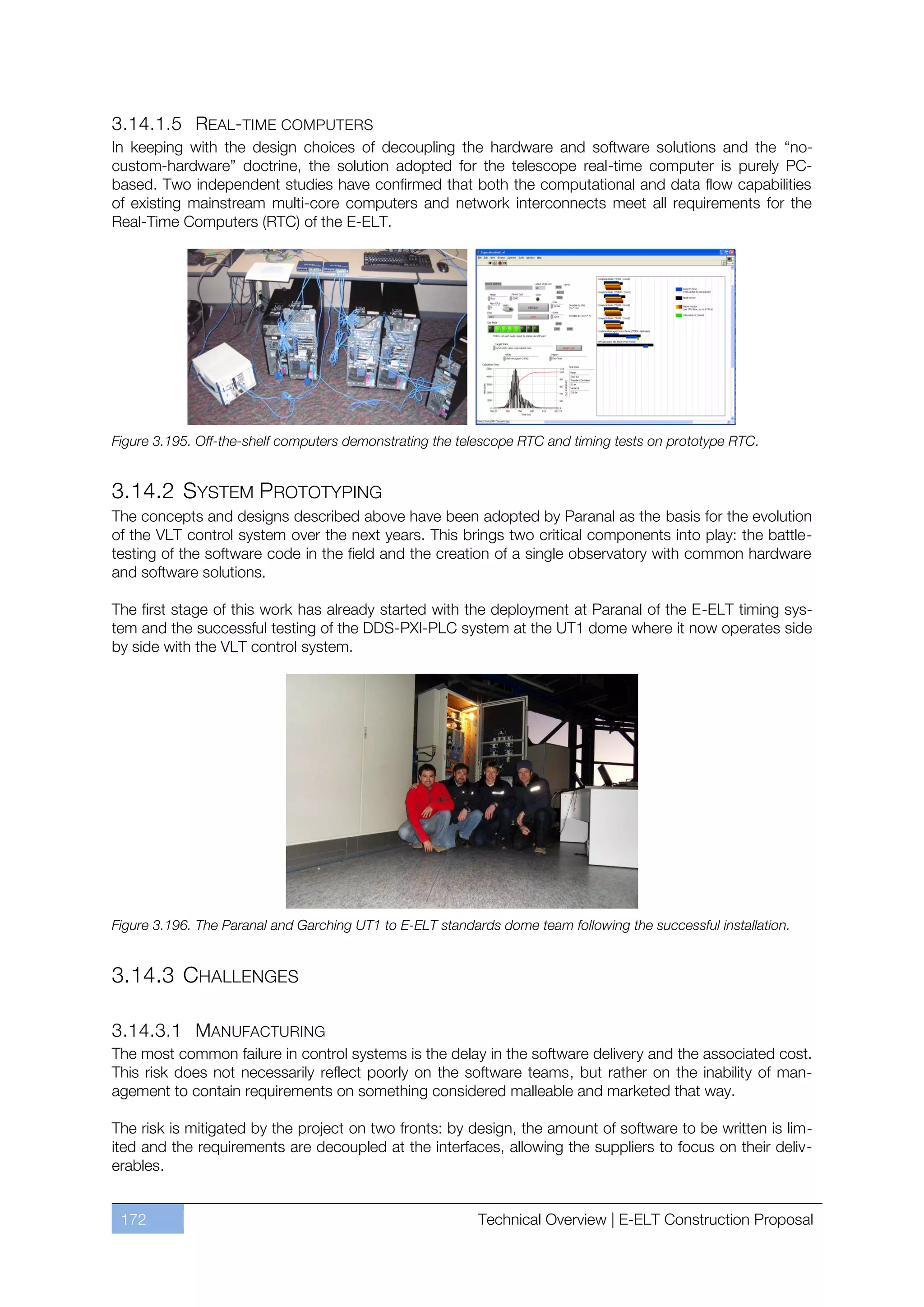 3.14.1.5 REAL-TIME COMPUTERS
In keeping with the design choices of decoupling the hardware and software solutions and the “no-
custom-hardware” doctrine, the solution adopted for the telescope real-time computer is purely PC-
based. Two independent studies have confirmed that both the computational and data flow capabilities
of existing mainstream multi-core computers and network interconnects meet all requirements for the
Real-Time Computers (RTC) of the E-ELT.




Figure 3.195. Off-the-shelf computers demonstrating the telescope RTC and timing tests on prototype RTC.


3.14.2 SYSTEM PROTOTYPING
The concepts and designs described above have been adopted by Paranal as the basis for the evolution
of the VLT control system over the next years. This brings two critical components into play: the battle-
testing of the software code in the field and the creation of a single observatory with common hardware
and software solutions.

The first stage of this work has already started with the deployment at Paranal of the E-ELT timing sys-
tem and the successful testing of the DDS-PXI-PLC system at the UT1 dome where it now operates side
by side with the VLT control system.




Figure 3.196. The Paranal and Garching UT1 to E-ELT standards dome team following the successful installation.


3.14.3 CHALLENGES

3.14.3.1 MANUFACTURING
The most common failure in control systems is the delay in the software delivery and the associated cost.
This risk does not necessarily reflect poorly on the software teams, but rather on the inability of man-
agement to contain requirements on something considered malleable and marketed that way.

The risk is mitigated by the project on two fronts: by design, the amount of software to be written is lim-
ited and the requirements are decoupled at the interfaces, allowing the suppliers to focus on their deliv-
erables.


 172                                                       Technical Overview | E-ELT Construction Proposal
 