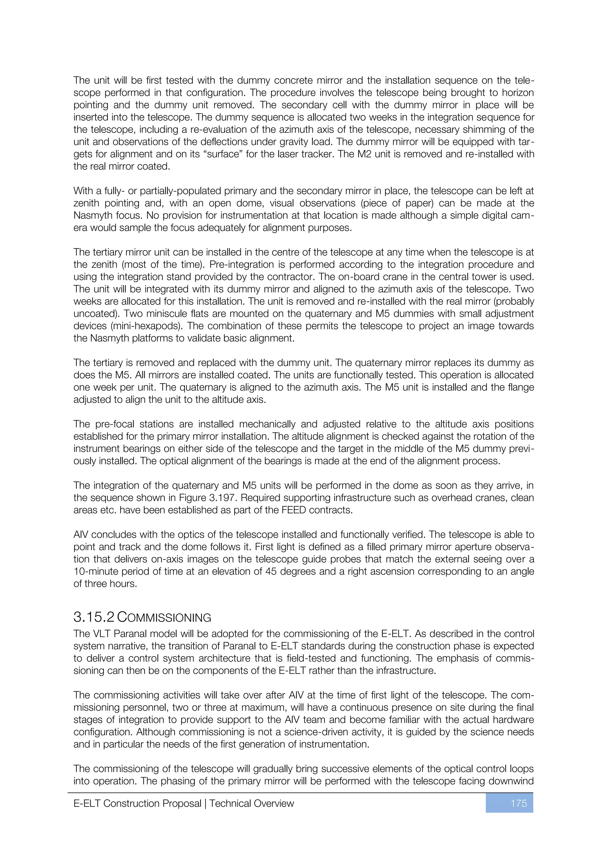 The unit will be first tested with the dummy concrete mirror and the installation sequence on the tele-
scope performed in that configuration. The procedure involves the telescope being brought to horizon
pointing and the dummy unit removed. The secondary cell with the dummy mirror in place will be
inserted into the telescope. The dummy sequence is allocated two weeks in the integration sequence for
the telescope, including a re-evaluation of the azimuth axis of the telescope, necessary shimming of the
unit and observations of the deflections under gravity load. The dummy mirror will be equipped with tar-
gets for alignment and on its “surface” for the laser tracker. The M2 unit is removed and re-installed with
the real mirror coated.

With a fully- or partially-populated primary and the secondary mirror in place, the telescope can be left at
zenith pointing and, with an open dome, visual observations (piece of paper) can be made at the
Nasmyth focus. No provision for instrumentation at that location is made although a simple digital cam-
era would sample the focus adequately for alignment purposes.

The tertiary mirror unit can be installed in the centre of the telescope at any time when the telescope is at
the zenith (most of the time). Pre-integration is performed according to the integration procedure and
using the integration stand provided by the contractor. The on-board crane in the central tower is used.
The unit will be integrated with its dummy mirror and aligned to the azimuth axis of the telescope. Two
weeks are allocated for this installation. The unit is removed and re-installed with the real mirror (probably
uncoated). Two miniscule flats are mounted on the quaternary and M5 dummies with small adjustment
devices (mini-hexapods). The combination of these permits the telescope to project an image towards
the Nasmyth platforms to validate basic alignment.

The tertiary is removed and replaced with the dummy unit. The quaternary mirror replaces its dummy as
does the M5. All mirrors are installed coated. The units are functionally tested. This operation is allocated
one week per unit. The quaternary is aligned to the azimuth axis. The M5 unit is installed and the flange
adjusted to align the unit to the altitude axis.

The pre-focal stations are installed mechanically and adjusted relative to the altitude axis positions
established for the primary mirror installation. The altitude alignment is checked against the rotation of the
instrument bearings on either side of the telescope and the target in the middle of the M5 dummy previ-
ously installed. The optical alignment of the bearings is made at the end of the alignment process.

The integration of the quaternary and M5 units will be performed in the dome as soon as they arrive, in
the sequence shown in Figure 3.197. Required supporting infrastructure such as overhead cranes, clean
areas etc. have been established as part of the FEED contracts.

AIV concludes with the optics of the telescope installed and functionally verified. The telescope is able to
point and track and the dome follows it. First light is defined as a filled primary mirror aperture observa-
tion that delivers on-axis images on the telescope guide probes that match the external seeing over a
10-minute period of time at an elevation of 45 degrees and a right ascension corresponding to an angle
of three hours.


3.15.2 COMMISSIONING
The VLT Paranal model will be adopted for the commissioning of the E-ELT. As described in the control
system narrative, the transition of Paranal to E-ELT standards during the construction phase is expected
to deliver a control system architecture that is field-tested and functioning. The emphasis of commis-
sioning can then be on the components of the E-ELT rather than the infrastructure.

The commissioning activities will take over after AIV at the time of first light of the telescope. The com-
missioning personnel, two or three at maximum, will have a continuous presence on site during the final
stages of integration to provide support to the AIV team and become familiar with the actual hardware
configuration. Although commissioning is not a science-driven activity, it is guided by the science needs
and in particular the needs of the first generation of instrumentation.

The commissioning of the telescope will gradually bring successive elements of the optical control loops
into operation. The phasing of the primary mirror will be performed with the telescope facing downwind

E-ELT Construction Proposal | Technical Overview                                                        175
 