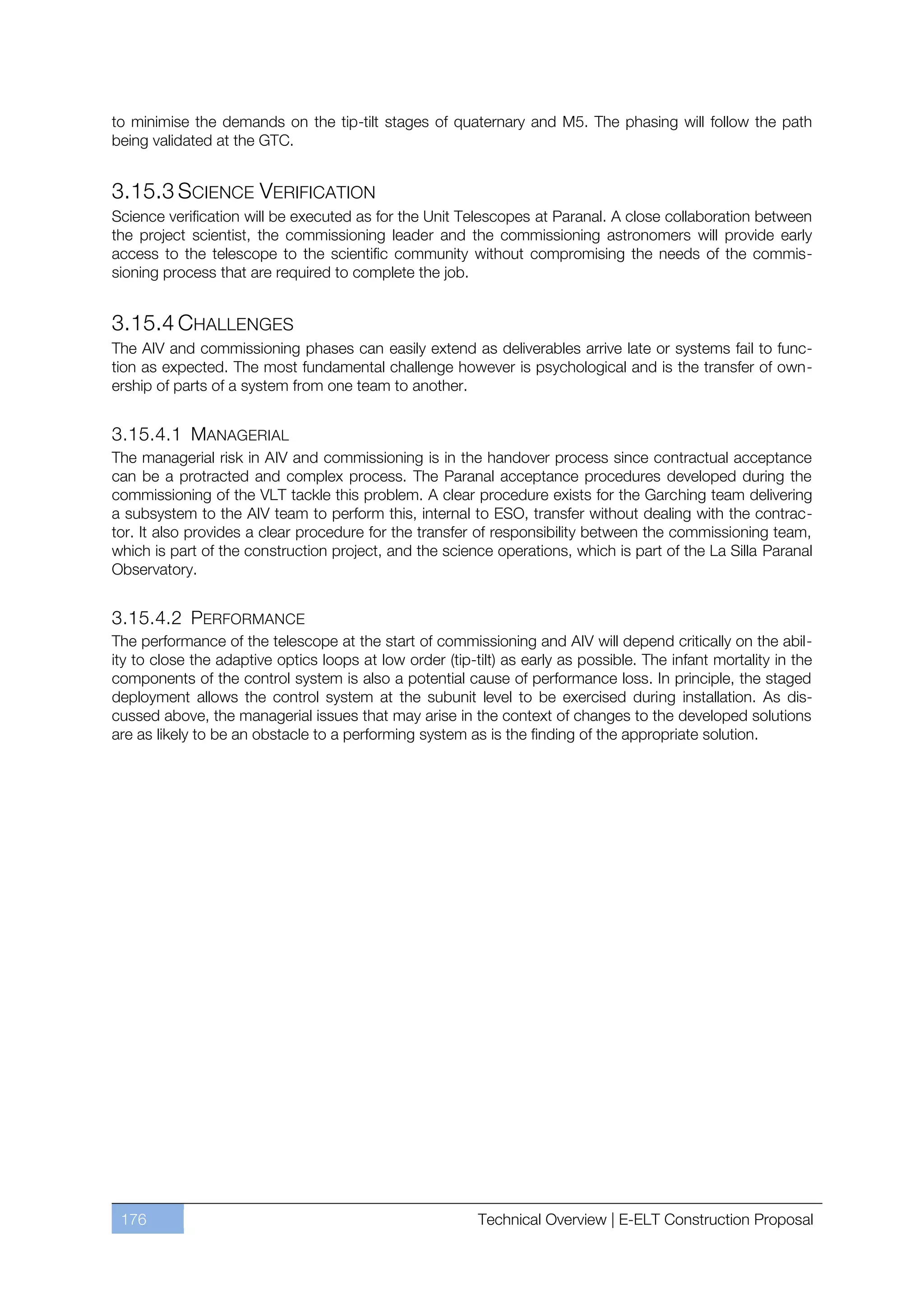 to minimise the demands on the tip-tilt stages of quaternary and M5. The phasing will follow the path
being validated at the GTC.


3.15.3 SCIENCE VERIFICATION
Science verification will be executed as for the Unit Telescopes at Paranal. A close collaboration between
the project scientist, the commissioning leader and the commissioning astronomers will provide early
access to the telescope to the scientific community without compromising the needs of the commis-
sioning process that are required to complete the job.


3.15.4 CHALLENGES
The AIV and commissioning phases can easily extend as deliverables arrive late or systems fail to func-
tion as expected. The most fundamental challenge however is psychological and is the transfer of own-
ership of parts of a system from one team to another.


3.15.4.1 MANAGERIAL
The managerial risk in AIV and commissioning is in the handover process since contractual acceptance
can be a protracted and complex process. The Paranal acceptance procedures developed during the
commissioning of the VLT tackle this problem. A clear procedure exists for the Garching team delivering
a subsystem to the AIV team to perform this, internal to ESO, transfer without dealing with the contrac-
tor. It also provides a clear procedure for the transfer of responsibility between the commissioning team,
which is part of the construction project, and the science operations, which is part of the La Silla Paranal
Observatory.


3.15.4.2 PERFORMANCE
The performance of the telescope at the start of commissioning and AIV will depend critically on the abil-
ity to close the adaptive optics loops at low order (tip-tilt) as early as possible. The infant mortality in the
components of the control system is also a potential cause of performance loss. In principle, the staged
deployment allows the control system at the subunit level to be exercised during installation. As dis-
cussed above, the managerial issues that may arise in the context of changes to the developed solutions
are as likely to be an obstacle to a performing system as is the finding of the appropriate solution.




 176                                                      Technical Overview | E-ELT Construction Proposal
 