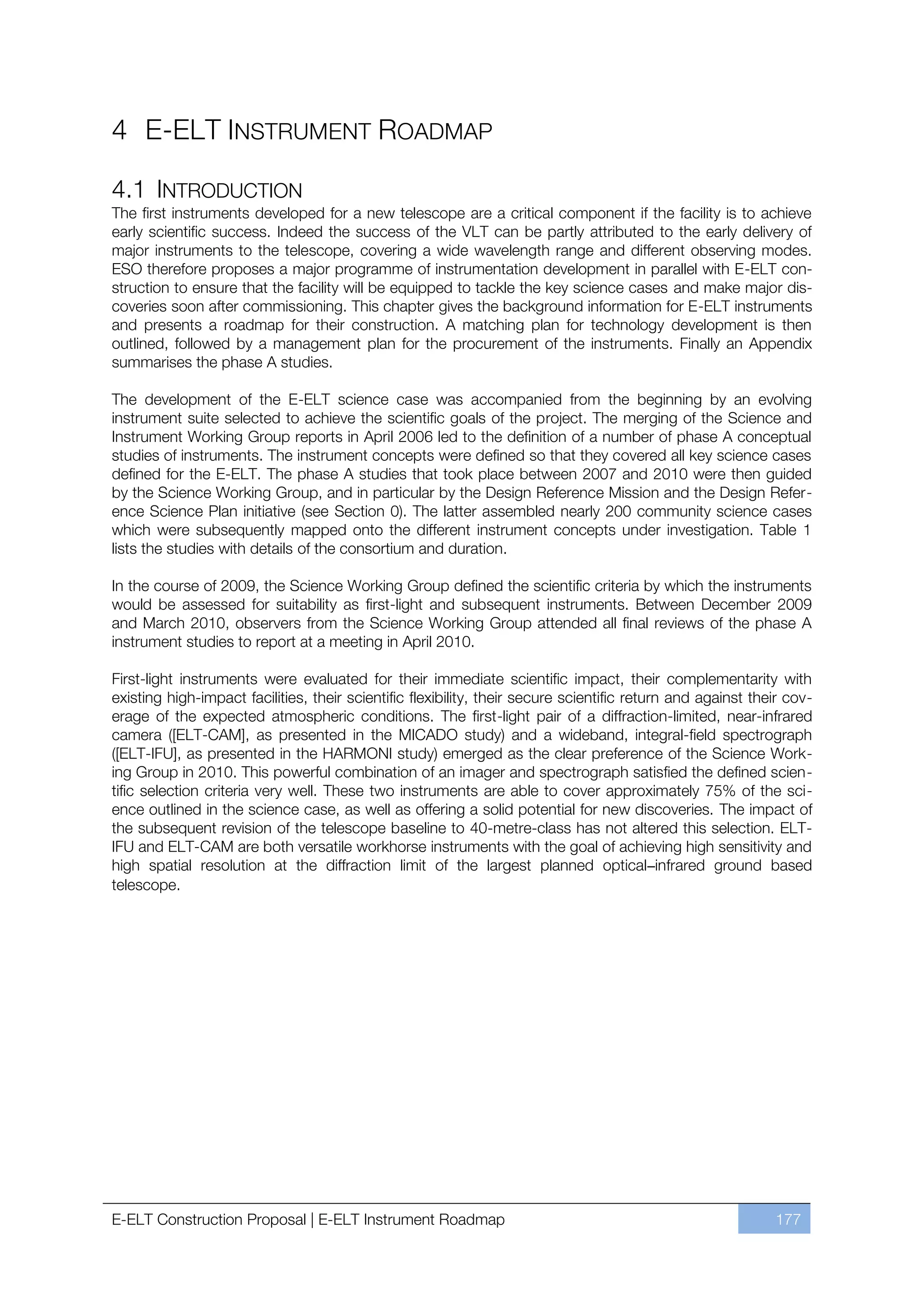 4 E-ELT INSTRUMENT ROADMAP

4.1 INTRODUCTION
The first instruments developed for a new telescope are a critical component if the facility is to achieve
early scientific success. Indeed the success of the VLT can be partly attributed to the early delivery of
major instruments to the telescope, covering a wide wavelength range and different observing modes.
ESO therefore proposes a major programme of instrumentation development in parallel with E-ELT con-
struction to ensure that the facility will be equipped to tackle the key science cases and make major dis-
coveries soon after commissioning. This chapter gives the background information for E-ELT instruments
and presents a roadmap for their construction. A matching plan for technology development is then
outlined, followed by a management plan for the procurement of the instruments. Finally an Appendix
summarises the phase A studies.

The development of the E-ELT science case was accompanied from the beginning by an evolving
instrument suite selected to achieve the scientific goals of the project. The merging of the Science and
Instrument Working Group reports in April 2006 led to the definition of a number of phase A conceptual
studies of instruments. The instrument concepts were defined so that they covered all key science cases
defined for the E-ELT. The phase A studies that took place between 2007 and 2010 were then guided
by the Science Working Group, and in particular by the Design Reference Mission and the Design Refer-
ence Science Plan initiative (see Section 0). The latter assembled nearly 200 community science cases
which were subsequently mapped onto the different instrument concepts under investigation. Table 1
lists the studies with details of the consortium and duration.

In the course of 2009, the Science Working Group defined the scientific criteria by which the instruments
would be assessed for suitability as first-light and subsequent instruments. Between December 2009
and March 2010, observers from the Science Working Group attended all final reviews of the phase A
instrument studies to report at a meeting in April 2010.

First-light instruments were evaluated for their immediate scientific impact, their complementarity with
existing high-impact facilities, their scientific flexibility, their secure scientific return and against their cov-
erage of the expected atmospheric conditions. The first-light pair of a diffraction-limited, near-infrared
camera ([ELT-CAM], as presented in the MICADO study) and a wideband, integral-field spectrograph
([ELT-IFU], as presented in the HARMONI study) emerged as the clear preference of the Science Work-
ing Group in 2010. This powerful combination of an imager and spectrograph satisfied the defined scien-
tific selection criteria very well. These two instruments are able to cover approximately 75% of the sci-
ence outlined in the science case, as well as offering a solid potential for new discoveries. The impact of
the subsequent revision of the telescope baseline to 40-metre-class has not altered this selection. ELT-
IFU and ELT-CAM are both versatile workhorse instruments with the goal of achieving high sensitivity and
high spatial resolution at the diffraction limit of the largest planned optical–infrared ground based
telescope.




E-ELT Construction Proposal | E-ELT Instrument Roadmap                                                       177
 
