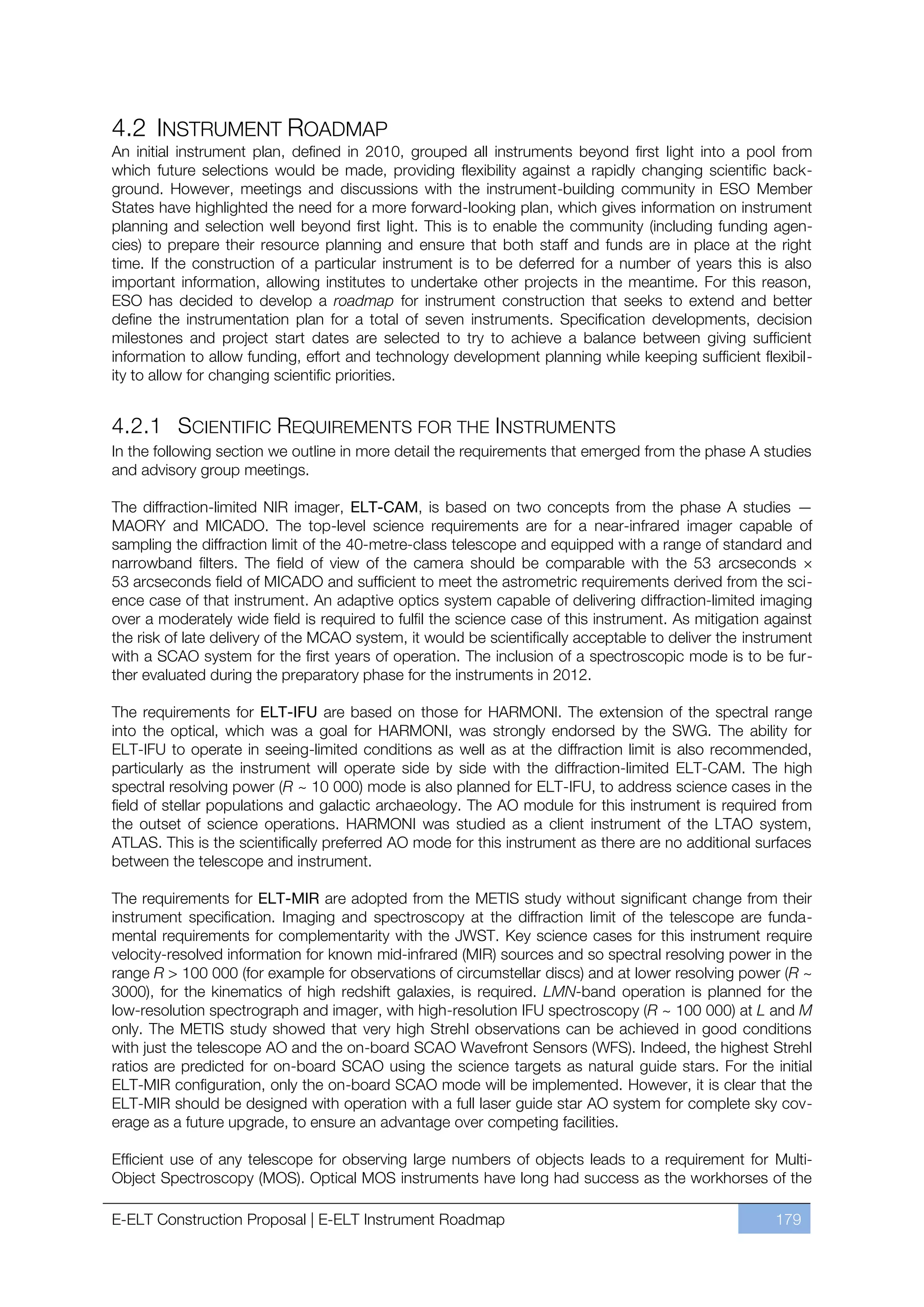 4.2 INSTRUMENT ROADMAP
An initial instrument plan, defined in 2010, grouped all instruments beyond first light into a pool from
which future selections would be made, providing flexibility against a rapidly changing scientific back-
ground. However, meetings and discussions with the instrument-building community in ESO Member
States have highlighted the need for a more forward-looking plan, which gives information on instrument
planning and selection well beyond first light. This is to enable the community (including funding agen-
cies) to prepare their resource planning and ensure that both staff and funds are in place at the right
time. If the construction of a particular instrument is to be deferred for a number of years this is also
important information, allowing institutes to undertake other projects in the meantime. For this reason,
ESO has decided to develop a roadmap for instrument construction that seeks to extend and better
define the instrumentation plan for a total of seven instruments. Specification developments, decision
milestones and project start dates are selected to try to achieve a balance between giving sufficient
information to allow funding, effort and technology development planning while keeping sufficient flexibil-
ity to allow for changing scientific priorities.


4.2.1 SCIENTIFIC REQUIREMENTS FOR THE INSTRUMENTS
In the following section we outline in more detail the requirements that emerged from the phase A studies
and advisory group meetings.

The diffraction-limited NIR imager, ELT-CAM, is based on two concepts from the phase A studies —
MAORY and MICADO. The top-level science requirements are for a near-infrared imager capable of
sampling the diffraction limit of the 40-metre-class telescope and equipped with a range of standard and
narrowband filters. The field of view of the camera should be comparable with the 53 arcseconds ×
53 arcseconds field of MICADO and sufficient to meet the astrometric requirements derived from the sci-
ence case of that instrument. An adaptive optics system capable of delivering diffraction-limited imaging
over a moderately wide field is required to fulfil the science case of this instrument. As mitigation against
the risk of late delivery of the MCAO system, it would be scientifically acceptable to deliver the instrument
with a SCAO system for the first years of operation. The inclusion of a spectroscopic mode is to be fur-
ther evaluated during the preparatory phase for the instruments in 2012.

The requirements for ELT-IFU are based on those for HARMONI. The extension of the spectral range
into the optical, which was a goal for HARMONI, was strongly endorsed by the SWG. The ability for
ELT-IFU to operate in seeing-limited conditions as well as at the diffraction limit is also recommended,
particularly as the instrument will operate side by side with the diffraction-limited ELT-CAM. The high
spectral resolving power (R ~ 10 000) mode is also planned for ELT-IFU, to address science cases in the
field of stellar populations and galactic archaeology. The AO module for this instrument is required from
the outset of science operations. HARMONI was studied as a client instrument of the LTAO system,
ATLAS. This is the scientifically preferred AO mode for this instrument as there are no additional surfaces
between the telescope and instrument.

The requirements for ELT-MIR are adopted from the METIS study without significant change from their
instrument specification. Imaging and spectroscopy at the diffraction limit of the telescope are funda-
mental requirements for complementarity with the JWST. Key science cases for this instrument require
velocity-resolved information for known mid-infrared (MIR) sources and so spectral resolving power in the
range R > 100 000 (for example for observations of circumstellar discs) and at lower resolving power (R ~
3000), for the kinematics of high redshift galaxies, is required. LMN-band operation is planned for the
low-resolution spectrograph and imager, with high-resolution IFU spectroscopy (R ~ 100 000) at L and M
only. The METIS study showed that very high Strehl observations can be achieved in good conditions
with just the telescope AO and the on-board SCAO Wavefront Sensors (WFS). Indeed, the highest Strehl
ratios are predicted for on-board SCAO using the science targets as natural guide stars. For the initial
ELT-MIR configuration, only the on-board SCAO mode will be implemented. However, it is clear that the
ELT-MIR should be designed with operation with a full laser guide star AO system for complete sky cov-
erage as a future upgrade, to ensure an advantage over competing facilities.

Efficient use of any telescope for observing large numbers of objects leads to a requirement for Multi-
Object Spectroscopy (MOS). Optical MOS instruments have long had success as the workhorses of the

E-ELT Construction Proposal | E-ELT Instrument Roadmap                                                 179
 