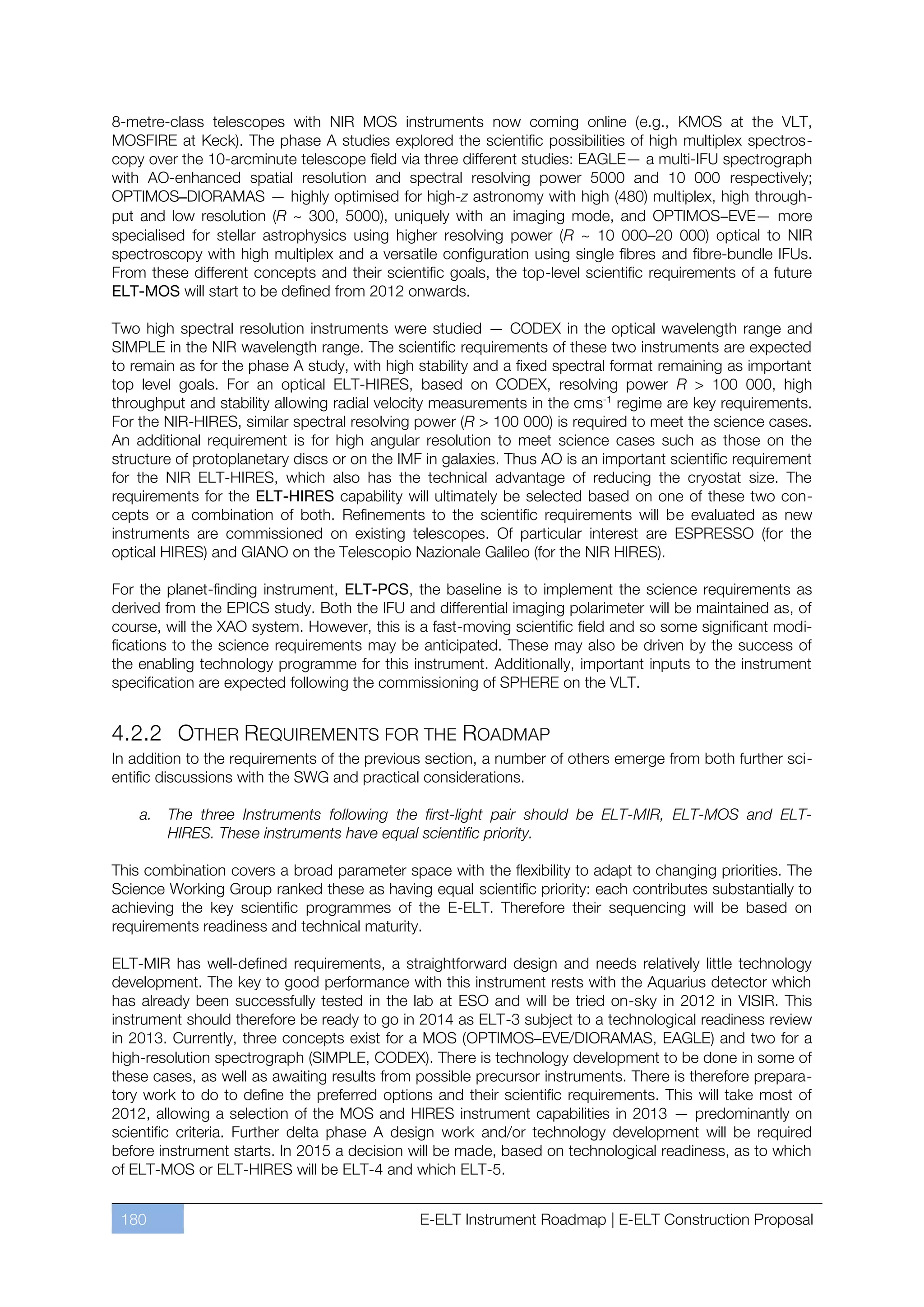 8-metre-class telescopes with NIR MOS instruments now coming online (e.g., KMOS at the VLT,
MOSFIRE at Keck). The phase A studies explored the scientific possibilities of high multiplex spectros-
copy over the 10-arcminute telescope field via three different studies: EAGLE— a multi-IFU spectrograph
with AO-enhanced spatial resolution and spectral resolving power 5000 and 10 000 respectively;
OPTIMOS–DIORAMAS — highly optimised for high-z astronomy with high (480) multiplex, high through-
put and low resolution (R ~ 300, 5000), uniquely with an imaging mode, and OPTIMOS–EVE— more
specialised for stellar astrophysics using higher resolving power (R ~ 10 000ﬃ20 000) optical to NIR
spectroscopy with high multiplex and a versatile configuration using single fibres and fibre-bundle IFUs.
From these different concepts and their scientific goals, the top-level scientific requirements of a future
ELT-MOS will start to be defined from 2012 onwards.

Two high spectral resolution instruments were studied — CODEX in the optical wavelength range and
SIMPLE in the NIR wavelength range. The scientific requirements of these two instruments are expected
to remain as for the phase A study, with high stability and a fixed spectral format remaining as important
top level goals. For an optical ELT-HIRES, based on CODEX, resolving power R > 100 000, high
throughput and stability allowing radial velocity measurements in the cms-1 regime are key requirements.
For the NIR-HIRES, similar spectral resolving power (R > 100 000) is required to meet the science cases.
An additional requirement is for high angular resolution to meet science cases such as those on the
structure of protoplanetary discs or on the IMF in galaxies. Thus AO is an important scientific requirement
for the NIR ELT-HIRES, which also has the technical advantage of reducing the cryostat size. The
requirements for the ELT-HIRES capability will ultimately be selected based on one of these two con-
cepts or a combination of both. Refinements to the scientific requirements will be evaluated as new
instruments are commissioned on existing telescopes. Of particular interest are ESPRESSO (for the
optical HIRES) and GIANO on the Telescopio Nazionale Galileo (for the NIR HIRES).

For the planet-finding instrument, ELT-PCS, the baseline is to implement the science requirements as
derived from the EPICS study. Both the IFU and differential imaging polarimeter will be maintained as, of
course, will the XAO system. However, this is a fast-moving scientific field and so some significant modi-
fications to the science requirements may be anticipated. These may also be driven by the success of
the enabling technology programme for this instrument. Additionally, important inputs to the instrument
specification are expected following the commissioning of SPHERE on the VLT.


4.2.2 OTHER REQUIREMENTS FOR THE ROADMAP
In addition to the requirements of the previous section, a number of others emerge from both further sci-
entific discussions with the SWG and practical considerations.

    a.   The three Instruments following the first-light pair should be ELT-MIR, ELT-MOS and ELT-
         HIRES. These instruments have equal scientific priority.

This combination covers a broad parameter space with the flexibility to adapt to changing priorities. The
Science Working Group ranked these as having equal scientific priority: each contributes substantially to
achieving the key scientific programmes of the E-ELT. Therefore their sequencing will be based on
requirements readiness and technical maturity.

ELT-MIR has well-defined requirements, a straightforward design and needs relatively little technology
development. The key to good performance with this instrument rests with the Aquarius detector which
has already been successfully tested in the lab at ESO and will be tried on-sky in 2012 in VISIR. This
instrument should therefore be ready to go in 2014 as ELT-3 subject to a technological readiness review
in 2013. Currently, three concepts exist for a MOS (OPTIMOS–EVE/DIORAMAS, EAGLE) and two for a
high-resolution spectrograph (SIMPLE, CODEX). There is technology development to be done in some of
these cases, as well as awaiting results from possible precursor instruments. There is therefore prepara-
tory work to do to define the preferred options and their scientific requirements. This will take most of
2012, allowing a selection of the MOS and HIRES instrument capabilities in 2013 — predominantly on
scientific criteria. Further delta phase A design work and/or technology development will be required
before instrument starts. In 2015 a decision will be made, based on technological readiness, as to which
of ELT-MOS or ELT-HIRES will be ELT-4 and which ELT-5.


 180                                           E-ELT Instrument Roadmap | E-ELT Construction Proposal
 