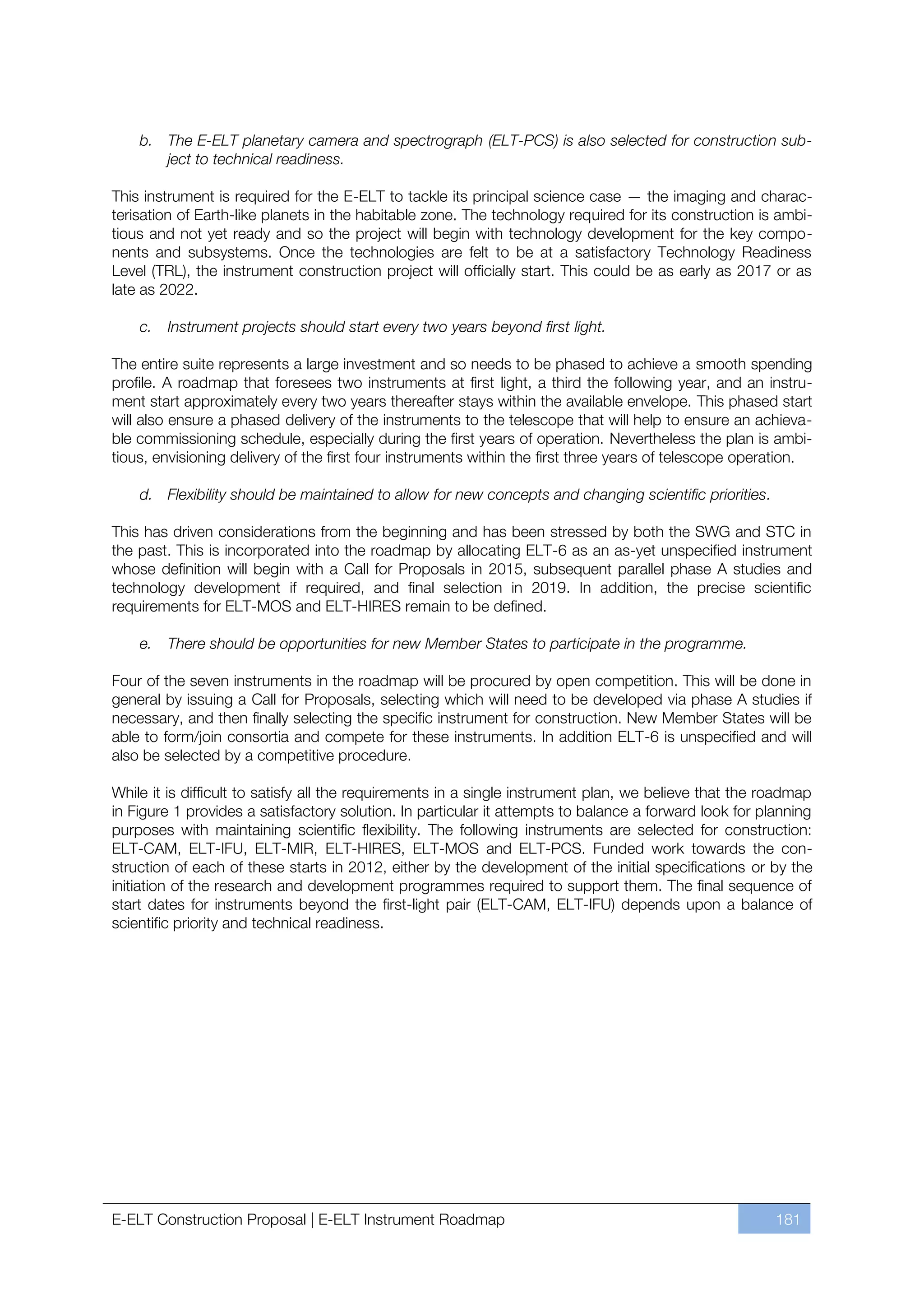 b. The E-ELT planetary camera and spectrograph (ELT-PCS) is also selected for construction sub-
       ject to technical readiness.

This instrument is required for the E-ELT to tackle its principal science case — the imaging and charac-
terisation of Earth-like planets in the habitable zone. The technology required for its construction is ambi-
tious and not yet ready and so the project will begin with technology development for the key compo-
nents and subsystems. Once the technologies are felt to be at a satisfactory Technology Readiness
Level (TRL), the instrument construction project will officially start. This could be as early as 2017 or as
late as 2022.

    c.   Instrument projects should start every two years beyond first light.

The entire suite represents a large investment and so needs to be phased to achieve a smooth spending
profile. A roadmap that foresees two instruments at first light, a third the following year, and an instru-
ment start approximately every two years thereafter stays within the available envelope. This phased start
will also ensure a phased delivery of the instruments to the telescope that will help to ensure an achieva-
ble commissioning schedule, especially during the first years of operation. Nevertheless the plan is ambi-
tious, envisioning delivery of the first four instruments within the first three years of telescope operation.

    d. Flexibility should be maintained to allow for new concepts and changing scientific priorities.

This has driven considerations from the beginning and has been stressed by both the SWG and STC in
the past. This is incorporated into the roadmap by allocating ELT-6 as an as-yet unspecified instrument
whose definition will begin with a Call for Proposals in 2015, subsequent parallel phase A studies and
technology development if required, and final selection in 2019. In addition, the precise scientific
requirements for ELT-MOS and ELT-HIRES remain to be defined.

    e.   There should be opportunities for new Member States to participate in the programme.

Four of the seven instruments in the roadmap will be procured by open competition. This will be done in
general by issuing a Call for Proposals, selecting which will need to be developed via phase A studies if
necessary, and then finally selecting the specific instrument for construction. New Member States will be
able to form/join consortia and compete for these instruments. In addition ELT-6 is unspecified and will
also be selected by a competitive procedure.

While it is difficult to satisfy all the requirements in a single instrument plan, we believe that the roadmap
in Figure 1 provides a satisfactory solution. In particular it attempts to balance a forward look for planning
purposes with maintaining scientific flexibility. The following instruments are selected for construction:
ELT-CAM, ELT-IFU, ELT-MIR, ELT-HIRES, ELT-MOS and ELT-PCS. Funded work towards the con-
struction of each of these starts in 2012, either by the development of the initial specifications or by the
initiation of the research and development programmes required to support them. The final sequence of
start dates for instruments beyond the first-light pair (ELT-CAM, ELT-IFU) depends upon a balance of
scientific priority and technical readiness.




E-ELT Construction Proposal | E-ELT Instrument Roadmap                                                  181
 