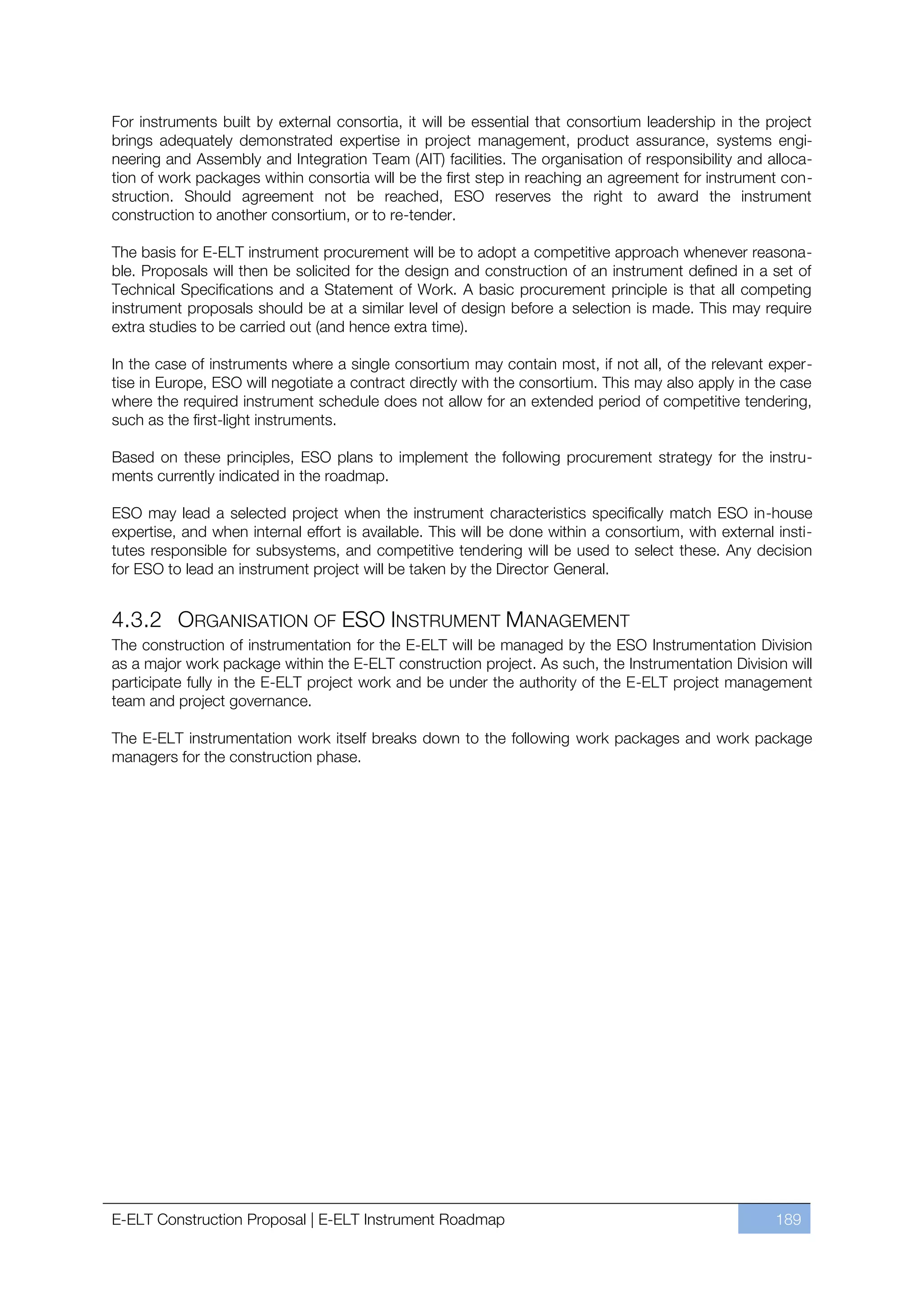 For instruments built by external consortia, it will be essential that consortium leadership in the project
brings adequately demonstrated expertise in project management, product assurance, systems engi-
neering and Assembly and Integration Team (AIT) facilities. The organisation of responsibility and alloca-
tion of work packages within consortia will be the first step in reaching an agreement for instrument con-
struction. Should agreement not be reached, ESO reserves the right to award the instrument
construction to another consortium, or to re-tender.

The basis for E-ELT instrument procurement will be to adopt a competitive approach whenever reasona-
ble. Proposals will then be solicited for the design and construction of an instrument defined in a set of
Technical Specifications and a Statement of Work. A basic procurement principle is that all competing
instrument proposals should be at a similar level of design before a selection is made. This may require
extra studies to be carried out (and hence extra time).

In the case of instruments where a single consortium may contain most, if not all, of the relevant exper-
tise in Europe, ESO will negotiate a contract directly with the consortium. This may also apply in the case
where the required instrument schedule does not allow for an extended period of competitive tendering,
such as the first-light instruments.

Based on these principles, ESO plans to implement the following procurement strategy for the instru-
ments currently indicated in the roadmap.

ESO may lead a selected project when the instrument characteristics specifically match ESO in-house
expertise, and when internal effort is available. This will be done within a consortium, with external insti-
tutes responsible for subsystems, and competitive tendering will be used to select these. Any decision
for ESO to lead an instrument project will be taken by the Director General.


4.3.2 ORGANISATION OF ESO INSTRUMENT MANAGEMENT
The construction of instrumentation for the E-ELT will be managed by the ESO Instrumentation Division
as a major work package within the E-ELT construction project. As such, the Instrumentation Division will
participate fully in the E-ELT project work and be under the authority of the E-ELT project management
team and project governance.

The E-ELT instrumentation work itself breaks down to the following work packages and work package
managers for the construction phase.




E-ELT Construction Proposal | E-ELT Instrument Roadmap                                                 189
 