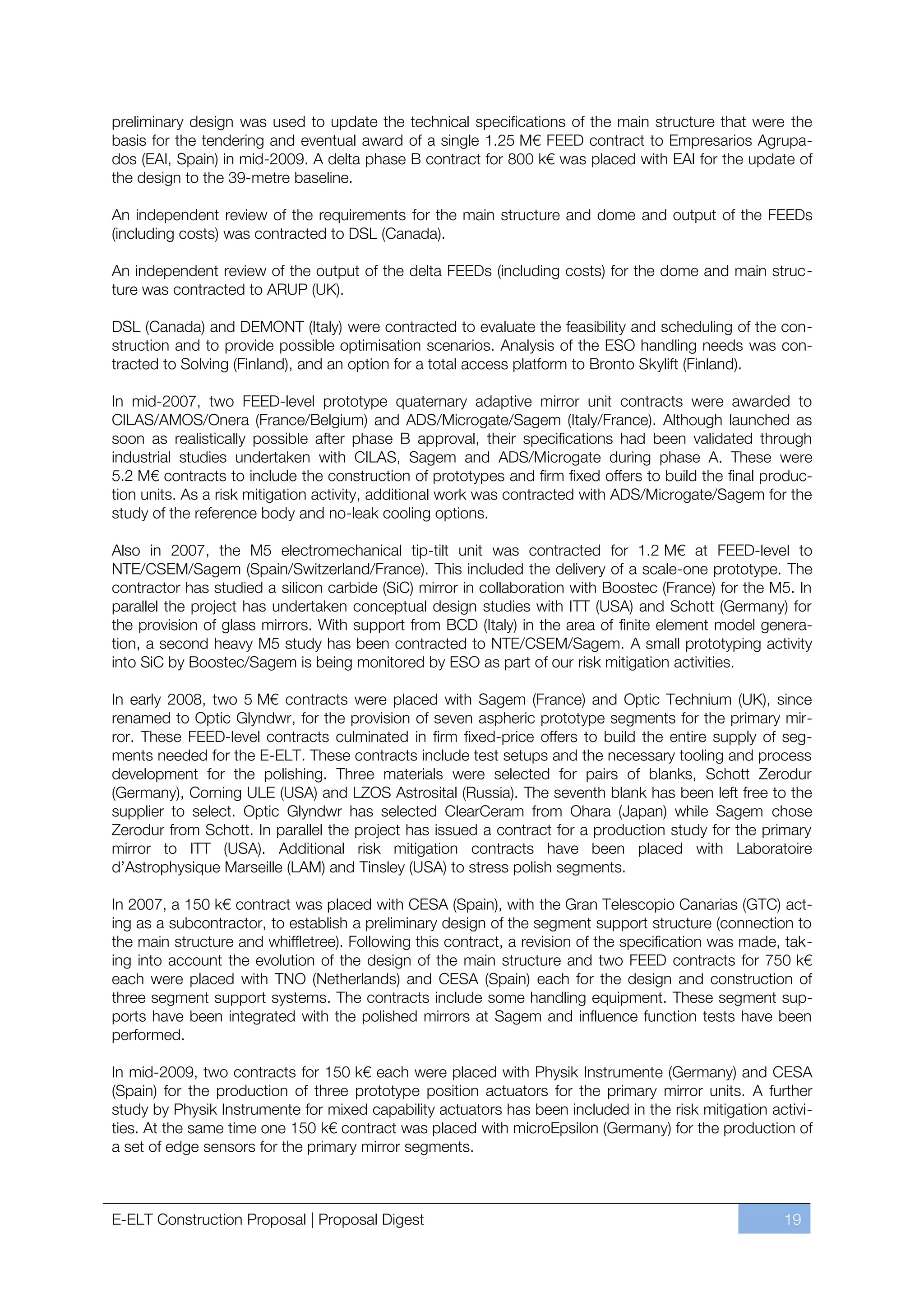 preliminary design was used to update the technical specifications of the main structure that were the
basis for the tendering and eventual award of a single 1.25 M€ FEED contract to Empresarios Agrupa-
dos (EAI, Spain) in mid-2009. A delta phase B contract for 800 k€ was placed with EAI for the update of
the design to the 39-metre baseline.

An independent review of the requirements for the main structure and dome and output of the FEEDs
(including costs) was contracted to DSL (Canada).

An independent review of the output of the delta FEEDs (including costs) for the dome and main struc-
ture was contracted to ARUP (UK).

DSL (Canada) and DEMONT (Italy) were contracted to evaluate the feasibility and scheduling of the con-
struction and to provide possible optimisation scenarios. Analysis of the ESO handling needs was con-
tracted to Solving (Finland), and an option for a total access platform to Bronto Skylift (Finland).

In mid-2007, two FEED-level prototype quaternary adaptive mirror unit contracts were awarded to
CILAS/AMOS/Onera (France/Belgium) and ADS/Microgate/Sagem (Italy/France). Although launched as
soon as realistically possible after phase B approval, their specifications had been validated through
industrial studies undertaken with CILAS, Sagem and ADS/Microgate during phase A. These were
5.2 M€ contracts to include the construction of prototypes and firm fixed offers to build the final produc-
tion units. As a risk mitigation activity, additional work was contracted with ADS/Microgate/Sagem for the
study of the reference body and no-leak cooling options.

Also in 2007, the M5 electromechanical tip-tilt unit was contracted for 1.2 M€ at FEED-level to
NTE/CSEM/Sagem (Spain/Switzerland/France). This included the delivery of a scale-one prototype. The
contractor has studied a silicon carbide (SiC) mirror in collaboration with Boostec (France) for the M5. In
parallel the project has undertaken conceptual design studies with ITT (USA) and Schott (Germany) for
the provision of glass mirrors. With support from BCD (Italy) in the area of finite element model genera-
tion, a second heavy M5 study has been contracted to NTE/CSEM/Sagem. A small prototyping activity
into SiC by Boostec/Sagem is being monitored by ESO as part of our risk mitigation activities.

In early 2008, two 5 M€ contracts were placed with Sagem (France) and Optic Technium (UK), since
renamed to Optic Glyndwr, for the provision of seven aspheric prototype segments for the primary mir-
ror. These FEED-level contracts culminated in firm fixed-price offers to build the entire supply of seg-
ments needed for the E-ELT. These contracts include test setups and the necessary tooling and process
development for the polishing. Three materials were selected for pairs of blanks, Schott Zerodur
(Germany), Corning ULE (USA) and LZOS Astrosital (Russia). The seventh blank has been left free to the
supplier to select. Optic Glyndwr has selected ClearCeram from Ohara (Japan) while Sagem chose
Zerodur from Schott. In parallel the project has issued a contract for a production study for the primary
mirror to ITT (USA). Additional risk mitigation contracts have been placed with Laboratoire
d’Astrophysique Marseille (LAM) and Tinsley (USA) to stress polish segments.

In 2007, a 150 k€ contract was placed with CESA (Spain), with the Gran Telescopio Canarias (GTC) act-
ing as a subcontractor, to establish a preliminary design of the segment support structure (connection to
the main structure and whiffletree). Following this contract, a revision of the specification was made, tak-
ing into account the evolution of the design of the main structure and two FEED contracts for 750 k€
each were placed with TNO (Netherlands) and CESA (Spain) each for the design and construction of
three segment support systems. The contracts include some handling equipment. These segment sup-
ports have been integrated with the polished mirrors at Sagem and influence function tests have been
performed.

In mid-2009, two contracts for 150 k€ each were placed with Physik Instrumente (Germany) and CESA
(Spain) for the production of three prototype position actuators for the primary mirror units. A further
study by Physik Instrumente for mixed capability actuators has been included in the risk mitigation activi-
ties. At the same time one 150 k€ contract was placed with microEpsilon (Germany) for the production of
a set of edge sensors for the primary mirror segments.



E-ELT Construction Proposal | Proposal Digest                                                          19
 