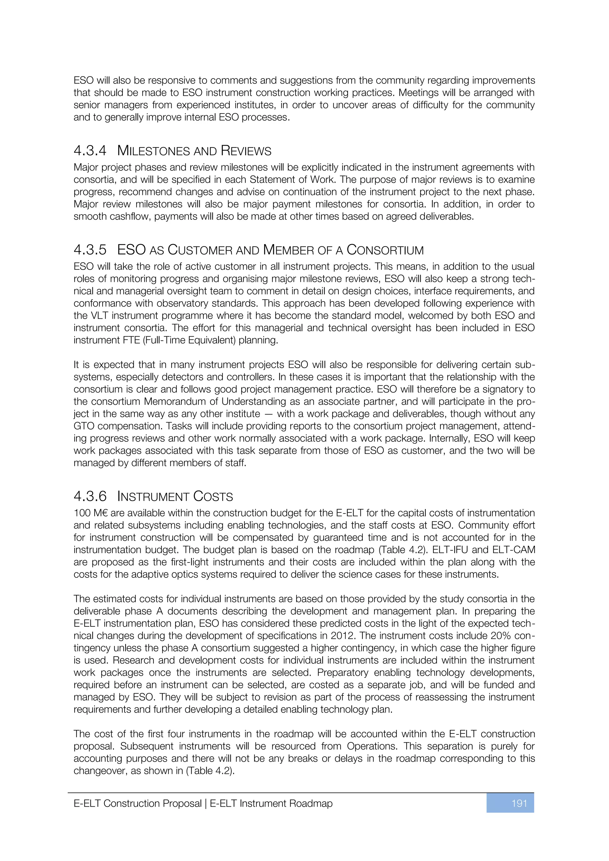 ESO will also be responsive to comments and suggestions from the community regarding improvements
that should be made to ESO instrument construction working practices. Meetings will be arranged with
senior managers from experienced institutes, in order to uncover areas of difficulty for the community
and to generally improve internal ESO processes.


4.3.4 MILESTONES AND REVIEWS
Major project phases and review milestones will be explicitly indicated in the instrument agreements with
consortia, and will be specified in each Statement of Work. The purpose of major reviews is to examine
progress, recommend changes and advise on continuation of the instrument project to the next phase.
Major review milestones will also be major payment milestones for consortia. In addition, in order to
smooth cashflow, payments will also be made at other times based on agreed deliverables.


4.3.5 ESO AS CUSTOMER AND MEMBER OF A CONSORTIUM
ESO will take the role of active customer in all instrument projects. This means, in addition to the usual
roles of monitoring progress and organising major milestone reviews, ESO will also keep a strong tech-
nical and managerial oversight team to comment in detail on design choices, interface requirements, and
conformance with observatory standards. This approach has been developed following experience with
the VLT instrument programme where it has become the standard model, welcomed by both ESO and
instrument consortia. The effort for this managerial and technical oversight has been included in ESO
instrument FTE (Full-Time Equivalent) planning.

It is expected that in many instrument projects ESO will also be responsible for delivering certain sub-
systems, especially detectors and controllers. In these cases it is important that the relationship with the
consortium is clear and follows good project management practice. ESO will therefore be a signatory to
the consortium Memorandum of Understanding as an associate partner, and will participate in the pro-
ject in the same way as any other institute — with a work package and deliverables, though without any
GTO compensation. Tasks will include providing reports to the consortium project management, attend-
ing progress reviews and other work normally associated with a work package. Internally, ESO will keep
work packages associated with this task separate from those of ESO as customer, and the two will be
managed by different members of staff.


4.3.6 INSTRUMENT COSTS
100 M€ are available within the construction budget for the E-ELT for the capital costs of instrumentation
and related subsystems including enabling technologies, and the staff costs at ESO. Community effort
for instrument construction will be compensated by guaranteed time and is not accounted for in the
instrumentation budget. The budget plan is based on the roadmap (Table 4.2). ELT-IFU and ELT-CAM
are proposed as the first-light instruments and their costs are included within the plan along with the
costs for the adaptive optics systems required to deliver the science cases for these instruments.

The estimated costs for individual instruments are based on those provided by the study consortia in the
deliverable phase A documents describing the development and management plan. In preparing the
E-ELT instrumentation plan, ESO has considered these predicted costs in the light of the expected tech-
nical changes during the development of specifications in 2012. The instrument costs include 20% con-
tingency unless the phase A consortium suggested a higher contingency, in which case the higher figure
is used. Research and development costs for individual instruments are included within the instrument
work packages once the instruments are selected. Preparatory enabling technology developments,
required before an instrument can be selected, are costed as a separate job, and will be funded and
managed by ESO. They will be subject to revision as part of the process of reassessing the instrument
requirements and further developing a detailed enabling technology plan.

The cost of the first four instruments in the roadmap will be accounted within the E-ELT construction
proposal. Subsequent instruments will be resourced from Operations. This separation is purely for
accounting purposes and there will not be any breaks or delays in the roadmap corresponding to this
changeover, as shown in (Table 4.2).


E-ELT Construction Proposal | E-ELT Instrument Roadmap                                                191
 