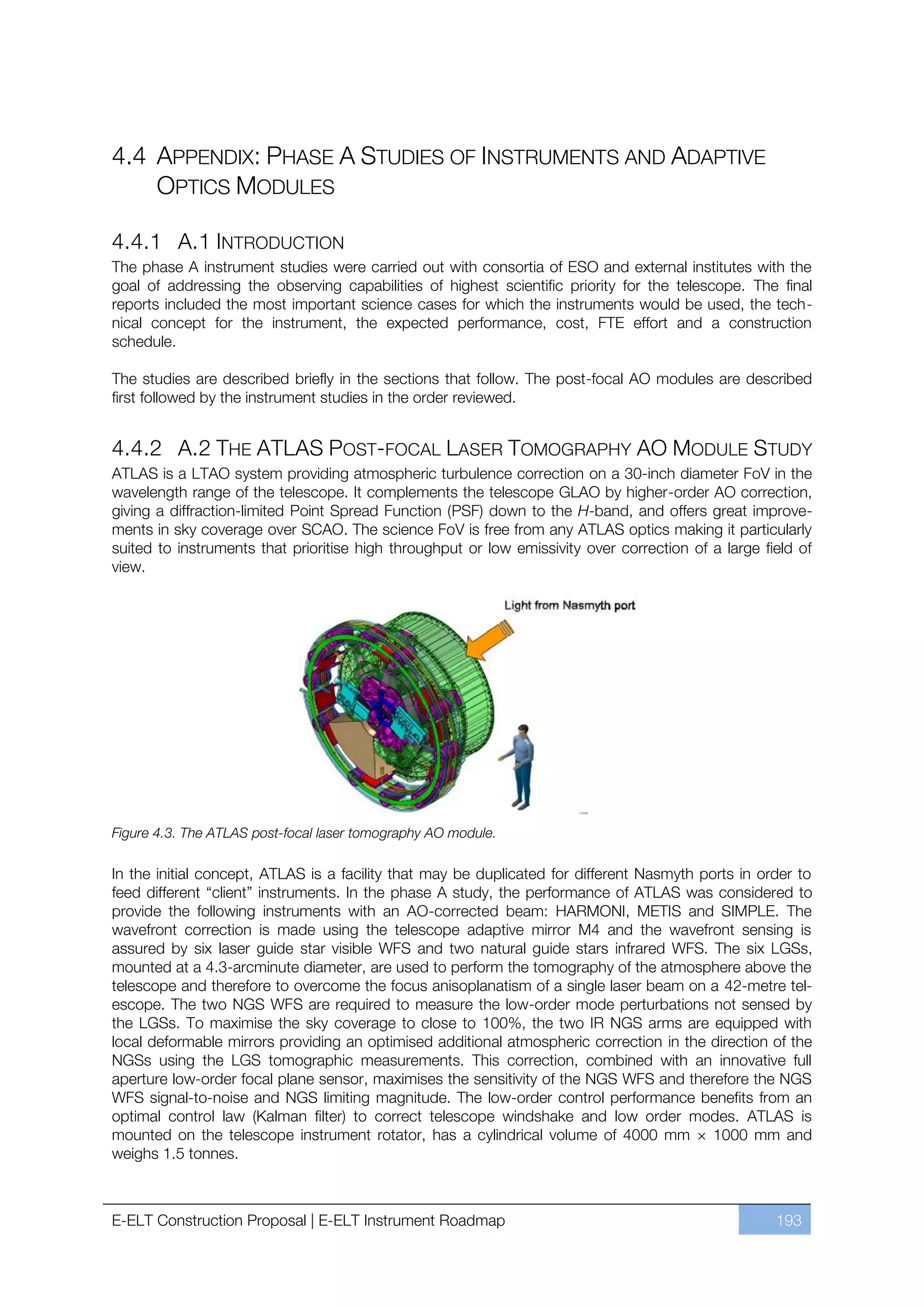 4.4 APPENDIX: PHASE A STUDIES OF INSTRUMENTS AND ADAPTIVE
    OPTICS MODULES

4.4.1 A.1 INTRODUCTION
The phase A instrument studies were carried out with consortia of ESO and external institutes with the
goal of addressing the observing capabilities of highest scientific priority for the telescope. The final
reports included the most important science cases for which the instruments would be used, the tech-
nical concept for the instrument, the expected performance, cost, FTE effort and a construction
schedule.

The studies are described briefly in the sections that follow. The post-focal AO modules are described
first followed by the instrument studies in the order reviewed.


4.4.2 A.2 THE ATLAS POST-FOCAL LASER TOMOGRAPHY AO MODULE STUDY
ATLAS is a LTAO system providing atmospheric turbulence correction on a 30-inch diameter FoV in the
wavelength range of the telescope. It complements the telescope GLAO by higher-order AO correction,
giving a diffraction-limited Point Spread Function (PSF) down to the H-band, and offers great improve-
ments in sky coverage over SCAO. The science FoV is free from any ATLAS optics making it particularly
suited to instruments that prioritise high throughput or low emissivity over correction of a large field of
view.




Figure 4.3. The ATLAS post-focal laser tomography AO module.

In the initial concept, ATLAS is a facility that may be duplicated for different Nasmyth ports in order to
feed different “client” instruments. In the phase A study, the performance of ATLAS was considered to
provide the following instruments with an AO-corrected beam: HARMONI, METIS and SIMPLE. The
wavefront correction is made using the telescope adaptive mirror M4 and the wavefront sensing is
assured by six laser guide star visible WFS and two natural guide stars infrared WFS. The six LGSs,
mounted at a 4.3-arcminute diameter, are used to perform the tomography of the atmosphere above the
telescope and therefore to overcome the focus anisoplanatism of a single laser beam on a 42-metre tel-
escope. The two NGS WFS are required to measure the low-order mode perturbations not sensed by
the LGSs. To maximise the sky coverage to close to 100%, the two IR NGS arms are equipped with
local deformable mirrors providing an optimised additional atmospheric correction in the direction of the
NGSs using the LGS tomographic measurements. This correction, combined with an innovative full
aperture low-order focal plane sensor, maximises the sensitivity of the NGS WFS and therefore the NGS
WFS signal-to-noise and NGS limiting magnitude. The low-order control performance benefits from an
optimal control law (Kalman filter) to correct telescope windshake and low order modes. ATLAS is
mounted on the telescope instrument rotator, has a cylindrical volume of 4000 mm × 1000 mm and
weighs 1.5 tonnes.



E-ELT Construction Proposal | E-ELT Instrument Roadmap                                               193
 