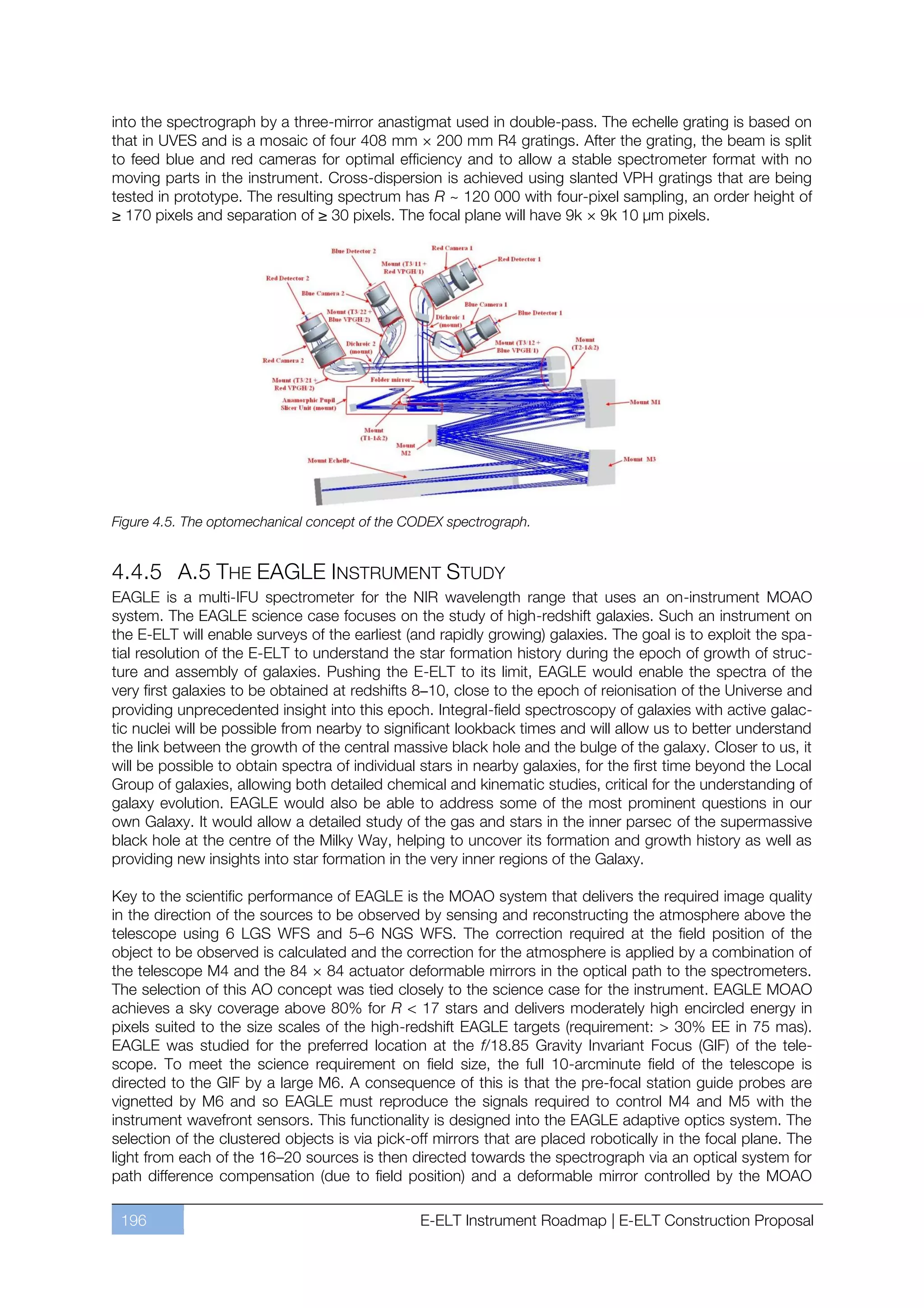 into the spectrograph by a three-mirror anastigmat used in double-pass. The echelle grating is based on
that in UVES and is a mosaic of four 408 mm × 200 mm R4 gratings. After the grating, the beam is split
to feed blue and red cameras for optimal efficiency and to allow a stable spectrometer format with no
moving parts in the instrument. Cross-dispersion is achieved using slanted VPH gratings that are being
tested in prototype. The resulting spectrum has R ~ 120 000 with four-pixel sampling, an order height of
≥ 170 pixels and separation of ≥ 30 pixels. The focal plane will have 9k × 9k 10 µm pixels.




Figure 4.5. The optomechanical concept of the CODEX spectrograph.


4.4.5 A.5 THE EAGLE INSTRUMENT STUDY
EAGLE is a multi-IFU spectrometer for the NIR wavelength range that uses an on-instrument MOAO
system. The EAGLE science case focuses on the study of high-redshift galaxies. Such an instrument on
the E-ELT will enable surveys of the earliest (and rapidly growing) galaxies. The goal is to exploit the spa-
tial resolution of the E-ELT to understand the star formation history during the epoch of growth of struc-
ture and assembly of galaxies. Pushing the E-ELT to its limit, EAGLE would enable the spectra of the
very first galaxies to be obtained at redshifts 8–10, close to the epoch of reionisation of the Universe and
providing unprecedented insight into this epoch. Integral-field spectroscopy of galaxies with active galac-
tic nuclei will be possible from nearby to significant lookback times and will allow us to better understand
the link between the growth of the central massive black hole and the bulge of the galaxy. Closer to us, it
will be possible to obtain spectra of individual stars in nearby galaxies, for the first time beyond the Local
Group of galaxies, allowing both detailed chemical and kinematic studies, critical for the understanding of
galaxy evolution. EAGLE would also be able to address some of the most prominent questions in our
own Galaxy. It would allow a detailed study of the gas and stars in the inner parsec of the supermassive
black hole at the centre of the Milky Way, helping to uncover its formation and growth history as well as
providing new insights into star formation in the very inner regions of the Galaxy.

Key to the scientific performance of EAGLE is the MOAO system that delivers the required image quality
in the direction of the sources to be observed by sensing and reconstructing the atmosphere above the
telescope using 6 LGS WFS and 5ﬃ6 NGS WFS. The correction required at the field position of the
object to be observed is calculated and the correction for the atmosphere is applied by a combination of
the telescope M4 and the 84 × 84 actuator deformable mirrors in the optical path to the spectrometers.
The selection of this AO concept was tied closely to the science case for the instrument. EAGLE MOAO
achieves a sky coverage above 80% for R < 17 stars and delivers moderately high encircled energy in
pixels suited to the size scales of the high-redshift EAGLE targets (requirement: > 30% EE in 75 mas).
EAGLE was studied for the preferred location at the f/18.85 Gravity Invariant Focus (GIF) of the tele-
scope. To meet the science requirement on field size, the full 10-arcminute field of the telescope is
directed to the GIF by a large M6. A consequence of this is that the pre-focal station guide probes are
vignetted by M6 and so EAGLE must reproduce the signals required to control M4 and M5 with the
instrument wavefront sensors. This functionality is designed into the EAGLE adaptive optics system. The
selection of the clustered objects is via pick-off mirrors that are placed robotically in the focal plane. The
light from each of the 16ﬃ20 sources is then directed towards the spectrograph via an optical system for
path difference compensation (due to field position) and a deformable mirror controlled by the MOAO

 196                                            E-ELT Instrument Roadmap | E-ELT Construction Proposal
 