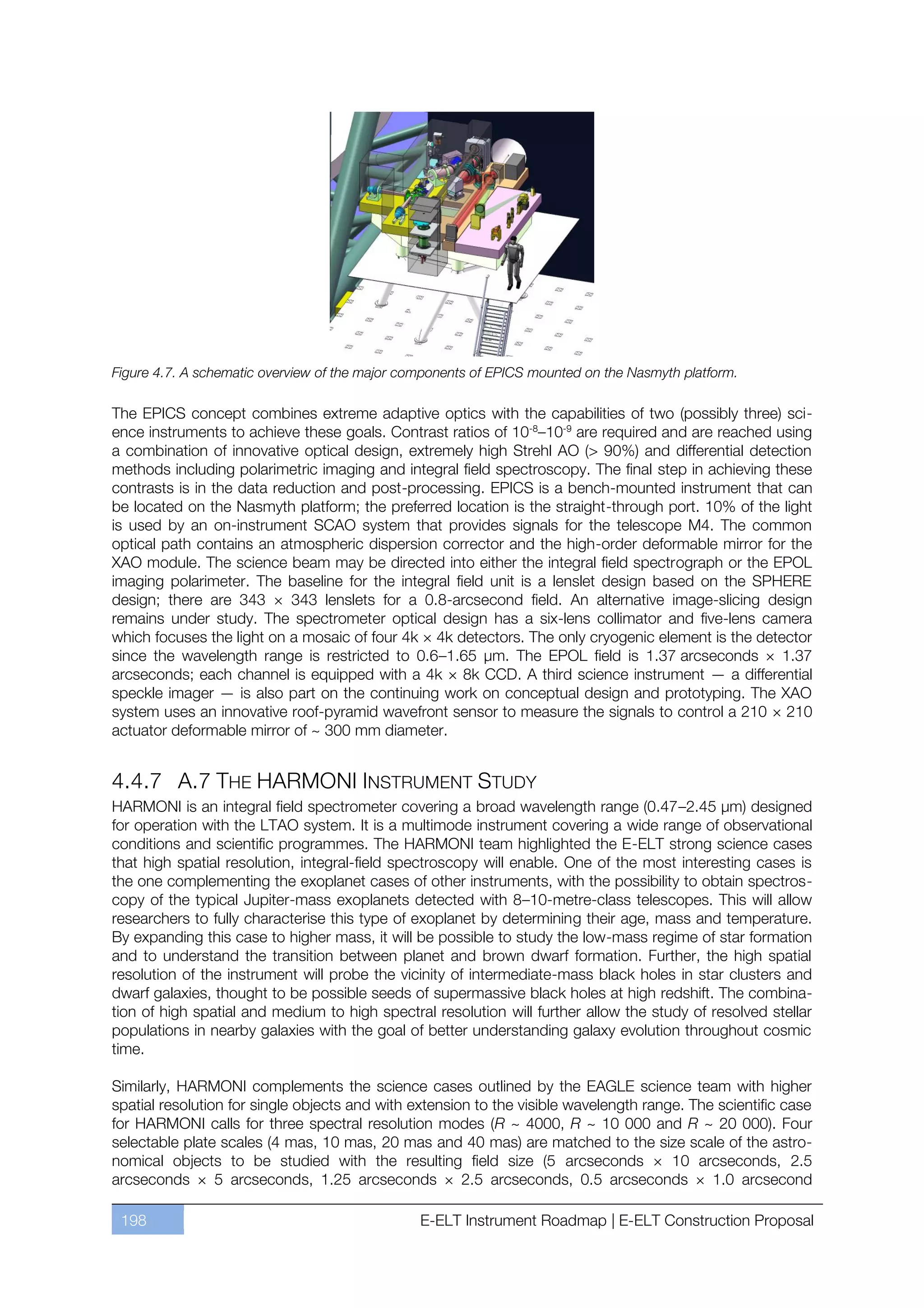 Figure 4.7. A schematic overview of the major components of EPICS mounted on the Nasmyth platform.

The EPICS concept combines extreme adaptive optics with the capabilities of two (possibly three) sci-
ence instruments to achieve these goals. Contrast ratios of 10-8ﬃ10-9 are required and are reached using
a combination of innovative optical design, extremely high Strehl AO (> 90%) and differential detection
methods including polarimetric imaging and integral field spectroscopy. The final step in achieving these
contrasts is in the data reduction and post-processing. EPICS is a bench-mounted instrument that can
be located on the Nasmyth platform; the preferred location is the straight-through port. 10% of the light
is used by an on-instrument SCAO system that provides signals for the telescope M4. The common
optical path contains an atmospheric dispersion corrector and the high-order deformable mirror for the
XAO module. The science beam may be directed into either the integral field spectrograph or the EPOL
imaging polarimeter. The baseline for the integral field unit is a lenslet design based on the SPHERE
design; there are 343 × 343 lenslets for a 0.8-arcsecond field. An alternative image-slicing design
remains under study. The spectrometer optical design has a six-lens collimator and five-lens camera
which focuses the light on a mosaic of four 4k × 4k detectors. The only cryogenic element is the detector
since the wavelength range is restricted to 0.6ﬃ1.65 µm. The EPOL field is 1.37 arcseconds × 1.37
arcseconds; each channel is equipped with a 4k × 8k CCD. A third science instrument — a differential
speckle imager — is also part on the continuing work on conceptual design and prototyping. The XAO
system uses an innovative roof-pyramid wavefront sensor to measure the signals to control a 210 × 210
actuator deformable mirror of ~ 300 mm diameter.


4.4.7 A.7 THE HARMONI INSTRUMENT STUDY
HARMONI is an integral field spectrometer covering a broad wavelength range (0.47ﬃ2.45 µm) designed
for operation with the LTAO system. It is a multimode instrument covering a wide range of observational
conditions and scientific programmes. The HARMONI team highlighted the E-ELT strong science cases
that high spatial resolution, integral-field spectroscopy will enable. One of the most interesting cases is
the one complementing the exoplanet cases of other instruments, with the possibility to obtain spectros-
copy of the typical Jupiter-mass exoplanets detected with 8ﬃ10-metre-class telescopes. This will allow
researchers to fully characterise this type of exoplanet by determining their age, mass and temperature.
By expanding this case to higher mass, it will be possible to study the low-mass regime of star formation
and to understand the transition between planet and brown dwarf formation. Further, the high spatial
resolution of the instrument will probe the vicinity of intermediate-mass black holes in star clusters and
dwarf galaxies, thought to be possible seeds of supermassive black holes at high redshift. The combina-
tion of high spatial and medium to high spectral resolution will further allow the study of resolved stellar
populations in nearby galaxies with the goal of better understanding galaxy evolution throughout cosmic
time.

Similarly, HARMONI complements the science cases outlined by the EAGLE science team with higher
spatial resolution for single objects and with extension to the visible wavelength range. The scientific case
for HARMONI calls for three spectral resolution modes (R ~ 4000, R ~ 10 000 and R ~ 20 000). Four
selectable plate scales (4 mas, 10 mas, 20 mas and 40 mas) are matched to the size scale of the astro-
nomical objects to be studied with the resulting field size (5 arcseconds × 10 arcseconds, 2.5
arcseconds × 5 arcseconds, 1.25 arcseconds × 2.5 arcseconds, 0.5 arcseconds × 1.0 arcsecond

 198                                            E-ELT Instrument Roadmap | E-ELT Construction Proposal
 