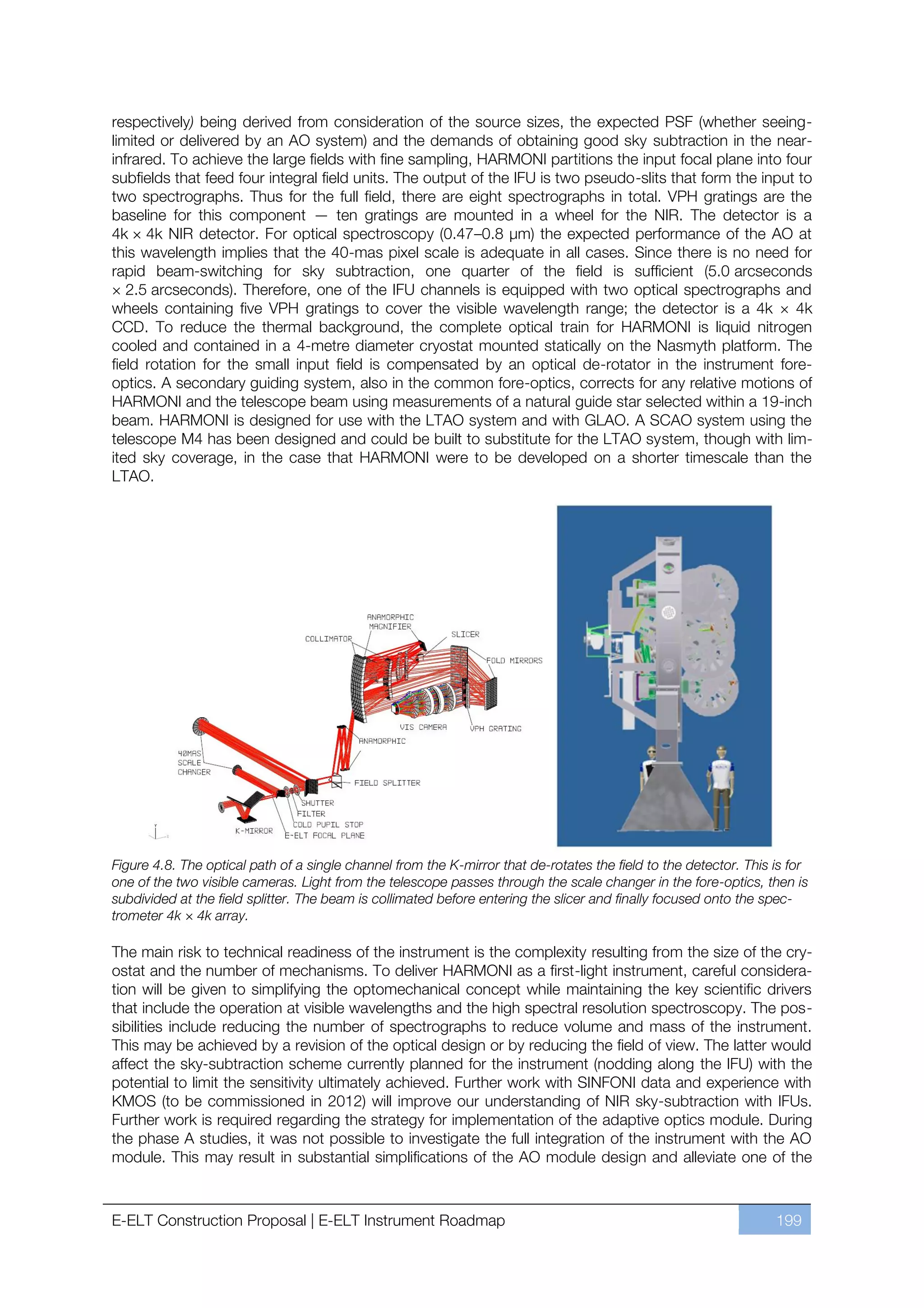 respectively) being derived from consideration of the source sizes, the expected PSF (whether seeing-
limited or delivered by an AO system) and the demands of obtaining good sky subtraction in the near-
infrared. To achieve the large fields with fine sampling, HARMONI partitions the input focal plane into four
subfields that feed four integral field units. The output of the IFU is two pseudo-slits that form the input to
two spectrographs. Thus for the full field, there are eight spectrographs in total. VPH gratings are the
baseline for this component — ten gratings are mounted in a wheel for the NIR. The detector is a
4k × 4k NIR detector. For optical spectroscopy (0.47ﬃ0.8 µm) the expected performance of the AO at
this wavelength implies that the 40-mas pixel scale is adequate in all cases. Since there is no need for
rapid beam-switching for sky subtraction, one quarter of the field is sufficient (5.0 arcseconds
× 2.5 arcseconds). Therefore, one of the IFU channels is equipped with two optical spectrographs and
wheels containing five VPH gratings to cover the visible wavelength range; the detector is a 4k × 4k
CCD. To reduce the thermal background, the complete optical train for HARMONI is liquid nitrogen
cooled and contained in a 4-metre diameter cryostat mounted statically on the Nasmyth platform. The
field rotation for the small input field is compensated by an optical de-rotator in the instrument fore-
optics. A secondary guiding system, also in the common fore-optics, corrects for any relative motions of
HARMONI and the telescope beam using measurements of a natural guide star selected within a 19-inch
beam. HARMONI is designed for use with the LTAO system and with GLAO. A SCAO system using the
telescope M4 has been designed and could be built to substitute for the LTAO system, though with lim-
ited sky coverage, in the case that HARMONI were to be developed on a shorter timescale than the
LTAO.




Figure 4.8. The optical path of a single channel from the K-mirror that de-rotates the field to the detector. This is for
one of the two visible cameras. Light from the telescope passes through the scale changer in the fore-optics, then is
subdivided at the field splitter. The beam is collimated before entering the slicer and finally focused onto the spec-
trometer 4k × 4k array.

The main risk to technical readiness of the instrument is the complexity resulting from the size of the cry-
ostat and the number of mechanisms. To deliver HARMONI as a first-light instrument, careful considera-
tion will be given to simplifying the optomechanical concept while maintaining the key scientific drivers
that include the operation at visible wavelengths and the high spectral resolution spectroscopy. The pos-
sibilities include reducing the number of spectrographs to reduce volume and mass of the instrument.
This may be achieved by a revision of the optical design or by reducing the field of view. The latter would
affect the sky-subtraction scheme currently planned for the instrument (nodding along the IFU) with the
potential to limit the sensitivity ultimately achieved. Further work with SINFONI data and experience with
KMOS (to be commissioned in 2012) will improve our understanding of NIR sky-subtraction with IFUs.
Further work is required regarding the strategy for implementation of the adaptive optics module. During
the phase A studies, it was not possible to investigate the full integration of the instrument with the AO
module. This may result in substantial simplifications of the AO module design and alleviate one of the



E-ELT Construction Proposal | E-ELT Instrument Roadmap                                                             199
 