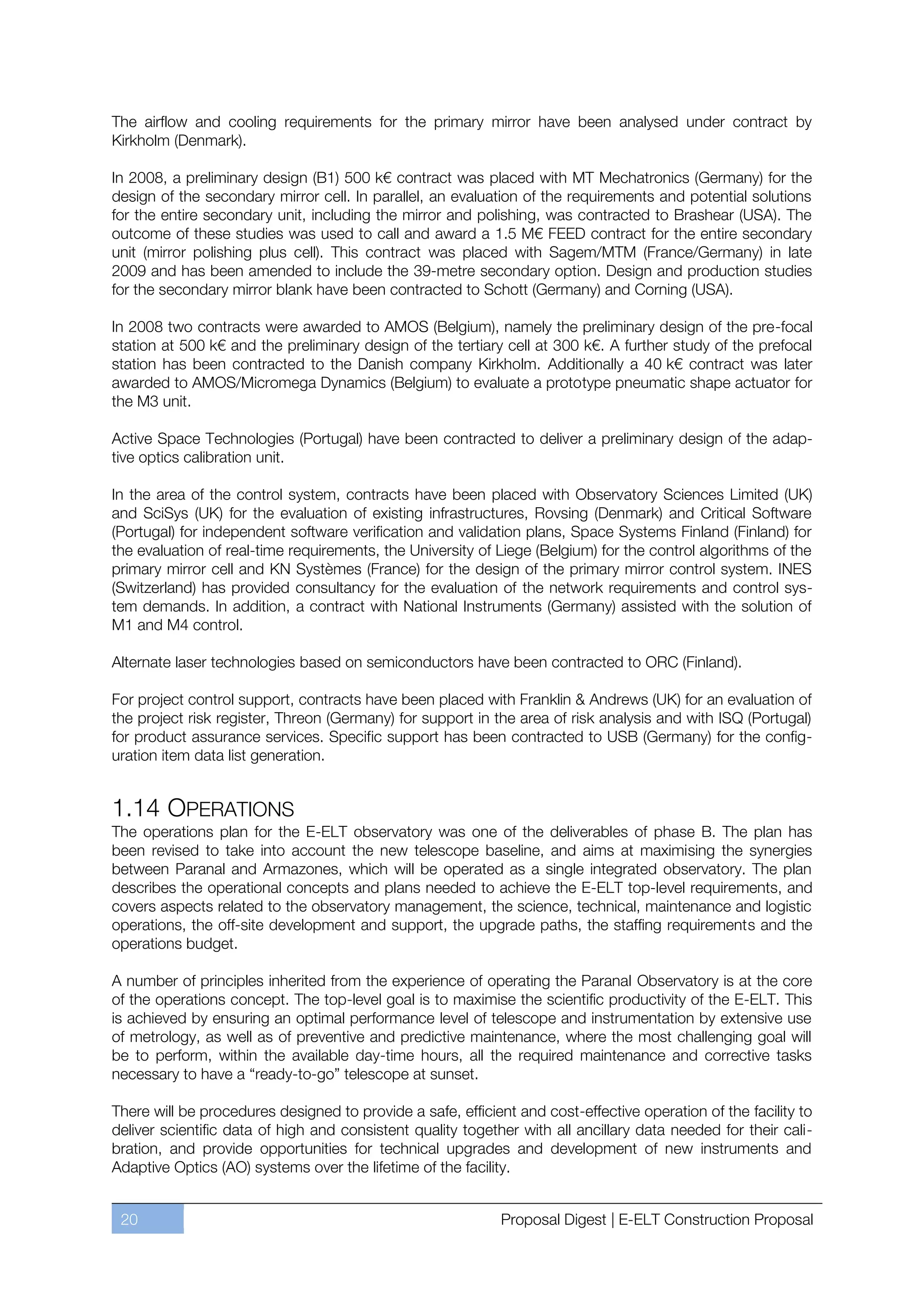 The airflow and cooling requirements for the primary mirror have been analysed under contract by
Kirkholm (Denmark).

In 2008, a preliminary design (B1) 500 k€ contract was placed with MT Mechatronics (Germany) for the
design of the secondary mirror cell. In parallel, an evaluation of the requirements and potential solutions
for the entire secondary unit, including the mirror and polishing, was contracted to Brashear (USA). The
outcome of these studies was used to call and award a 1.5 M€ FEED contract for the entire secondary
unit (mirror polishing plus cell). This contract was placed with Sagem/MTM (France/Germany) in late
2009 and has been amended to include the 39-metre secondary option. Design and production studies
for the secondary mirror blank have been contracted to Schott (Germany) and Corning (USA).

In 2008 two contracts were awarded to AMOS (Belgium), namely the preliminary design of the pre-focal
station at 500 k€ and the preliminary design of the tertiary cell at 300 k€. A further study of the prefocal
station has been contracted to the Danish company Kirkholm. Additionally a 40 k€ contract was later
awarded to AMOS/Micromega Dynamics (Belgium) to evaluate a prototype pneumatic shape actuator for
the M3 unit.

Active Space Technologies (Portugal) have been contracted to deliver a preliminary design of the adap-
tive optics calibration unit.

In the area of the control system, contracts have been placed with Observatory Sciences Limited (UK)
and SciSys (UK) for the evaluation of existing infrastructures, Rovsing (Denmark) and Critical Software
(Portugal) for independent software verification and validation plans, Space Systems Finland (Finland) for
the evaluation of real-time requirements, the University of Liege (Belgium) for the control algorithms of the
primary mirror cell and KN Systèmes (France) for the design of the primary mirror control system. INES
(Switzerland) has provided consultancy for the evaluation of the network requirements and control sys-
tem demands. In addition, a contract with National Instruments (Germany) assisted with the solution of
M1 and M4 control.

Alternate laser technologies based on semiconductors have been contracted to ORC (Finland).

For project control support, contracts have been placed with Franklin & Andrews (UK) for an evaluation of
the project risk register, Threon (Germany) for support in the area of risk analysis and with ISQ (Portugal)
for product assurance services. Specific support has been contracted to USB (Germany) for the config-
uration item data list generation.


1.14 OPERATIONS
The operations plan for the E-ELT observatory was one of the deliverables of phase B. The plan has
been revised to take into account the new telescope baseline, and aims at maximising the synergies
between Paranal and Armazones, which will be operated as a single integrated observatory. The plan
describes the operational concepts and plans needed to achieve the E-ELT top-level requirements, and
covers aspects related to the observatory management, the science, technical, maintenance and logistic
operations, the off-site development and support, the upgrade paths, the staffing requirements and the
operations budget.

A number of principles inherited from the experience of operating the Paranal Observatory is at the core
of the operations concept. The top-level goal is to maximise the scientific productivity of the E-ELT. This
is achieved by ensuring an optimal performance level of telescope and instrumentation by extensive use
of metrology, as well as of preventive and predictive maintenance, where the most challenging goal will
be to perform, within the available day-time hours, all the required maintenance and corrective tasks
necessary to have a “ready-to-go” telescope at sunset.

There will be procedures designed to provide a safe, efficient and cost-effective operation of the facility to
deliver scientific data of high and consistent quality together with all ancillary data needed for their cali-
bration, and provide opportunities for technical upgrades and development of new instruments and
Adaptive Optics (AO) systems over the lifetime of the facility.


 20                                                          Proposal Digest | E-ELT Construction Proposal
 
