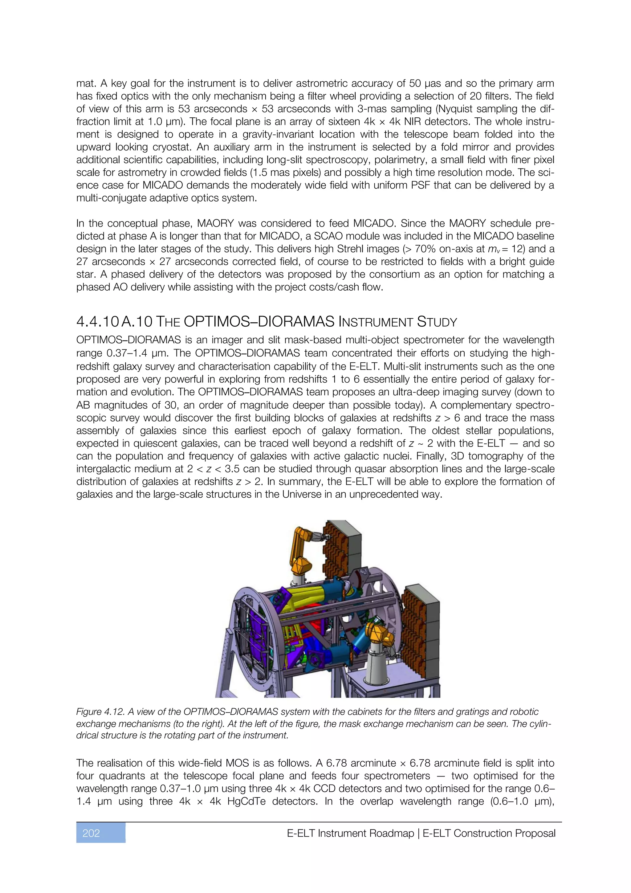 mat. A key goal for the instrument is to deliver astrometric accuracy of 50 µas and so the primary arm
has fixed optics with the only mechanism being a filter wheel providing a selection of 20 filters. The field
of view of this arm is 53 arcseconds × 53 arcseconds with 3-mas sampling (Nyquist sampling the dif-
fraction limit at 1.0 µm). The focal plane is an array of sixteen 4k × 4k NIR detectors. The whole instru-
ment is designed to operate in a gravity-invariant location with the telescope beam folded into the
upward looking cryostat. An auxiliary arm in the instrument is selected by a fold mirror and provides
additional scientific capabilities, including long-slit spectroscopy, polarimetry, a small field with finer pixel
scale for astrometry in crowded fields (1.5 mas pixels) and possibly a high time resolution mode. The sci-
ence case for MICADO demands the moderately wide field with uniform PSF that can be delivered by a
multi-conjugate adaptive optics system.

In the conceptual phase, MAORY was considered to feed MICADO. Since the MAORY schedule pre-
dicted at phase A is longer than that for MICADO, a SCAO module was included in the MICADO baseline
design in the later stages of the study. This delivers high Strehl images (> 70% on-axis at mv = 12) and a
27 arcseconds × 27 arcseconds corrected field, of course to be restricted to fields with a bright guide
star. A phased delivery of the detectors was proposed by the consortium as an option for matching a
phased AO delivery while assisting with the project costs/cash flow.


4.4.10 A.10 THE OPTIMOS–DIORAMAS INSTRUMENT STUDY
OPTIMOS–DIORAMAS is an imager and slit mask-based multi-object spectrometer for the wavelength
range 0.37ﬃ1.4 µm. The OPTIMOS–DIORAMAS team concentrated their efforts on studying the high-
redshift galaxy survey and characterisation capability of the E-ELT. Multi-slit instruments such as the one
proposed are very powerful in exploring from redshifts 1 to 6 essentially the entire period of galaxy for-
mation and evolution. The OPTIMOS–DIORAMAS team proposes an ultra-deep imaging survey (down to
AB magnitudes of 30, an order of magnitude deeper than possible today). A complementary spectro-
scopic survey would discover the first building blocks of galaxies at redshifts z > 6 and trace the mass
assembly of galaxies since this earliest epoch of galaxy formation. The oldest stellar populations,
expected in quiescent galaxies, can be traced well beyond a redshift of z ~ 2 with the E-ELT — and so
can the population and frequency of galaxies with active galactic nuclei. Finally, 3D tomography of the
intergalactic medium at 2 < z < 3.5 can be studied through quasar absorption lines and the large-scale
distribution of galaxies at redshifts z > 2. In summary, the E-ELT will be able to explore the formation of
galaxies and the large-scale structures in the Universe in an unprecedented way.




Figure 4.12. A view of the OPTIMOS–DIORAMAS system with the cabinets for the filters and gratings and robotic
exchange mechanisms (to the right). At the left of the figure, the mask exchange mechanism can be seen. The cylin-
drical structure is the rotating part of the instrument.

The realisation of this wide-field MOS is as follows. A 6.78 arcminute × 6.78 arcminute field is split into
four quadrants at the telescope focal plane and feeds four spectrometers — two optimised for the
wavelength range 0.37ﬃ1.0 µm using three 4k × 4k CCD detectors and two optimised for the range 0.6ﬃ
1.4 µm using three 4k × 4k HgCdTe detectors. In the overlap wavelength range (0.6ﬃ1.0 µm),


 202                                              E-ELT Instrument Roadmap | E-ELT Construction Proposal
 