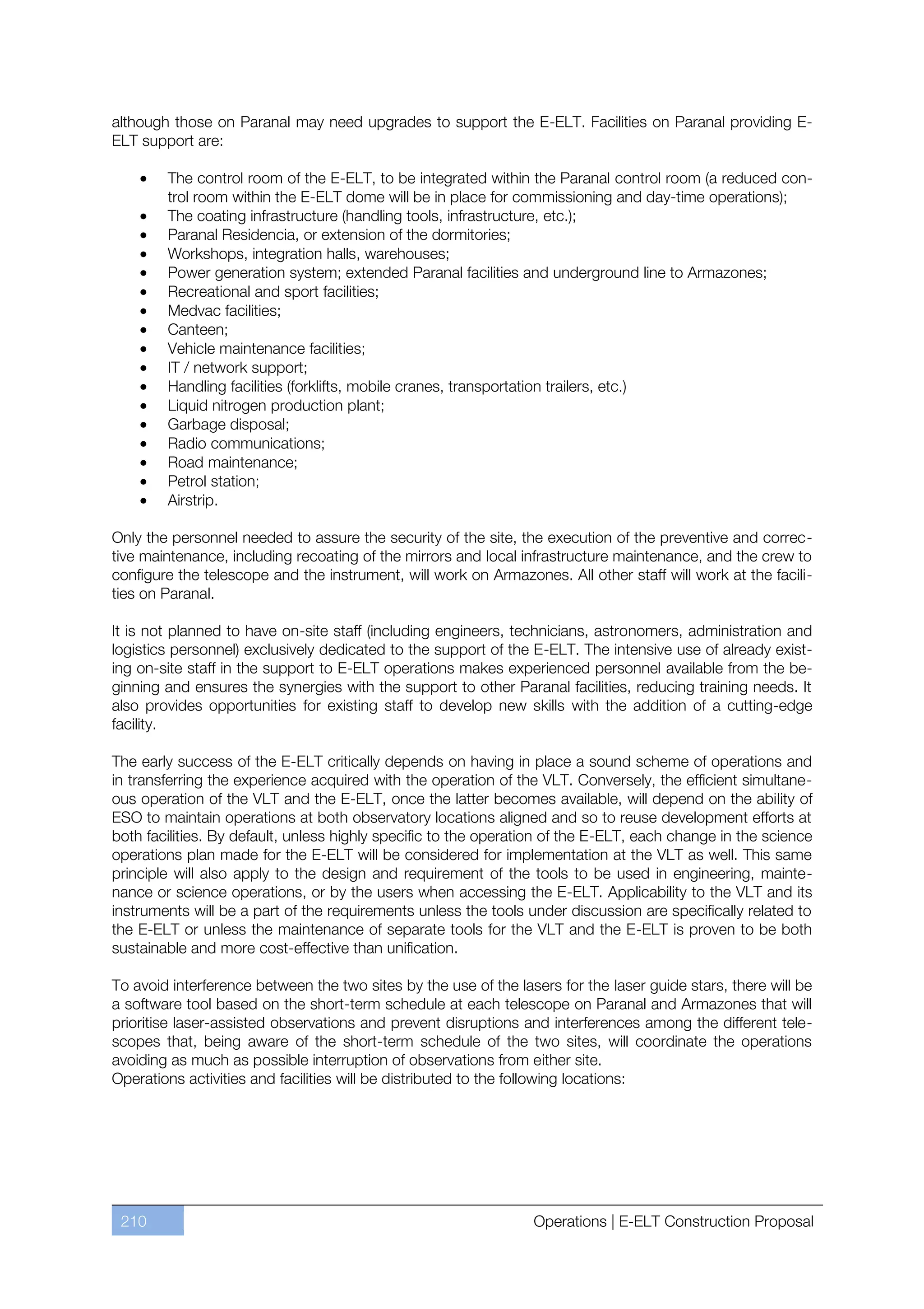 although those on Paranal may need upgrades to support the E-ELT. Facilities on Paranal providing E-
ELT support are:

        The control room of the E-ELT, to be integrated within the Paranal control room (a reduced con-
        trol room within the E-ELT dome will be in place for commissioning and day-time operations);
        The coating infrastructure (handling tools, infrastructure, etc.);
        Paranal Residencia, or extension of the dormitories;
        Workshops, integration halls, warehouses;
        Power generation system; extended Paranal facilities and underground line to Armazones;
        Recreational and sport facilities;
        Medvac facilities;
        Canteen;
        Vehicle maintenance facilities;
        IT / network support;
        Handling facilities (forklifts, mobile cranes, transportation trailers, etc.)
        Liquid nitrogen production plant;
        Garbage disposal;
        Radio communications;
        Road maintenance;
        Petrol station;
        Airstrip.

Only the personnel needed to assure the security of the site, the execution of the preventive and correc-
tive maintenance, including recoating of the mirrors and local infrastructure maintenance, and the crew to
configure the telescope and the instrument, will work on Armazones. All other staff will work at the facili-
ties on Paranal.

It is not planned to have on-site staff (including engineers, technicians, astronomers, administration and
logistics personnel) exclusively dedicated to the support of the E-ELT. The intensive use of already exist-
ing on-site staff in the support to E-ELT operations makes experienced personnel available from the be-
ginning and ensures the synergies with the support to other Paranal facilities, reducing training needs. It
also provides opportunities for existing staff to develop new skills with the addition of a cutting-edge
facility.

The early success of the E-ELT critically depends on having in place a sound scheme of operations and
in transferring the experience acquired with the operation of the VLT. Conversely, the efficient simultane-
ous operation of the VLT and the E-ELT, once the latter becomes available, will depend on the ability of
ESO to maintain operations at both observatory locations aligned and so to reuse development efforts at
both facilities. By default, unless highly specific to the operation of the E-ELT, each change in the science
operations plan made for the E-ELT will be considered for implementation at the VLT as well. This same
principle will also apply to the design and requirement of the tools to be used in engineering, mainte-
nance or science operations, or by the users when accessing the E-ELT. Applicability to the VLT and its
instruments will be a part of the requirements unless the tools under discussion are specifically related to
the E-ELT or unless the maintenance of separate tools for the VLT and the E-ELT is proven to be both
sustainable and more cost-effective than unification.

To avoid interference between the two sites by the use of the lasers for the laser guide stars, there will be
a software tool based on the short-term schedule at each telescope on Paranal and Armazones that will
prioritise laser-assisted observations and prevent disruptions and interferences among the different tele-
scopes that, being aware of the short-term schedule of the two sites, will coordinate the operations
avoiding as much as possible interruption of observations from either site.
Operations activities and facilities will be distributed to the following locations:




 210                                                             Operations | E-ELT Construction Proposal
 