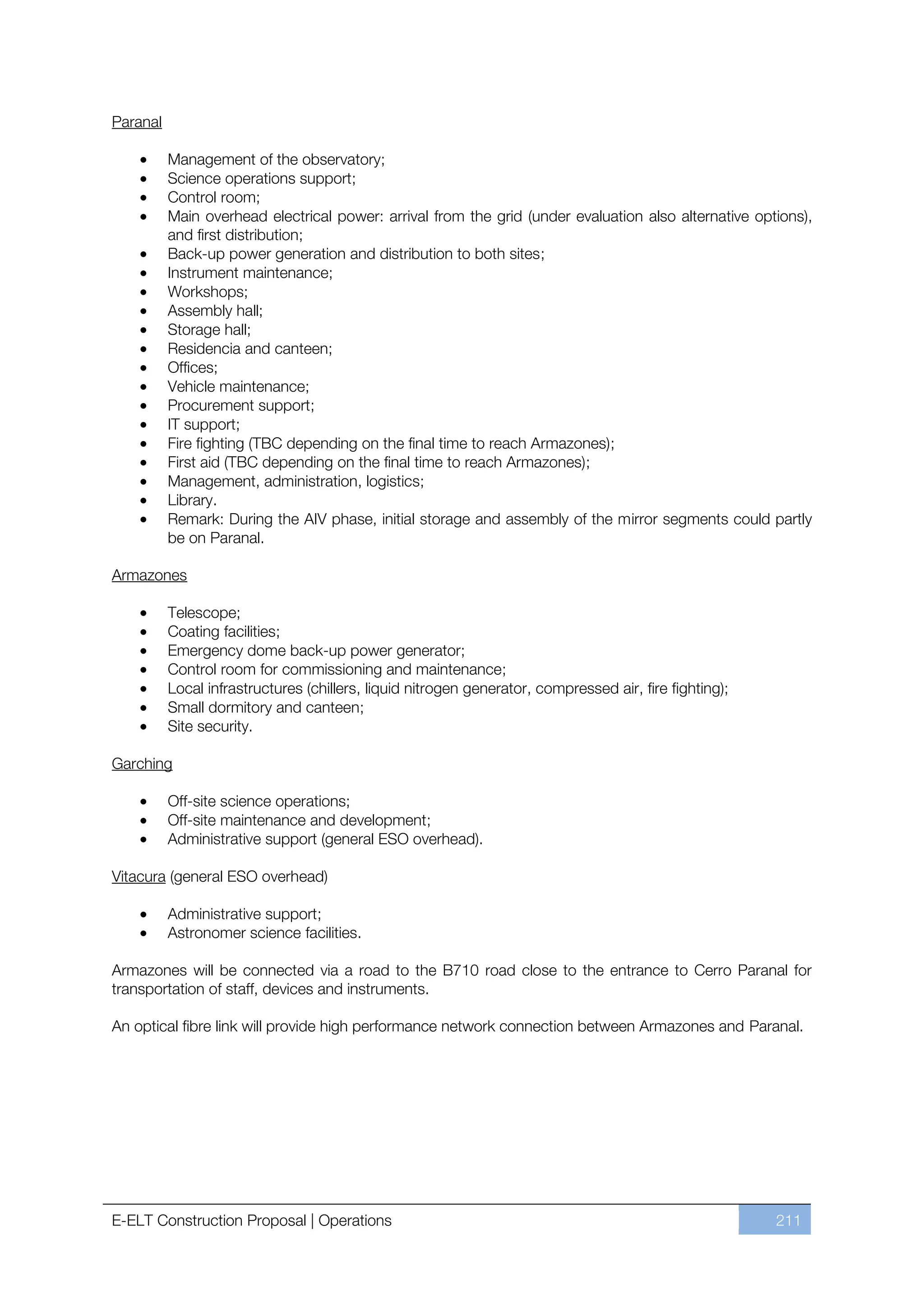 Paranal

          Management of the observatory;
          Science operations support;
          Control room;
          Main overhead electrical power: arrival from the grid (under evaluation also alternative options),
          and first distribution;
          Back-up power generation and distribution to both sites;
          Instrument maintenance;
          Workshops;
          Assembly hall;
          Storage hall;
          Residencia and canteen;
          Offices;
          Vehicle maintenance;
          Procurement support;
          IT support;
          Fire fighting (TBC depending on the final time to reach Armazones);
          First aid (TBC depending on the final time to reach Armazones);
          Management, administration, logistics;
          Library.
          Remark: During the AIV phase, initial storage and assembly of the mirror segments could partly
          be on Paranal.

Armazones

          Telescope;
          Coating facilities;
          Emergency dome back-up power generator;
          Control room for commissioning and maintenance;
          Local infrastructures (chillers, liquid nitrogen generator, compressed air, fire fighting);
          Small dormitory and canteen;
          Site security.

Garching

          Off-site science operations;
          Off-site maintenance and development;
          Administrative support (general ESO overhead).

Vitacura (general ESO overhead)

          Administrative support;
          Astronomer science facilities.

Armazones will be connected via a road to the B710 road close to the entrance to Cerro Paranal for
transportation of staff, devices and instruments.

An optical fibre link will provide high performance network connection between Armazones and Paranal.




E-ELT Construction Proposal | Operations                                                                211
 