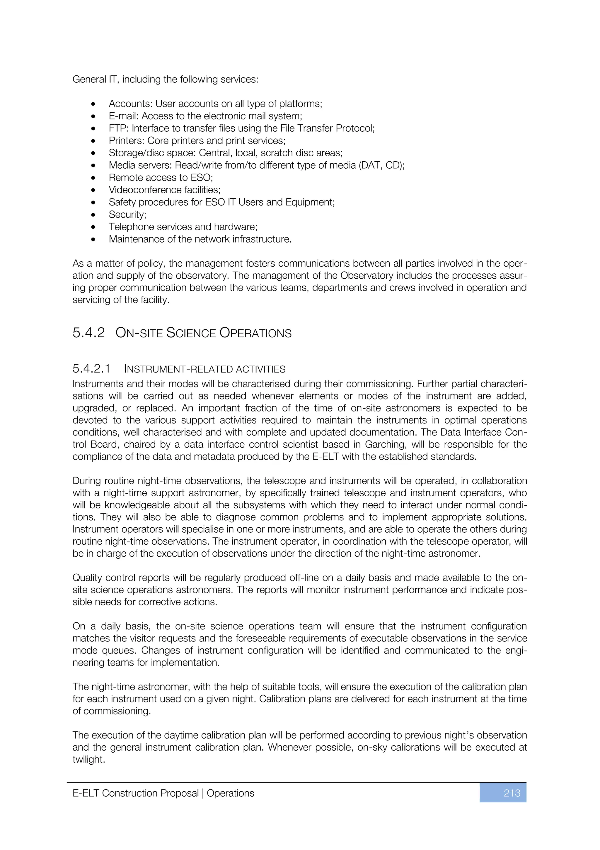 General IT, including the following services:

        Accounts: User accounts on all type of platforms;
        E-mail: Access to the electronic mail system;
        FTP: Interface to transfer files using the File Transfer Protocol;
        Printers: Core printers and print services;
        Storage/disc space: Central, local, scratch disc areas;
        Media servers: Read/write from/to different type of media (DAT, CD);
        Remote access to ESO;
        Videoconference facilities;
        Safety procedures for ESO IT Users and Equipment;
        Security;
        Telephone services and hardware;
        Maintenance of the network infrastructure.

As a matter of policy, the management fosters communications between all parties involved in the oper-
ation and supply of the observatory. The management of the Observatory includes the processes assur-
ing proper communication between the various teams, departments and crews involved in operation and
servicing of the facility.


5.4.2 ON-SITE SCIENCE OPERATIONS

5.4.2.1     INSTRUMENT-RELATED ACTIVITIES
Instruments and their modes will be characterised during their commissioning. Further partial characteri-
sations will be carried out as needed whenever elements or modes of the instrument are added,
upgraded, or replaced. An important fraction of the time of on-site astronomers is expected to be
devoted to the various support activities required to maintain the instruments in optimal operations
conditions, well characterised and with complete and updated documentation. The Data Interface Con-
trol Board, chaired by a data interface control scientist based in Garching, will be responsible for the
compliance of the data and metadata produced by the E-ELT with the established standards.

During routine night-time observations, the telescope and instruments will be operated, in collaboration
with a night-time support astronomer, by specifically trained telescope and instrument operators, who
will be knowledgeable about all the subsystems with which they need to interact under normal condi-
tions. They will also be able to diagnose common problems and to implement appropriate solutions.
Instrument operators will specialise in one or more instruments, and are able to operate the others during
routine night-time observations. The instrument operator, in coordination with the telescope operator, will
be in charge of the execution of observations under the direction of the night-time astronomer.

Quality control reports will be regularly produced off-line on a daily basis and made available to the on-
site science operations astronomers. The reports will monitor instrument performance and indicate pos-
sible needs for corrective actions.

On a daily basis, the on-site science operations team will ensure that the instrument configuration
matches the visitor requests and the foreseeable requirements of executable observations in the service
mode queues. Changes of instrument configuration will be identified and communicated to the engi-
neering teams for implementation.

The night-time astronomer, with the help of suitable tools, will ensure the execution of the calibration plan
for each instrument used on a given night. Calibration plans are delivered for each instrument at the time
of commissioning.

The execution of the daytime calibration plan will be performed according to previous night’s observation
and the general instrument calibration plan. Whenever possible, on-sky calibrations will be executed at
twilight.


E-ELT Construction Proposal | Operations                                                               213
 