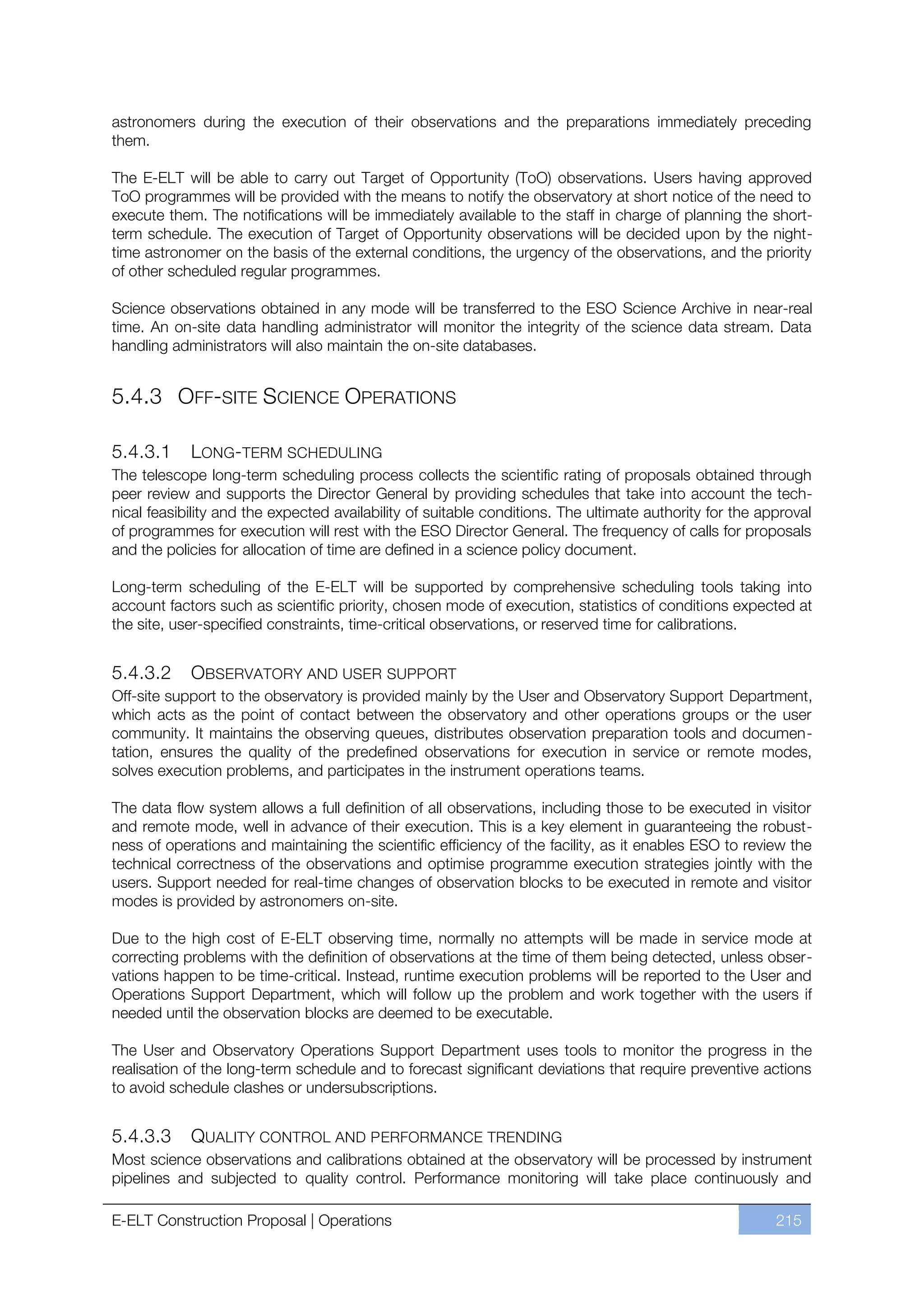 astronomers during the execution of their observations and the preparations immediately preceding
them.

The E-ELT will be able to carry out Target of Opportunity (ToO) observations. Users having approved
ToO programmes will be provided with the means to notify the observatory at short notice of the need to
execute them. The notifications will be immediately available to the staff in charge of planning the short-
term schedule. The execution of Target of Opportunity observations will be decided upon by the night-
time astronomer on the basis of the external conditions, the urgency of the observations, and the priority
of other scheduled regular programmes.

Science observations obtained in any mode will be transferred to the ESO Science Archive in near-real
time. An on-site data handling administrator will monitor the integrity of the science data stream. Data
handling administrators will also maintain the on-site databases.


5.4.3 OFF-SITE SCIENCE OPERATIONS

5.4.3.1     LONG-TERM SCHEDULING
The telescope long-term scheduling process collects the scientific rating of proposals obtained through
peer review and supports the Director General by providing schedules that take into account the tech-
nical feasibility and the expected availability of suitable conditions. The ultimate authority for the approval
of programmes for execution will rest with the ESO Director General. The frequency of calls for proposals
and the policies for allocation of time are defined in a science policy document.

Long-term scheduling of the E-ELT will be supported by comprehensive scheduling tools taking into
account factors such as scientific priority, chosen mode of execution, statistics of conditions expected at
the site, user-specified constraints, time-critical observations, or reserved time for calibrations.


5.4.3.2     OBSERVATORY AND USER SUPPORT
Off-site support to the observatory is provided mainly by the User and Observatory Support Department,
which acts as the point of contact between the observatory and other operations groups or the user
community. It maintains the observing queues, distributes observation preparation tools and documen-
tation, ensures the quality of the predefined observations for execution in service or remote modes,
solves execution problems, and participates in the instrument operations teams.

The data flow system allows a full definition of all observations, including those to be executed in visitor
and remote mode, well in advance of their execution. This is a key element in guaranteeing the robust-
ness of operations and maintaining the scientific efficiency of the facility, as it enables ESO to review the
technical correctness of the observations and optimise programme execution strategies jointly with the
users. Support needed for real-time changes of observation blocks to be executed in remote and visitor
modes is provided by astronomers on-site.

Due to the high cost of E-ELT observing time, normally no attempts will be made in service mode at
correcting problems with the definition of observations at the time of them being detected, unless obser-
vations happen to be time-critical. Instead, runtime execution problems will be reported to the User and
Operations Support Department, which will follow up the problem and work together with the users if
needed until the observation blocks are deemed to be executable.

The User and Observatory Operations Support Department uses tools to monitor the progress in the
realisation of the long-term schedule and to forecast significant deviations that require preventive actions
to avoid schedule clashes or undersubscriptions.


5.4.3.3     QUALITY CONTROL AND PERFORMANCE TRENDING
Most science observations and calibrations obtained at the observatory will be processed by instrument
pipelines and subjected to quality control. Performance monitoring will take place continuously and

E-ELT Construction Proposal | Operations                                                                 215
 