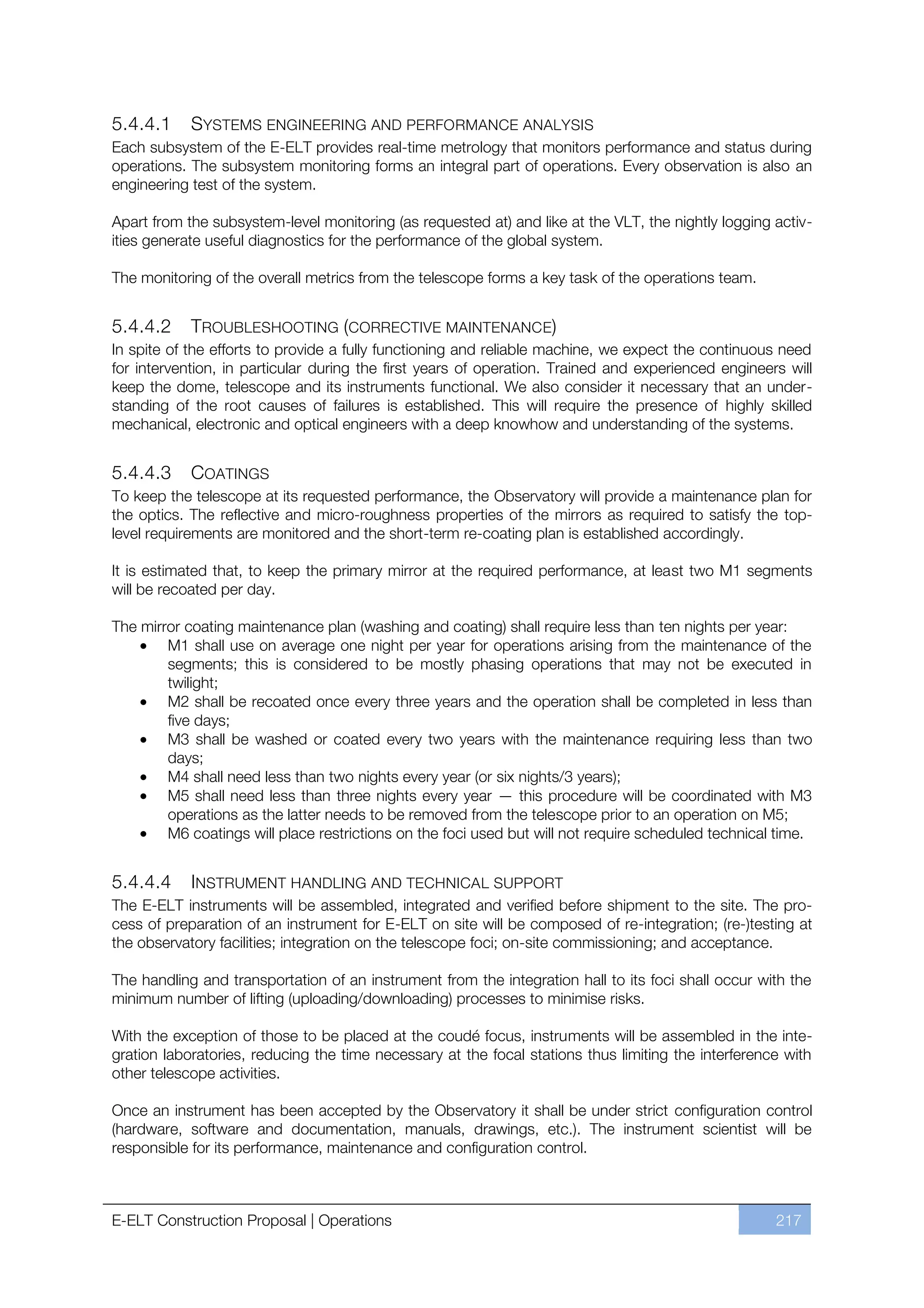 5.4.4.1     SYSTEMS ENGINEERING AND PERFORMANCE ANALYSIS
Each subsystem of the E-ELT provides real-time metrology that monitors performance and status during
operations. The subsystem monitoring forms an integral part of operations. Every observation is also an
engineering test of the system.

Apart from the subsystem-level monitoring (as requested at) and like at the VLT, the nightly logging activ-
ities generate useful diagnostics for the performance of the global system.

The monitoring of the overall metrics from the telescope forms a key task of the operations team.


5.4.4.2     TROUBLESHOOTING (CORRECTIVE MAINTENANCE)
In spite of the efforts to provide a fully functioning and reliable machine, we expect the continuous need
for intervention, in particular during the first years of operation. Trained and experienced engineers will
keep the dome, telescope and its instruments functional. We also consider it necessary that an under-
standing of the root causes of failures is established. This will require the presence of highly skilled
mechanical, electronic and optical engineers with a deep knowhow and understanding of the systems.


5.4.4.3      COATINGS
To keep the telescope at its requested performance, the Observatory will provide a maintenance plan for
the optics. The reflective and micro-roughness properties of the mirrors as required to satisfy the top-
level requirements are monitored and the short-term re-coating plan is established accordingly.

It is estimated that, to keep the primary mirror at the required performance, at least two M1 segments
will be recoated per day.

The mirror coating maintenance plan (washing and coating) shall require less than ten nights per year:
        M1 shall use on average one night per year for operations arising from the maintenance of the
        segments; this is considered to be mostly phasing operations that may not be executed in
        twilight;
        M2 shall be recoated once every three years and the operation shall be completed in less than
        five days;
        M3 shall be washed or coated every two years with the maintenance requiring less than two
        days;
        M4 shall need less than two nights every year (or six nights/3 years);
        M5 shall need less than three nights every year — this procedure will be coordinated with M3
        operations as the latter needs to be removed from the telescope prior to an operation on M5;
        M6 coatings will place restrictions on the foci used but will not require scheduled technical time.


5.4.4.4     INSTRUMENT HANDLING AND TECHNICAL SUPPORT
The E-ELT instruments will be assembled, integrated and verified before shipment to the site. The pro-
cess of preparation of an instrument for E-ELT on site will be composed of re-integration; (re-)testing at
the observatory facilities; integration on the telescope foci; on-site commissioning; and acceptance.

The handling and transportation of an instrument from the integration hall to its foci shall occur with the
minimum number of lifting (uploading/downloading) processes to minimise risks.

With the exception of those to be placed at the coudé focus, instruments will be assembled in the inte-
gration laboratories, reducing the time necessary at the focal stations thus limiting the interference with
other telescope activities.

Once an instrument has been accepted by the Observatory it shall be under strict configuration control
(hardware, software and documentation, manuals, drawings, etc.). The instrument scientist will be
responsible for its performance, maintenance and configuration control.



E-ELT Construction Proposal | Operations                                                             217
 