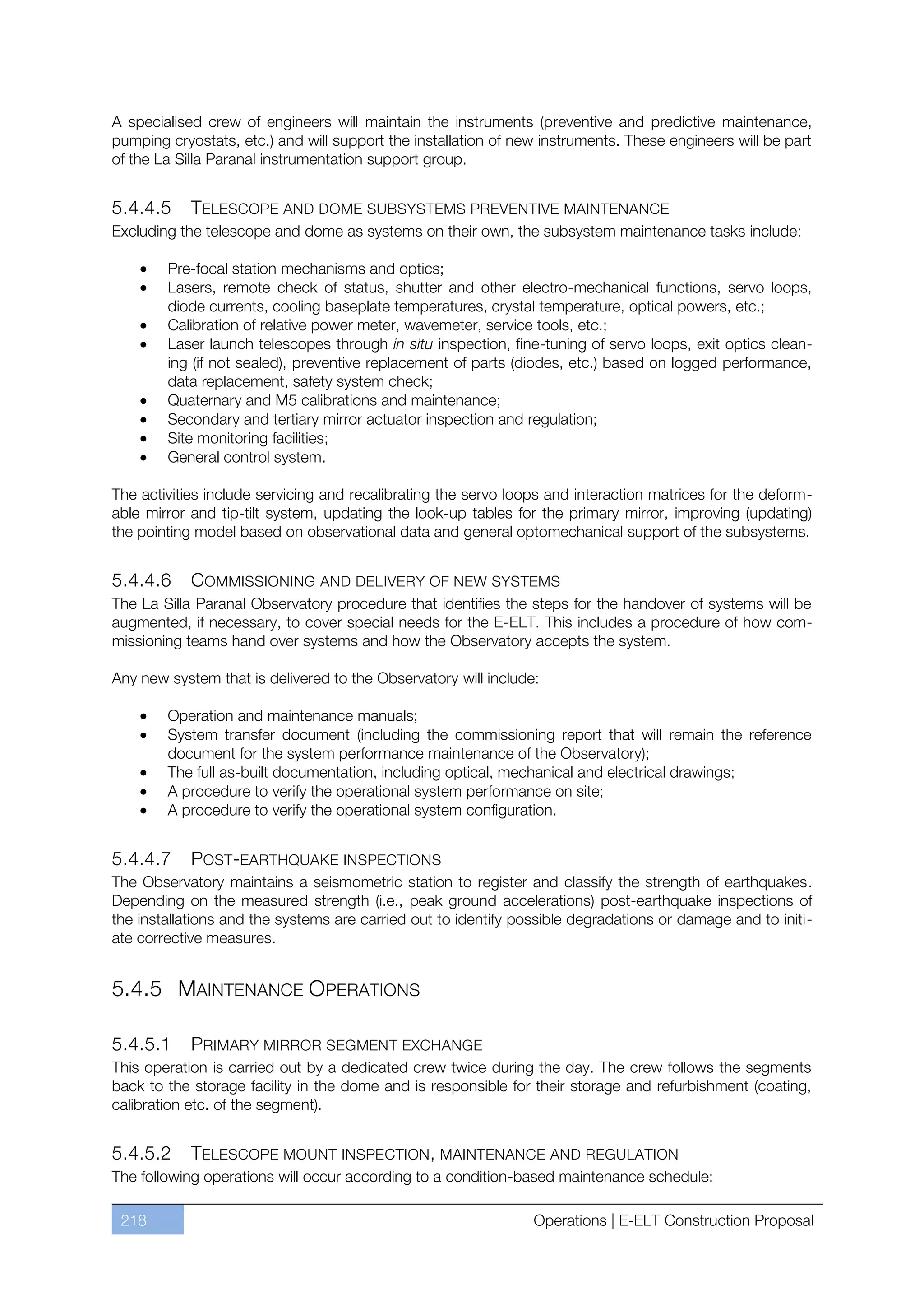 A specialised crew of engineers will maintain the instruments (preventive and predictive maintenance,
pumping cryostats, etc.) and will support the installation of new instruments. These engineers will be part
of the La Silla Paranal instrumentation support group.


5.4.4.5     TELESCOPE AND DOME SUBSYSTEMS PREVENTIVE MAINTENANCE
Excluding the telescope and dome as systems on their own, the subsystem maintenance tasks include:

        Pre-focal station mechanisms and optics;
        Lasers, remote check of status, shutter and other electro-mechanical functions, servo loops,
        diode currents, cooling baseplate temperatures, crystal temperature, optical powers, etc.;
        Calibration of relative power meter, wavemeter, service tools, etc.;
        Laser launch telescopes through in situ inspection, fine-tuning of servo loops, exit optics clean-
        ing (if not sealed), preventive replacement of parts (diodes, etc.) based on logged performance,
        data replacement, safety system check;
        Quaternary and M5 calibrations and maintenance;
        Secondary and tertiary mirror actuator inspection and regulation;
        Site monitoring facilities;
        General control system.

The activities include servicing and recalibrating the servo loops and interaction matrices for the deform-
able mirror and tip-tilt system, updating the look-up tables for the primary mirror, improving (updating)
the pointing model based on observational data and general optomechanical support of the subsystems.


5.4.4.6     COMMISSIONING AND DELIVERY OF NEW SYSTEMS
The La Silla Paranal Observatory procedure that identifies the steps for the handover of systems will be
augmented, if necessary, to cover special needs for the E-ELT. This includes a procedure of how com-
missioning teams hand over systems and how the Observatory accepts the system.

Any new system that is delivered to the Observatory will include:

        Operation and maintenance manuals;
        System transfer document (including the commissioning report that will remain the reference
        document for the system performance maintenance of the Observatory);
        The full as-built documentation, including optical, mechanical and electrical drawings;
        A procedure to verify the operational system performance on site;
        A procedure to verify the operational system configuration.


5.4.4.7       POST-EARTHQUAKE INSPECTIONS
The Observatory maintains a seismometric station to register and classify the strength of earthquakes.
Depending on the measured strength (i.e., peak ground accelerations) post-earthquake inspections of
the installations and the systems are carried out to identify possible degradations or damage and to initi-
ate corrective measures.


5.4.5 MAINTENANCE OPERATIONS

5.4.5.1      PRIMARY MIRROR SEGMENT EXCHANGE
This operation is carried out by a dedicated crew twice during the day. The crew follows the segments
back to the storage facility in the dome and is responsible for their storage and refurbishment (coating,
calibration etc. of the segment).


5.4.5.2     TELESCOPE MOUNT INSPECTION, MAINTENANCE AND REGULATION
The following operations will occur according to a condition-based maintenance schedule:

 218                                                            Operations | E-ELT Construction Proposal
 