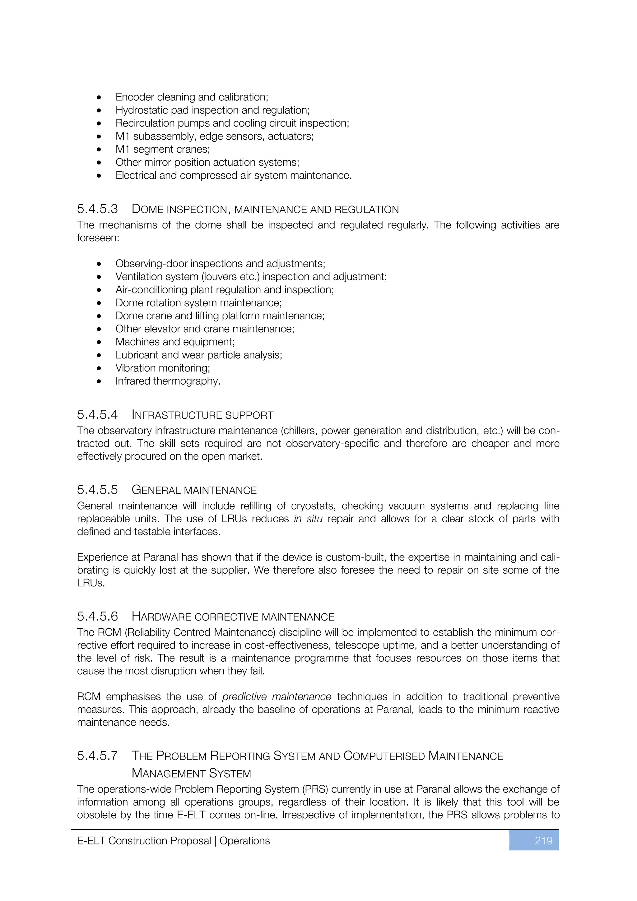 Encoder cleaning and calibration;
        Hydrostatic pad inspection and regulation;
        Recirculation pumps and cooling circuit inspection;
        M1 subassembly, edge sensors, actuators;
        M1 segment cranes;
        Other mirror position actuation systems;
        Electrical and compressed air system maintenance.


5.4.5.3     DOME INSPECTION , MAINTENANCE AND REGULATION
The mechanisms of the dome shall be inspected and regulated regularly. The following activities are
foreseen:

        Observing-door inspections and adjustments;
        Ventilation system (louvers etc.) inspection and adjustment;
        Air-conditioning plant regulation and inspection;
        Dome rotation system maintenance;
        Dome crane and lifting platform maintenance;
        Other elevator and crane maintenance;
        Machines and equipment;
        Lubricant and wear particle analysis;
        Vibration monitoring;
        Infrared thermography.


5.4.5.4     INFRASTRUCTURE SUPPORT
The observatory infrastructure maintenance (chillers, power generation and distribution, etc.) will be con-
tracted out. The skill sets required are not observatory-specific and therefore are cheaper and more
effectively procured on the open market.


5.4.5.5    GENERAL MAINTENANCE
General maintenance will include refilling of cryostats, checking vacuum systems and replacing line
replaceable units. The use of LRUs reduces in situ repair and allows for a clear stock of parts with
defined and testable interfaces.

Experience at Paranal has shown that if the device is custom-built, the expertise in maintaining and cali-
brating is quickly lost at the supplier. We therefore also foresee the need to repair on site some of the
LRUs.


5.4.5.6     HARDWARE CORRECTIVE MAINTENANCE
The RCM (Reliability Centred Maintenance) discipline will be implemented to establish the minimum cor-
rective effort required to increase in cost-effectiveness, telescope uptime, and a better understanding of
the level of risk. The result is a maintenance programme that focuses resources on those items that
cause the most disruption when they fail.

RCM emphasises the use of predictive maintenance techniques in addition to traditional preventive
measures. This approach, already the baseline of operations at Paranal, leads to the minimum reactive
maintenance needs.


5.4.5.7     THE PROBLEM REPORTING SYSTEM AND COMPUTERISED MAINTENANCE
            MANAGEMENT SYSTEM
The operations-wide Problem Reporting System (PRS) currently in use at Paranal allows the exchange of
information among all operations groups, regardless of their location. It is likely that this tool will be
obsolete by the time E-ELT comes on-line. Irrespective of implementation, the PRS allows problems to

E-ELT Construction Proposal | Operations                                                             219
 