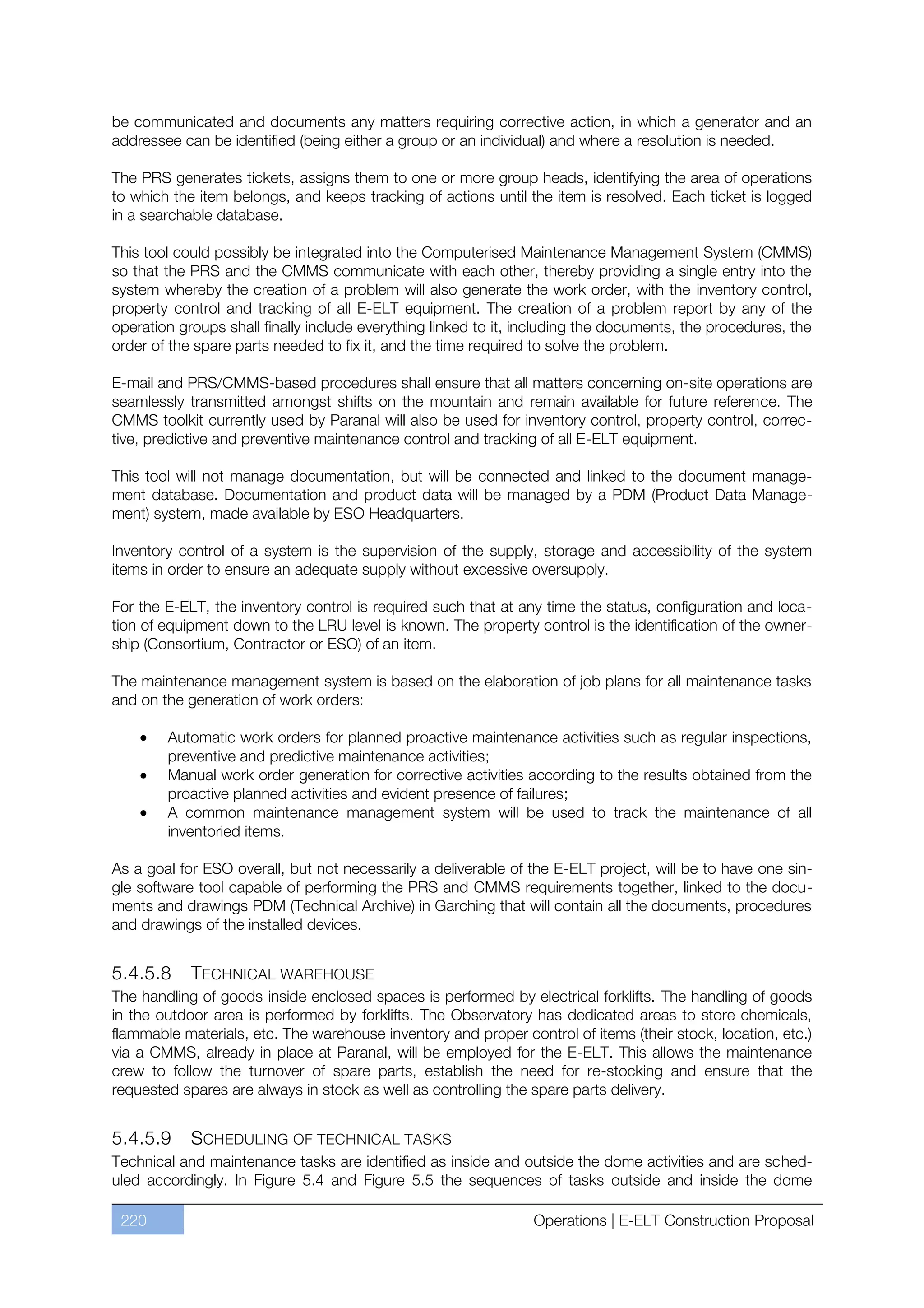 be communicated and documents any matters requiring corrective action, in which a generator and an
addressee can be identified (being either a group or an individual) and where a resolution is needed.

The PRS generates tickets, assigns them to one or more group heads, identifying the area of operations
to which the item belongs, and keeps tracking of actions until the item is resolved. Each ticket is logged
in a searchable database.

This tool could possibly be integrated into the Computerised Maintenance Management System (CMMS)
so that the PRS and the CMMS communicate with each other, thereby providing a single entry into the
system whereby the creation of a problem will also generate the work order, with the inventory control,
property control and tracking of all E-ELT equipment. The creation of a problem report by any of the
operation groups shall finally include everything linked to it, including the documents, the procedures, the
order of the spare parts needed to fix it, and the time required to solve the problem.

E-mail and PRS/CMMS-based procedures shall ensure that all matters concerning on-site operations are
seamlessly transmitted amongst shifts on the mountain and remain available for future reference. The
CMMS toolkit currently used by Paranal will also be used for inventory control, property control, correc-
tive, predictive and preventive maintenance control and tracking of all E-ELT equipment.

This tool will not manage documentation, but will be connected and linked to the document manage-
ment database. Documentation and product data will be managed by a PDM (Product Data Manage-
ment) system, made available by ESO Headquarters.

Inventory control of a system is the supervision of the supply, storage and accessibility of the system
items in order to ensure an adequate supply without excessive oversupply.

For the E-ELT, the inventory control is required such that at any time the status, configuration and loca-
tion of equipment down to the LRU level is known. The property control is the identification of the owner-
ship (Consortium, Contractor or ESO) of an item.

The maintenance management system is based on the elaboration of job plans for all maintenance tasks
and on the generation of work orders:

        Automatic work orders for planned proactive maintenance activities such as regular inspections,
        preventive and predictive maintenance activities;
        Manual work order generation for corrective activities according to the results obtained from the
        proactive planned activities and evident presence of failures;
        A common maintenance management system will be used to track the maintenance of all
        inventoried items.

As a goal for ESO overall, but not necessarily a deliverable of the E-ELT project, will be to have one sin-
gle software tool capable of performing the PRS and CMMS requirements together, linked to the docu-
ments and drawings PDM (Technical Archive) in Garching that will contain all the documents, procedures
and drawings of the installed devices.


5.4.5.8     TECHNICAL WAREHOUSE
The handling of goods inside enclosed spaces is performed by electrical forklifts. The handling of goods
in the outdoor area is performed by forklifts. The Observatory has dedicated areas to store chemicals,
flammable materials, etc. The warehouse inventory and proper control of items (their stock, location, etc.)
via a CMMS, already in place at Paranal, will be employed for the E-ELT. This allows the maintenance
crew to follow the turnover of spare parts, establish the need for re-stocking and ensure that the
requested spares are always in stock as well as controlling the spare parts delivery.


5.4.5.9    SCHEDULING OF TECHNICAL TASKS
Technical and maintenance tasks are identified as inside and outside the dome activities and are sched-
uled accordingly. In Figure 5.4 and Figure 5.5 the sequences of tasks outside and inside the dome

 220                                                             Operations | E-ELT Construction Proposal
 