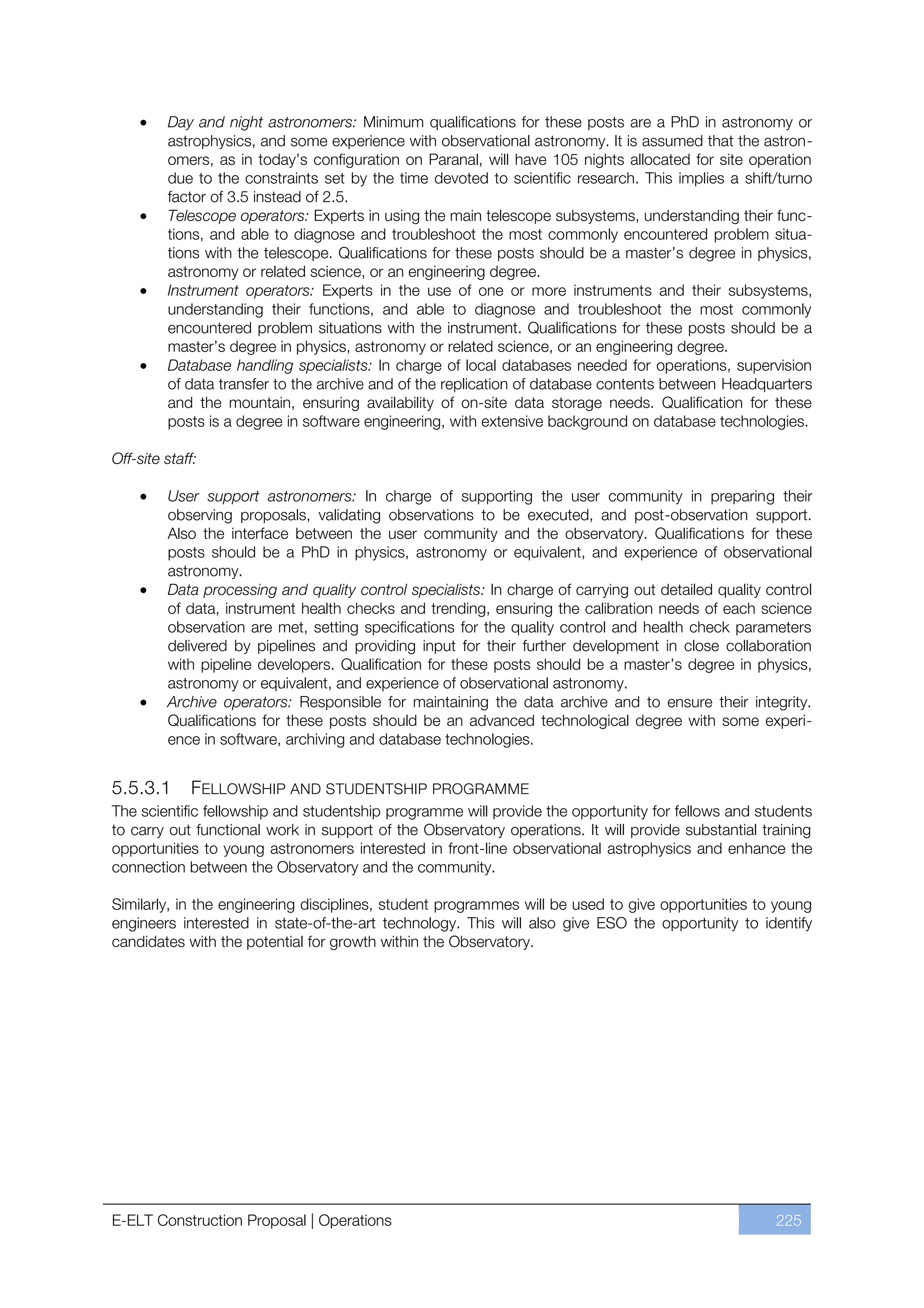 Day and night astronomers: Minimum qualifications for these posts are a PhD in astronomy or
         astrophysics, and some experience with observational astronomy. It is assumed that the astron-
         omers, as in today’s configuration on Paranal, will have 105 nights allocated for site operation
         due to the constraints set by the time devoted to scientific research. This implies a shift/turno
         factor of 3.5 instead of 2.5.
         Telescope operators: Experts in using the main telescope subsystems, understanding their func-
         tions, and able to diagnose and troubleshoot the most commonly encountered problem situa-
         tions with the telescope. Qualifications for these posts should be a master’s degree in physics,
         astronomy or related science, or an engineering degree.
         Instrument operators: Experts in the use of one or more instruments and their subsystems,
         understanding their functions, and able to diagnose and troubleshoot the most commonly
         encountered problem situations with the instrument. Qualifications for these posts should be a
         master’s degree in physics, astronomy or related science, or an engineering degree.
         Database handling specialists: In charge of local databases needed for operations, supervision
         of data transfer to the archive and of the replication of database contents between Headquarters
         and the mountain, ensuring availability of on-site data storage needs. Qualification for these
         posts is a degree in software engineering, with extensive background on database technologies.

Off-site staff:

         User support astronomers: In charge of supporting the user community in preparing their
         observing proposals, validating observations to be executed, and post-observation support.
         Also the interface between the user community and the observatory. Qualifications for these
         posts should be a PhD in physics, astronomy or equivalent, and experience of observational
         astronomy.
         Data processing and quality control specialists: In charge of carrying out detailed quality control
         of data, instrument health checks and trending, ensuring the calibration needs of each science
         observation are met, setting specifications for the quality control and health check parameters
         delivered by pipelines and providing input for their further development in close collaboration
         with pipeline developers. Qualification for these posts should be a master’s degree in physics,
         astronomy or equivalent, and experience of observational astronomy.
         Archive operators: Responsible for maintaining the data archive and to ensure their integrity.
         Qualifications for these posts should be an advanced technological degree with some experi-
         ence in software, archiving and database technologies.


5.5.3.1      FELLOWSHIP AND STUDENTSHIP PROGRAMME
The scientific fellowship and studentship programme will provide the opportunity for fellows and students
to carry out functional work in support of the Observatory operations. It will provide substantial training
opportunities to young astronomers interested in front-line observational astrophysics and enhance the
connection between the Observatory and the community.

Similarly, in the engineering disciplines, student programmes will be used to give opportunities to young
engineers interested in state-of-the-art technology. This will also give ESO the opportunity to identify
candidates with the potential for growth within the Observatory.




E-ELT Construction Proposal | Operations                                                              225
 