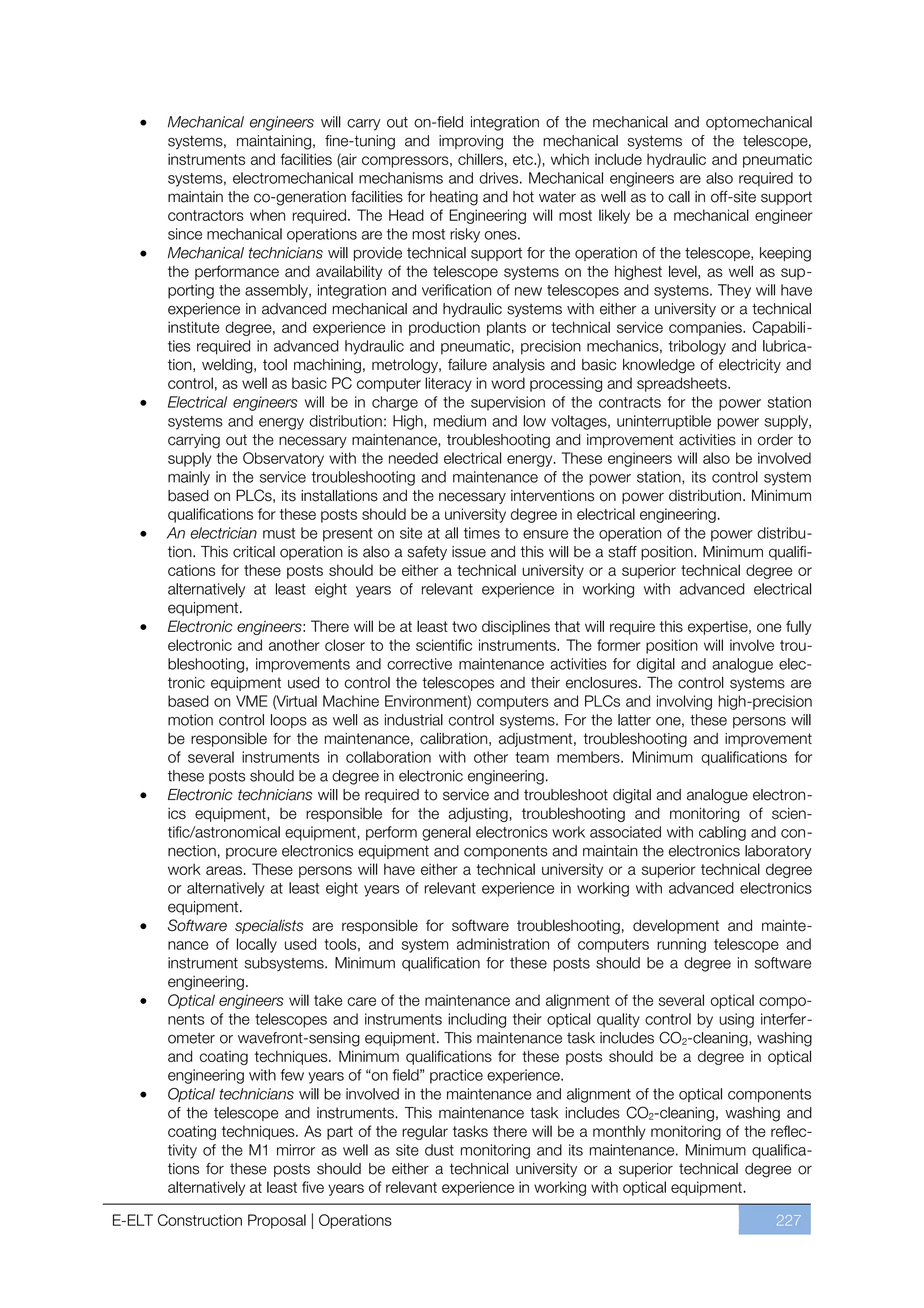 Mechanical engineers will carry out on-field integration of the mechanical and optomechanical
       systems, maintaining, fine-tuning and improving the mechanical systems of the telescope,
       instruments and facilities (air compressors, chillers, etc.), which include hydraulic and pneumatic
       systems, electromechanical mechanisms and drives. Mechanical engineers are also required to
       maintain the co-generation facilities for heating and hot water as well as to call in off-site support
       contractors when required. The Head of Engineering will most likely be a mechanical engineer
       since mechanical operations are the most risky ones.
       Mechanical technicians will provide technical support for the operation of the telescope, keeping
       the performance and availability of the telescope systems on the highest level, as well as sup-
       porting the assembly, integration and verification of new telescopes and systems. They will have
       experience in advanced mechanical and hydraulic systems with either a university or a technical
       institute degree, and experience in production plants or technical service companies. Capabili-
       ties required in advanced hydraulic and pneumatic, precision mechanics, tribology and lubrica-
       tion, welding, tool machining, metrology, failure analysis and basic knowledge of electricity and
       control, as well as basic PC computer literacy in word processing and spreadsheets.
       Electrical engineers will be in charge of the supervision of the contracts for the power station
       systems and energy distribution: High, medium and low voltages, uninterruptible power supply,
       carrying out the necessary maintenance, troubleshooting and improvement activities in order to
       supply the Observatory with the needed electrical energy. These engineers will also be involved
       mainly in the service troubleshooting and maintenance of the power station, its control system
       based on PLCs, its installations and the necessary interventions on power distribution. Minimum
       qualifications for these posts should be a university degree in electrical engineering.
       An electrician must be present on site at all times to ensure the operation of the power distribu-
       tion. This critical operation is also a safety issue and this will be a staff position. Minimum qualifi-
       cations for these posts should be either a technical university or a superior technical degree or
       alternatively at least eight years of relevant experience in working with advanced electrical
       equipment.
       Electronic engineers: There will be at least two disciplines that will require this expertise, one fully
       electronic and another closer to the scientific instruments. The former position will involve trou-
       bleshooting, improvements and corrective maintenance activities for digital and analogue elec-
       tronic equipment used to control the telescopes and their enclosures. The control systems are
       based on VME (Virtual Machine Environment) computers and PLCs and involving high-precision
       motion control loops as well as industrial control systems. For the latter one, these persons will
       be responsible for the maintenance, calibration, adjustment, troubleshooting and improvement
       of several instruments in collaboration with other team members. Minimum qualifications for
       these posts should be a degree in electronic engineering.
       Electronic technicians will be required to service and troubleshoot digital and analogue electron-
       ics equipment, be responsible for the adjusting, troubleshooting and monitoring of scien-
       tific/astronomical equipment, perform general electronics work associated with cabling and con-
       nection, procure electronics equipment and components and maintain the electronics laboratory
       work areas. These persons will have either a technical university or a superior technical degree
       or alternatively at least eight years of relevant experience in working with advanced electronics
       equipment.
       Software specialists are responsible for software troubleshooting, development and mainte-
       nance of locally used tools, and system administration of computers running telescope and
       instrument subsystems. Minimum qualification for these posts should be a degree in software
       engineering.
       Optical engineers will take care of the maintenance and alignment of the several optical compo-
       nents of the telescopes and instruments including their optical quality control by using interfer-
       ometer or wavefront-sensing equipment. This maintenance task includes CO2-cleaning, washing
       and coating techniques. Minimum qualifications for these posts should be a degree in optical
       engineering with few years of “on field” practice experience.
       Optical technicians will be involved in the maintenance and alignment of the optical components
       of the telescope and instruments. This maintenance task includes CO2-cleaning, washing and
       coating techniques. As part of the regular tasks there will be a monthly monitoring of the reflec-
       tivity of the M1 mirror as well as site dust monitoring and its maintenance. Minimum qualifica-
       tions for these posts should be either a technical university or a superior technical degree or
       alternatively at least five years of relevant experience in working with optical equipment.

E-ELT Construction Proposal | Operations                                                                 227
 