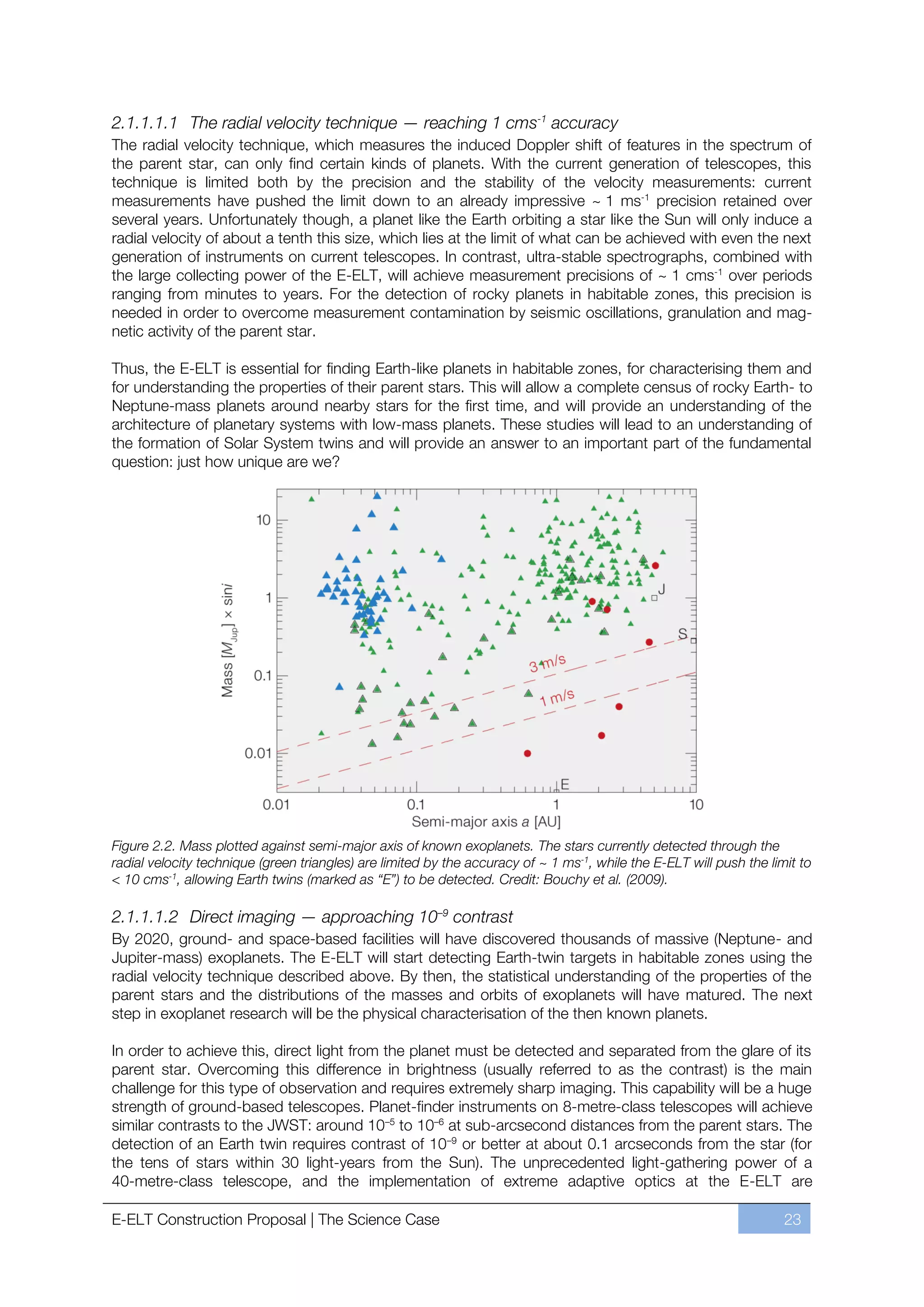 2.1.1.1.1 The radial velocity technique — reaching 1 cms-1 accuracy
The radial velocity technique, which measures the induced Doppler shift of features in the spectrum of
the parent star, can only find certain kinds of planets. With the current generation of telescopes, this
technique is limited both by the precision and the stability of the velocity measurements: current
measurements have pushed the limit down to an already impressive ~ 1 ms-1 precision retained over
several years. Unfortunately though, a planet like the Earth orbiting a star like the Sun will only induce a
radial velocity of about a tenth this size, which lies at the limit of what can be achieved with even the next
generation of instruments on current telescopes. In contrast, ultra-stable spectrographs, combined with
the large collecting power of the E-ELT, will achieve measurement precisions of ~ 1 cms-1 over periods
ranging from minutes to years. For the detection of rocky planets in habitable zones, this precision is
needed in order to overcome measurement contamination by seismic oscillations, granulation and mag-
netic activity of the parent star.

Thus, the E-ELT is essential for finding Earth-like planets in habitable zones, for characterising them and
for understanding the properties of their parent stars. This will allow a complete census of rocky Earth- to
Neptune-mass planets around nearby stars for the first time, and will provide an understanding of the
architecture of planetary systems with low-mass planets. These studies will lead to an understanding of
the formation of Solar System twins and will provide an answer to an important part of the fundamental
question: just how unique are we?




Figure 2.2. Mass plotted against semi-major axis of known exoplanets. The stars currently detected through the
radial velocity technique (green triangles) are limited by the accuracy of ~ 1 ms-1, while the E-ELT will push the limit to
< 10 cms-1, allowing Earth twins (marked as “E”) to be detected. Credit: Bouchy et al. (2009).

2.1.1.1.2 Direct imaging — approaching 10–9 contrast
By 2020, ground- and space-based facilities will have discovered thousands of massive (Neptune- and
Jupiter-mass) exoplanets. The E-ELT will start detecting Earth-twin targets in habitable zones using the
radial velocity technique described above. By then, the statistical understanding of the properties of the
parent stars and the distributions of the masses and orbits of exoplanets will have matured. The next
step in exoplanet research will be the physical characterisation of the then known planets.

In order to achieve this, direct light from the planet must be detected and separated from the glare of its
parent star. Overcoming this difference in brightness (usually referred to as the contrast) is the main
challenge for this type of observation and requires extremely sharp imaging. This capability will be a huge
strength of ground-based telescopes. Planet-finder instruments on 8-metre-class telescopes will achieve
similar contrasts to the JWST: around 10ﬃ5 to 10ﬃ6 at sub-arcsecond distances from the parent stars. The
detection of an Earth twin requires contrast of 10ﬃ9 or better at about 0.1 arcseconds from the star (for
the tens of stars within 30 light-years from the Sun). The unprecedented light-gathering power of a
40-metre-class telescope, and the implementation of extreme adaptive optics at the E-ELT are

E-ELT Construction Proposal | The Science Case                                                                        23
 