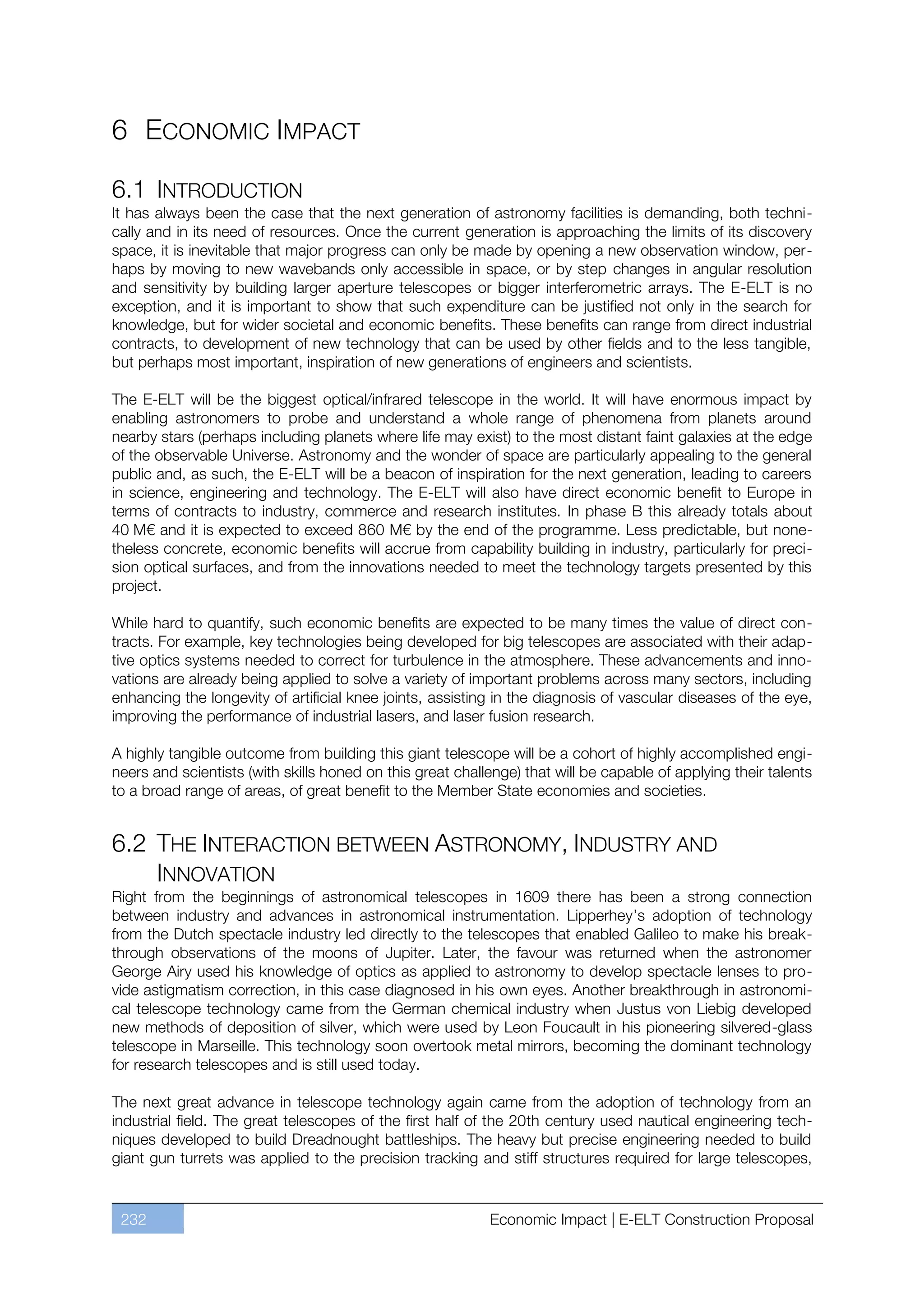6 ECONOMIC IMPACT

6.1 INTRODUCTION
It has always been the case that the next generation of astronomy facilities is demanding, both techni-
cally and in its need of resources. Once the current generation is approaching the limits of its discovery
space, it is inevitable that major progress can only be made by opening a new observation window, per-
haps by moving to new wavebands only accessible in space, or by step changes in angular resolution
and sensitivity by building larger aperture telescopes or bigger interferometric arrays. The E-ELT is no
exception, and it is important to show that such expenditure can be justified not only in the search for
knowledge, but for wider societal and economic benefits. These benefits can range from direct industrial
contracts, to development of new technology that can be used by other fields and to the less tangible,
but perhaps most important, inspiration of new generations of engineers and scientists.

The E-ELT will be the biggest optical/infrared telescope in the world. It will have enormous impact by
enabling astronomers to probe and understand a whole range of phenomena from planets around
nearby stars (perhaps including planets where life may exist) to the most distant faint galaxies at the edge
of the observable Universe. Astronomy and the wonder of space are particularly appealing to the general
public and, as such, the E-ELT will be a beacon of inspiration for the next generation, leading to careers
in science, engineering and technology. The E-ELT will also have direct economic benefit to Europe in
terms of contracts to industry, commerce and research institutes. In phase B this already totals about
40 M€ and it is expected to exceed 860 M€ by the end of the programme. Less predictable, but none-
theless concrete, economic benefits will accrue from capability building in industry, particularly for preci-
sion optical surfaces, and from the innovations needed to meet the technology targets presented by this
project.

While hard to quantify, such economic benefits are expected to be many times the value of direct con-
tracts. For example, key technologies being developed for big telescopes are associated with their adap-
tive optics systems needed to correct for turbulence in the atmosphere. These advancements and inno-
vations are already being applied to solve a variety of important problems across many sectors, including
enhancing the longevity of artificial knee joints, assisting in the diagnosis of vascular diseases of the eye,
improving the performance of industrial lasers, and laser fusion research.

A highly tangible outcome from building this giant telescope will be a cohort of highly accomplished engi-
neers and scientists (with skills honed on this great challenge) that will be capable of applying their talents
to a broad range of areas, of great benefit to the Member State economies and societies.


6.2 THE INTERACTION BETWEEN ASTRONOMY, INDUSTRY AND
    INNOVATION
Right from the beginnings of astronomical telescopes in 1609 there has been a strong connection
between industry and advances in astronomical instrumentation. Lipperhey’s adoption of technology
from the Dutch spectacle industry led directly to the telescopes that enabled Galileo to make his break-
through observations of the moons of Jupiter. Later, the favour was returned when the astronomer
George Airy used his knowledge of optics as applied to astronomy to develop spectacle lenses to pro-
vide astigmatism correction, in this case diagnosed in his own eyes. Another breakthrough in astronomi-
cal telescope technology came from the German chemical industry when Justus von Liebig developed
new methods of deposition of silver, which were used by Leon Foucault in his pioneering silvered-glass
telescope in Marseille. This technology soon overtook metal mirrors, becoming the dominant technology
for research telescopes and is still used today.

The next great advance in telescope technology again came from the adoption of technology from an
industrial field. The great telescopes of the first half of the 20th century used nautical engineering tech-
niques developed to build Dreadnought battleships. The heavy but precise engineering needed to build
giant gun turrets was applied to the precision tracking and stiff structures required for large telescopes,


 232                                                       Economic Impact | E-ELT Construction Proposal
 