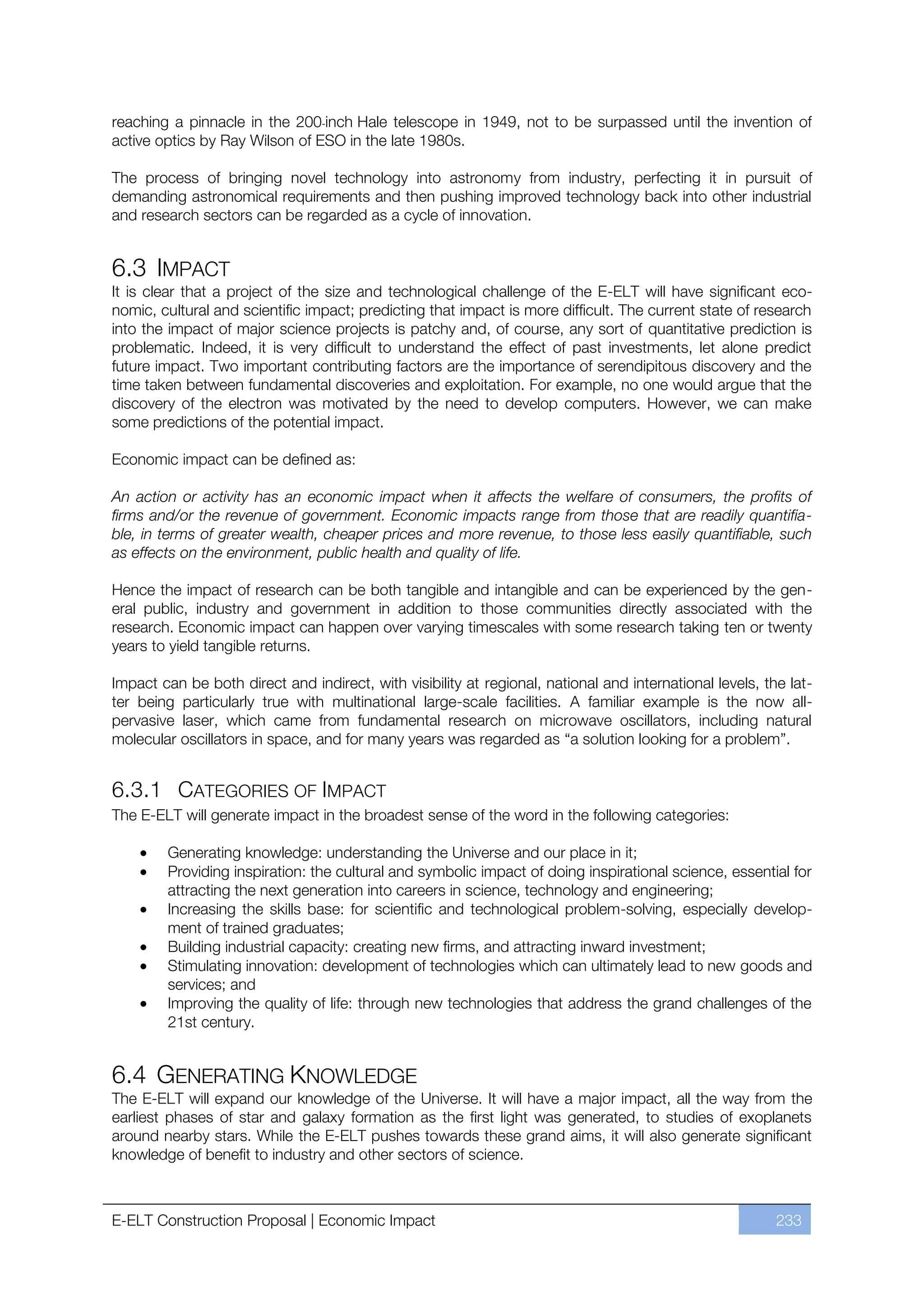 reaching a pinnacle in the 200-inch Hale telescope in 1949, not to be surpassed until the invention of
active optics by Ray Wilson of ESO in the late 1980s.

The process of bringing novel technology into astronomy from industry, perfecting it in pursuit of
demanding astronomical requirements and then pushing improved technology back into other industrial
and research sectors can be regarded as a cycle of innovation.


6.3 IMPACT
It is clear that a project of the size and technological challenge of the E-ELT will have significant eco-
nomic, cultural and scientific impact; predicting that impact is more difficult. The current state of research
into the impact of major science projects is patchy and, of course, any sort of quantitative prediction is
problematic. Indeed, it is very difficult to understand the effect of past investments, let alone predict
future impact. Two important contributing factors are the importance of serendipitous discovery and the
time taken between fundamental discoveries and exploitation. For example, no one would argue that the
discovery of the electron was motivated by the need to develop computers. However, we can make
some predictions of the potential impact.

Economic impact can be defined as:

An action or activity has an economic impact when it affects the welfare of consumers, the profits of
firms and/or the revenue of government. Economic impacts range from those that are readily quantifia-
ble, in terms of greater wealth, cheaper prices and more revenue, to those less easily quantifiable, such
as effects on the environment, public health and quality of life.

Hence the impact of research can be both tangible and intangible and can be experienced by the gen-
eral public, industry and government in addition to those communities directly associated with the
research. Economic impact can happen over varying timescales with some research taking ten or twenty
years to yield tangible returns.

Impact can be both direct and indirect, with visibility at regional, national and international levels, the lat-
ter being particularly true with multinational large-scale facilities. A familiar example is the now all-
pervasive laser, which came from fundamental research on microwave oscillators, including natural
molecular oscillators in space, and for many years was regarded as “a solution looking for a problem”.


6.3.1 CATEGORIES OF IMPACT
The E-ELT will generate impact in the broadest sense of the word in the following categories:

        Generating knowledge: understanding the Universe and our place in it;
        Providing inspiration: the cultural and symbolic impact of doing inspirational science, essential for
        attracting the next generation into careers in science, technology and engineering;
        Increasing the skills base: for scientific and technological problem-solving, especially develop-
        ment of trained graduates;
        Building industrial capacity: creating new firms, and attracting inward investment;
        Stimulating innovation: development of technologies which can ultimately lead to new goods and
        services; and
        Improving the quality of life: through new technologies that address the grand challenges of the
        21st century.


6.4 GENERATING KNOWLEDGE
The E-ELT will expand our knowledge of the Universe. It will have a major impact, all the way from the
earliest phases of star and galaxy formation as the first light was generated, to studies of exoplanets
around nearby stars. While the E-ELT pushes towards these grand aims, it will also generate significant
knowledge of benefit to industry and other sectors of science.



E-ELT Construction Proposal | Economic Impact                                                             233
 