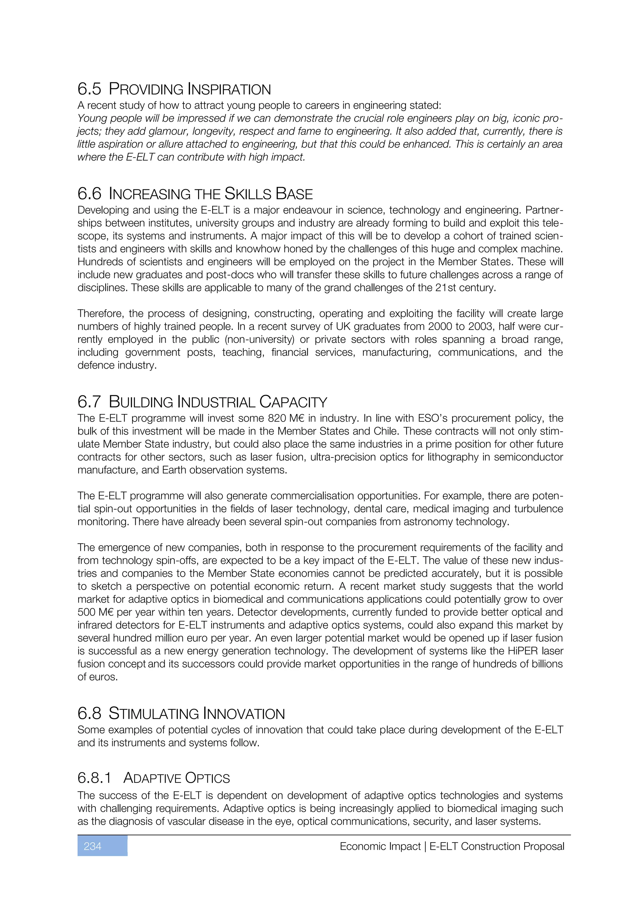 6.5 PROVIDING INSPIRATION
A recent study of how to attract young people to careers in engineering stated:
Young people will be impressed if we can demonstrate the crucial role engineers play on big, iconic pro-
jects; they add glamour, longevity, respect and fame to engineering. It also added that, currently, there is
little aspiration or allure attached to engineering, but that this could be enhanced. This is certainly an area
where the E-ELT can contribute with high impact.


6.6 INCREASING THE SKILLS BASE
Developing and using the E-ELT is a major endeavour in science, technology and engineering. Partner-
ships between institutes, university groups and industry are already forming to build and exploit this tele-
scope, its systems and instruments. A major impact of this will be to develop a cohort of trained scien-
tists and engineers with skills and knowhow honed by the challenges of this huge and complex machine.
Hundreds of scientists and engineers will be employed on the project in the Member States. These will
include new graduates and post-docs who will transfer these skills to future challenges across a range of
disciplines. These skills are applicable to many of the grand challenges of the 21st century.

Therefore, the process of designing, constructing, operating and exploiting the facility will create large
numbers of highly trained people. In a recent survey of UK graduates from 2000 to 2003, half were cur-
rently employed in the public (non-university) or private sectors with roles spanning a broad range,
including government posts, teaching, financial services, manufacturing, communications, and the
defence industry.


6.7 BUILDING INDUSTRIAL CAPACITY
The E-ELT programme will invest some 820 M€ in industry. In line with ESO’s procurement policy, the
bulk of this investment will be made in the Member States and Chile. These contracts will not only stim-
ulate Member State industry, but could also place the same industries in a prime position for other future
contracts for other sectors, such as laser fusion, ultra-precision optics for lithography in semiconductor
manufacture, and Earth observation systems.

The E-ELT programme will also generate commercialisation opportunities. For example, there are poten-
tial spin-out opportunities in the fields of laser technology, dental care, medical imaging and turbulence
monitoring. There have already been several spin-out companies from astronomy technology.

The emergence of new companies, both in response to the procurement requirements of the facility and
from technology spin-offs, are expected to be a key impact of the E-ELT. The value of these new indus-
tries and companies to the Member State economies cannot be predicted accurately, but it is possible
to sketch a perspective on potential economic return. A recent market study suggests that the world
market for adaptive optics in biomedical and communications applications could potentially grow to over
500 M€ per year within ten years. Detector developments, currently funded to provide better optical and
infrared detectors for E-ELT instruments and adaptive optics systems, could also expand this market by
several hundred million euro per year. An even larger potential market would be opened up if laser fusion
is successful as a new energy generation technology. The development of systems like the HiPER laser
fusion concept and its successors could provide market opportunities in the range of hundreds of billions
of euros.


6.8 STIMULATING INNOVATION
Some examples of potential cycles of innovation that could take place during development of the E-ELT
and its instruments and systems follow.


6.8.1 ADAPTIVE OPTICS
The success of the E-ELT is dependent on development of adaptive optics technologies and systems
with challenging requirements. Adaptive optics is being increasingly applied to biomedical imaging such
as the diagnosis of vascular disease in the eye, optical communications, security, and laser systems.

 234                                                       Economic Impact | E-ELT Construction Proposal
 