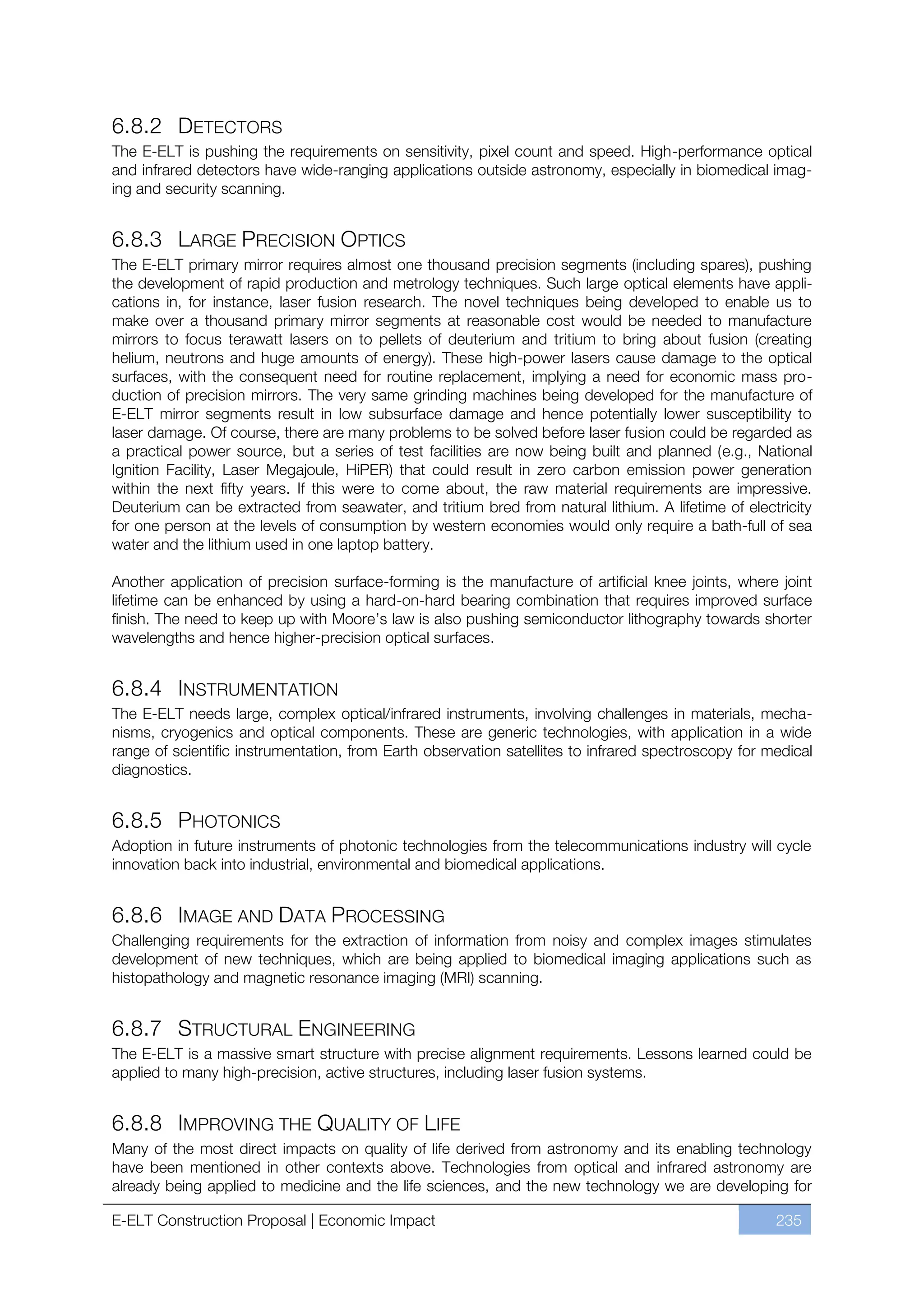 6.8.2 DETECTORS
The E-ELT is pushing the requirements on sensitivity, pixel count and speed. High-performance optical
and infrared detectors have wide-ranging applications outside astronomy, especially in biomedical imag-
ing and security scanning.


6.8.3 LARGE PRECISION OPTICS
The E-ELT primary mirror requires almost one thousand precision segments (including spares), pushing
the development of rapid production and metrology techniques. Such large optical elements have appli-
cations in, for instance, laser fusion research. The novel techniques being developed to enable us to
make over a thousand primary mirror segments at reasonable cost would be needed to manufacture
mirrors to focus terawatt lasers on to pellets of deuterium and tritium to bring about fusion (creating
helium, neutrons and huge amounts of energy). These high-power lasers cause damage to the optical
surfaces, with the consequent need for routine replacement, implying a need for economic mass pro-
duction of precision mirrors. The very same grinding machines being developed for the manufacture of
E-ELT mirror segments result in low subsurface damage and hence potentially lower susceptibility to
laser damage. Of course, there are many problems to be solved before laser fusion could be regarded as
a practical power source, but a series of test facilities are now being built and planned (e.g., National
Ignition Facility, Laser Megajoule, HiPER) that could result in zero carbon emission power generation
within the next fifty years. If this were to come about, the raw material requirements are impressive.
Deuterium can be extracted from seawater, and tritium bred from natural lithium. A lifetime of electricity
for one person at the levels of consumption by western economies would only require a bath-full of sea
water and the lithium used in one laptop battery.

Another application of precision surface-forming is the manufacture of artificial knee joints, where joint
lifetime can be enhanced by using a hard-on-hard bearing combination that requires improved surface
finish. The need to keep up with Moore’s law is also pushing semiconductor lithography towards shorter
wavelengths and hence higher-precision optical surfaces.


6.8.4 INSTRUMENTATION
The E-ELT needs large, complex optical/infrared instruments, involving challenges in materials, mecha-
nisms, cryogenics and optical components. These are generic technologies, with application in a wide
range of scientific instrumentation, from Earth observation satellites to infrared spectroscopy for medical
diagnostics.


6.8.5 PHOTONICS
Adoption in future instruments of photonic technologies from the telecommunications industry will cycle
innovation back into industrial, environmental and biomedical applications.


6.8.6 IMAGE AND DATA PROCESSING
Challenging requirements for the extraction of information from noisy and complex images stimulates
development of new techniques, which are being applied to biomedical imaging applications such as
histopathology and magnetic resonance imaging (MRI) scanning.


6.8.7 STRUCTURAL ENGINEERING
The E-ELT is a massive smart structure with precise alignment requirements. Lessons learned could be
applied to many high-precision, active structures, including laser fusion systems.


6.8.8 IMPROVING THE QUALITY OF LIFE
Many of the most direct impacts on quality of life derived from astronomy and its enabling technology
have been mentioned in other contexts above. Technologies from optical and infrared astronomy are
already being applied to medicine and the life sciences, and the new technology we are developing for

E-ELT Construction Proposal | Economic Impact                                                        235
 