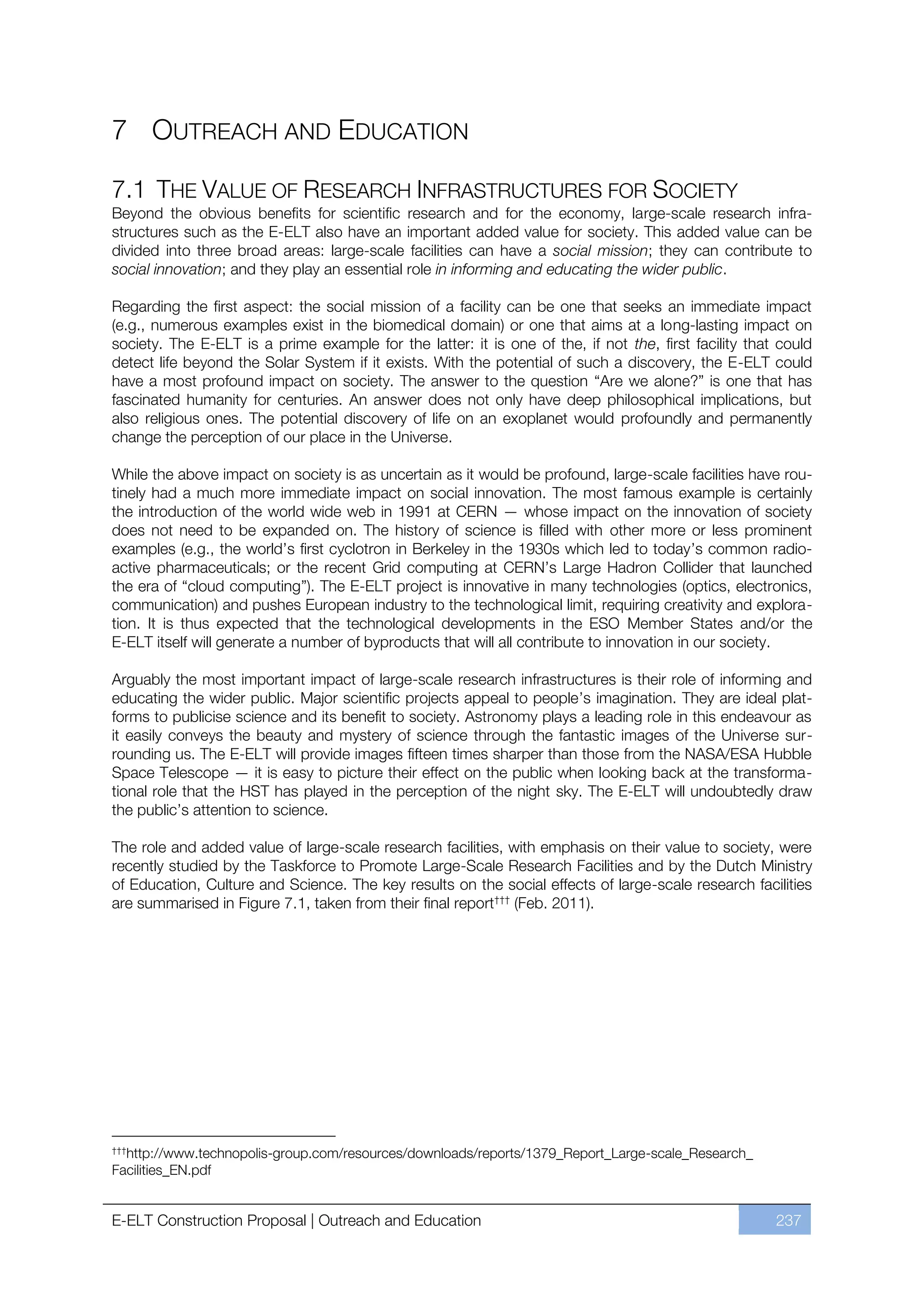 7 OUTREACH AND EDUCATION

7.1 THE VALUE OF RESEARCH INFRASTRUCTURES FOR SOCIETY
Beyond the obvious benefits for scientific research and for the economy, large-scale research infra-
structures such as the E-ELT also have an important added value for society. This added value can be
divided into three broad areas: large-scale facilities can have a social mission; they can contribute to
social innovation; and they play an essential role in informing and educating the wider public.

Regarding the first aspect: the social mission of a facility can be one that seeks an immediate impact
(e.g., numerous examples exist in the biomedical domain) or one that aims at a long-lasting impact on
society. The E-ELT is a prime example for the latter: it is one of the, if not the, first facility that could
detect life beyond the Solar System if it exists. With the potential of such a discovery, the E-ELT could
have a most profound impact on society. The answer to the question “Are we alone?” is one that has
fascinated humanity for centuries. An answer does not only have deep philosophical implications, but
also religious ones. The potential discovery of life on an exoplanet would profoundly and permanently
change the perception of our place in the Universe.

While the above impact on society is as uncertain as it would be profound, large-scale facilities have rou-
tinely had a much more immediate impact on social innovation. The most famous example is certainly
the introduction of the world wide web in 1991 at CERN — whose impact on the innovation of society
does not need to be expanded on. The history of science is filled with other more or less prominent
examples (e.g., the world’s first cyclotron in Berkeley in the 1930s which led to today’s common radio-
active pharmaceuticals; or the recent Grid computing at CERN’s Large Hadron Collider that launched
the era of “cloud computing”). The E-ELT project is innovative in many technologies (optics, electronics,
communication) and pushes European industry to the technological limit, requiring creativity and explora-
tion. It is thus expected that the technological developments in the ESO Member States and/or the
E-ELT itself will generate a number of byproducts that will all contribute to innovation in our society.

Arguably the most important impact of large-scale research infrastructures is their role of informing and
educating the wider public. Major scientific projects appeal to people’s imagination. They are ideal plat-
forms to publicise science and its benefit to society. Astronomy plays a leading role in this endeavour as
it easily conveys the beauty and mystery of science through the fantastic images of the Universe sur-
rounding us. The E-ELT will provide images fifteen times sharper than those from the NASA/ESA Hubble
Space Telescope — it is easy to picture their effect on the public when looking back at the transforma-
tional role that the HST has played in the perception of the night sky. The E-ELT will undoubtedly draw
the public’s attention to science.

The role and added value of large-scale research facilities, with emphasis on their value to society, were
recently studied by the Taskforce to Promote Large-Scale Research Facilities and by the Dutch Ministry
of Education, Culture and Science. The key results on the social effects of large-scale research facilities
are summarised in Figure 7.1, taken from their final reportﬄﬄﬄ (Feb. 2011).




ﬄﬄﬄ
  http://www.technopolis-group.com/resources/downloads/reports/1379_Report_Large-scale_Research_
Facilities_EN.pdf


E-ELT Construction Proposal | Outreach and Education                                                   237
 