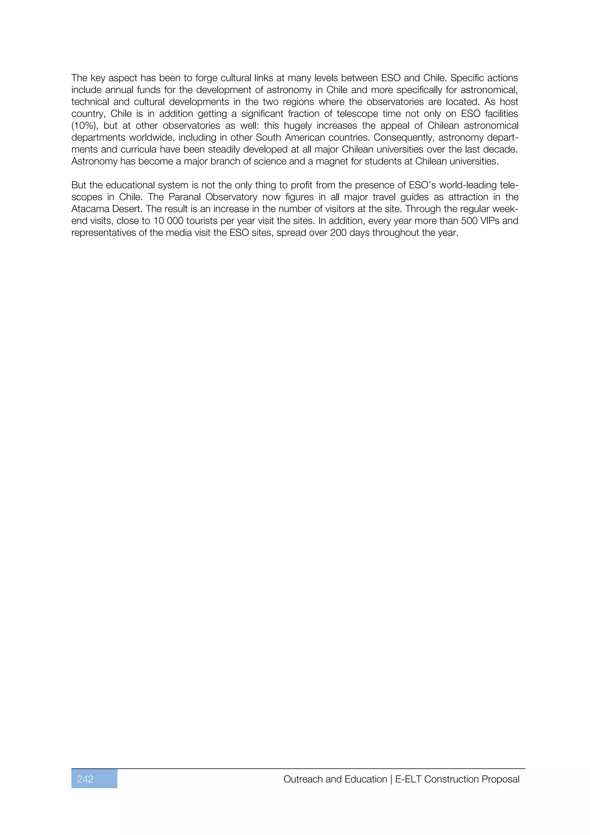 The key aspect has been to forge cultural links at many levels between ESO and Chile. Specific actions
include annual funds for the development of astronomy in Chile and more specifically for astronomical,
technical and cultural developments in the two regions where the observatories are located. As host
country, Chile is in addition getting a significant fraction of telescope time not only on ESO facilities
(10%), but at other observatories as well: this hugely increases the appeal of Chilean astronomical
departments worldwide, including in other South American countries. Consequently, astronomy depart-
ments and curricula have been steadily developed at all major Chilean universities over the last decade.
Astronomy has become a major branch of science and a magnet for students at Chilean universities.

But the educational system is not the only thing to profit from the presence of ESO’s world-leading tele-
scopes in Chile. The Paranal Observatory now figures in all major travel guides as attraction in the
Atacama Desert. The result is an increase in the number of visitors at the site. Through the regular week-
end visits, close to 10 000 tourists per year visit the sites. In addition, every year more than 500 VIPs and
representatives of the media visit the ESO sites, spread over 200 days throughout the year.




 242                                               Outreach and Education | E-ELT Construction Proposal
 